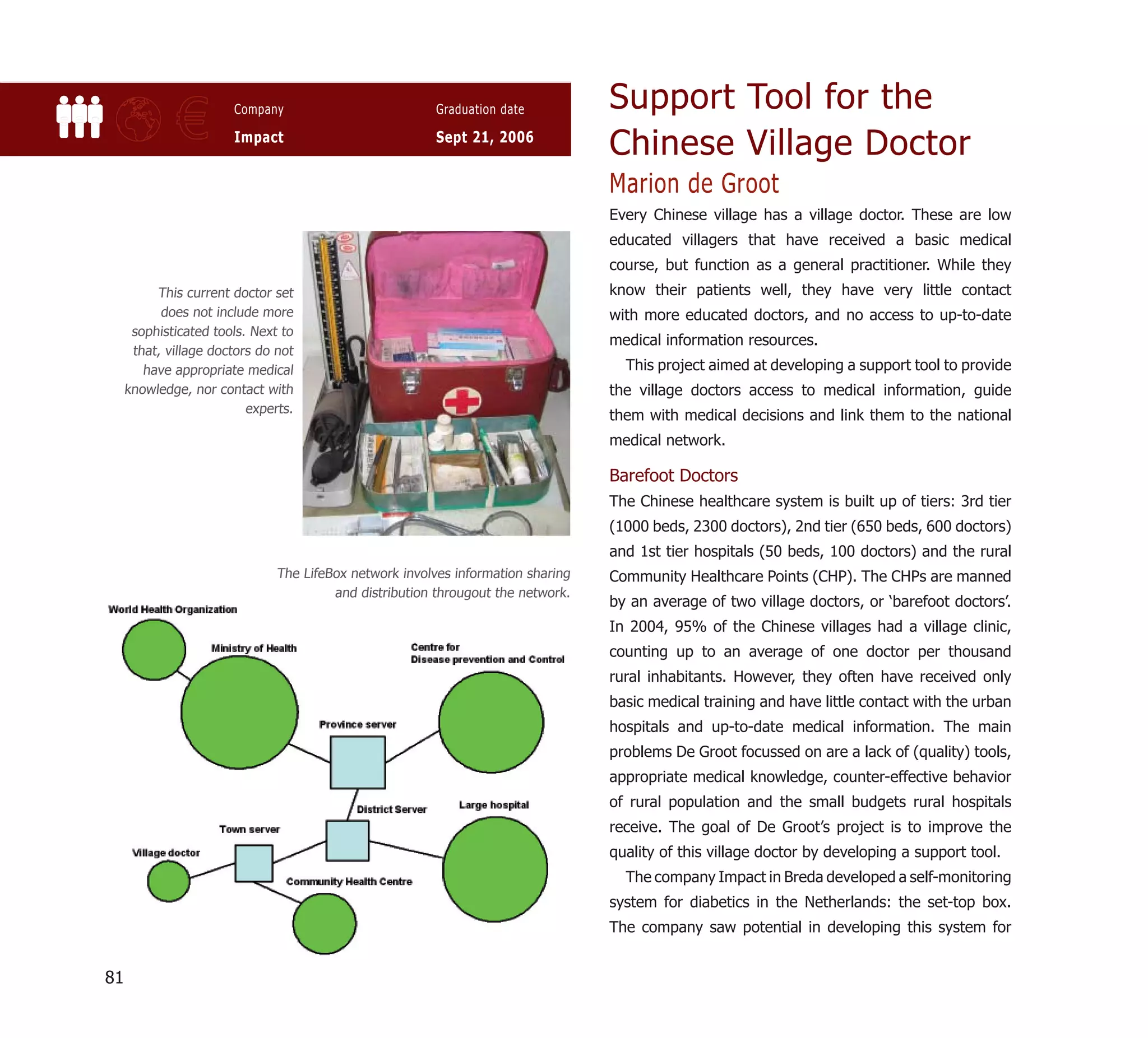 Support Tool for the
              €        Company

                       Impact
                                                         Graduation date

                                                         Sept 21, 2006
                                                                                  Chinese Village Doctor
                                                                                  Marion de Groot
                                                                                  Every Chinese village has a village doctor. These are low
                                                                                  educated villagers that have received a basic medical
                                                                                  course, but function as a general practitioner. While they
          This current doctor set                                                 know their patients well, they have very little contact
           does not include more                                                  with more educated doctors, and no access to up-to-date
      sophisticated tools. Next to
                                                                                  medical information resources.
      that, village doctors do not
        have appropriate medical                                                    This project aimed at developing a support tool to provide
     knowledge, nor contact with                                                  the village doctors access to medical information, guide
                          experts.
                                                                                  them with medical decisions and link them to the national
                                                                                  medical network.

                                                                                  Barefoot Doctors
                                                                                  The Chinese healthcare system is built up of tiers: 3rd tier
                                                                                  (1000 beds, 2300 doctors), 2nd tier (650 beds, 600 doctors)
                                                                                  and 1st tier hospitals (50 beds, 100 doctors) and the rural
                               The LifeBox network involves information sharing   Community Healthcare Points (CHP). The CHPs are manned
                                        and distribution througout the network.
                                                                                  by an average of two village doctors, or ‘barefoot doctors’.
                                                                                  In 2004, 95% of the Chinese villages had a village clinic,
                                                                                  counting up to an average of one doctor per thousand
                                                                                  rural inhabitants. However, they often have received only
                                                                                  basic medical training and have little contact with the urban
                                                                                  hospitals and up-to-date medical information. The main
                                                                                  problems De Groot focussed on are a lack of (quality) tools,
                                                                                  appropriate medical knowledge, counter-effective behavior
                                                                                  of rural population and the small budgets rural hospitals
                                                                                  receive. The goal of De Groot’s project is to improve the
                                                                                  quality of this village doctor by developing a support tool.
                                                                                    The company Impact in Breda developed a self-monitoring
                                                                                  system for diabetics in the Netherlands: the set-top box.
                                                                                  The company saw potential in developing this system for


81
 