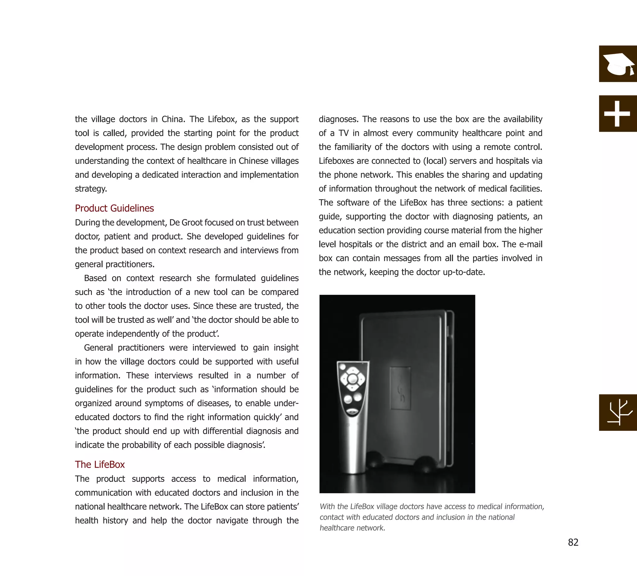 the village doctors in China. The Lifebox, as the support         diagnoses. The reasons to use the box are the availability
tool is called, provided the starting point for the product       of a TV in almost every community healthcare point and
development process. The design problem consisted out of          the familiarity of the doctors with using a remote control.
understanding the context of healthcare in Chinese villages       Lifeboxes are connected to (local) servers and hospitals via
and developing a dedicated interaction and implementation         the phone network. This enables the sharing and updating
strategy.                                                         of information throughout the network of medical facilities.
                                                                  The software of the LifeBox has three sections: a patient
Product Guidelines
                                                                  guide, supporting the doctor with diagnosing patients, an
During the development, De Groot focused on trust between
                                                                  education section providing course material from the higher
doctor, patient and product. She developed guidelines for
                                                                  level hospitals or the district and an email box. The e-mail
the product based on context research and interviews from
                                                                  box can contain messages from all the parties involved in
general practitioners.
                                                                  the network, keeping the doctor up-to-date.
  Based on context research she formulated guidelines
such as ‘the introduction of a new tool can be compared
to other tools the doctor uses. Since these are trusted, the
tool will be trusted as well’ and ‘the doctor should be able to
operate independently of the product’.
  General practitioners were interviewed to gain insight
in how the village doctors could be supported with useful
information. These interviews resulted in a number of
guidelines for the product such as ‘information should be
organized around symptoms of diseases, to enable under-
educated doctors to ﬁnd the right information quickly’ and
‘the product should end up with differential diagnosis and
indicate the probability of each possible diagnosis’.

The LifeBox
The product supports access to medical information,
communication with educated doctors and inclusion in the
national healthcare network. The LifeBox can store patients’      With the LifeBox village doctors have access to medical information,
health history and help the doctor navigate through the           contact with educated doctors and inclusion in the national
                                                                  healthcare network.

                                                                                                                                         82
 
