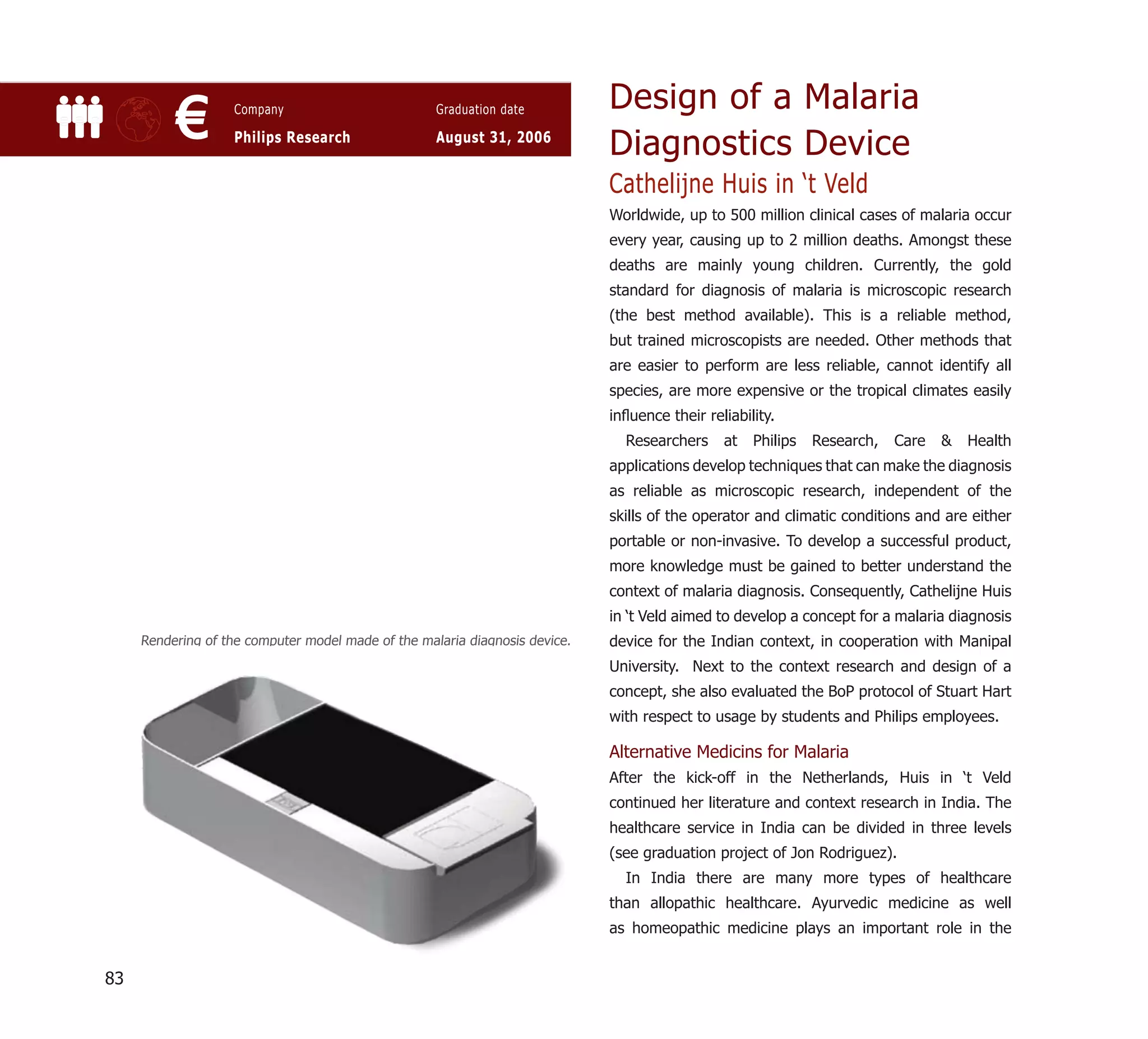 Design of a Malaria
          €         Company

                    Philips Research
                                                    Graduation date

                                                    August 31, 2006
                                                                             Diagnostics Device
                                                                             Cathelijne Huis in ‘t Veld
                                                                             Worldwide, up to 500 million clinical cases of malaria occur
                                                                             every year, causing up to 2 million deaths. Amongst these
                                                                             deaths are mainly young children. Currently, the gold
                                                                             standard for diagnosis of malaria is microscopic research
                                                                             (the best method available). This is a reliable method,
                                                                             but trained microscopists are needed. Other methods that
                                                                             are easier to perform are less reliable, cannot identify all
                                                                             species, are more expensive or the tropical climates easily
                                                                             inﬂuence their reliability.
                                                                               Researchers     at   Philips   Research,   Care   &   Health
                                                                             applications develop techniques that can make the diagnosis
                                                                             as reliable as microscopic research, independent of the
                                                                             skills of the operator and climatic conditions and are either
                                                                             portable or non-invasive. To develop a successful product,
                                                                             more knowledge must be gained to better understand the
                                                                             context of malaria diagnosis. Consequently, Cathelijne Huis
                                                                             in ‘t Veld aimed to develop a concept for a malaria diagnosis
     Rendering of the computer model made of the malaria diagnosis device.   device for the Indian context, in cooperation with Manipal
                                                                             University. Next to the context research and design of a
                                                                             concept, she also evaluated the BoP protocol of Stuart Hart
                                                                             with respect to usage by students and Philips employees.

                                                                             Alternative Medicins for Malaria
                                                                             After the kick-off in the Netherlands, Huis in ‘t Veld
                                                                             continued her literature and context research in India. The
                                                                             healthcare service in India can be divided in three levels
                                                                             (see graduation project of Jon Rodriguez).
                                                                               In India there are many more types of healthcare
                                                                             than allopathic healthcare. Ayurvedic medicine as well
                                                                             as homeopathic medicine plays an important role in the


83
 