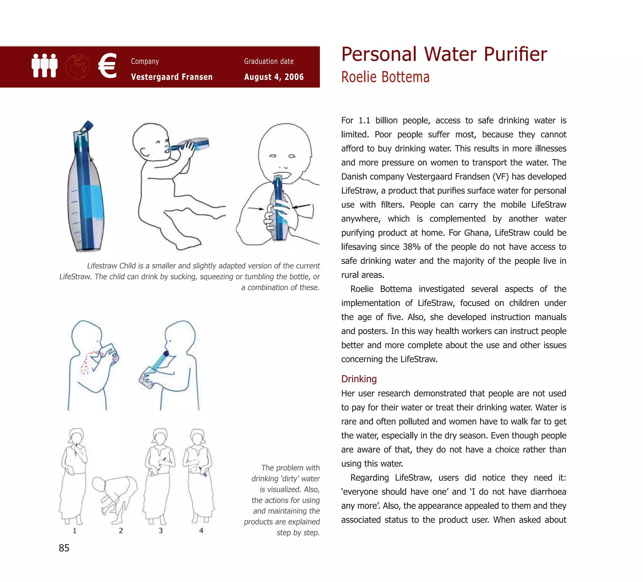 Personal Water Puriﬁer
            €         Company

                      Vestergaard Fransen
                                                         Graduation date

                                                         August 4, 2006              Roelie Bottema

                                                                                     For 1.1 billion people, access to safe drinking water is
                                                                                     limited. Poor people suffer most, because they cannot
                                                                                     afford to buy drinking water. This results in more illnesses
                                                                                     and more pressure on women to transport the water. The
                                                                                     Danish company Vestergaard Frandsen (VF) has developed
                                                                                     LifeStraw, a product that puriﬁes surface water for personal
                                                                                     use with ﬁlters. People can carry the mobile LifeStraw
                                                                                     anywhere, which is complemented by another water
                                                                                     purifying product at home. For Ghana, LifeStraw could be
                                                                                     lifesaving since 38% of the people do not have access to
                                                                                     safe drinking water and the majority of the people live in
         Lifestraw Child is a smaller and slightly adapted version of the current
LifeStraw. The child can drink by sucking, squeezing or tumbling the bottle, or      rural areas.
                                                         a combination of these.       Roelie Bottema investigated several aspects of the
                                                                                     implementation of LifeStraw, focused on children under
                                                                                     the age of ﬁve. Also, she developed instruction manuals
                                                                                     and posters. In this way health workers can instruct people
                                                                                     better and more complete about the use and other issues
                                                                                     concerning the LifeStraw.

                                                                                     Drinking
                                                                                     Her user research demonstrated that people are not used
                                                                                     to pay for their water or treat their drinking water. Water is
                                                                                     rare and often polluted and women have to walk far to get
                                                                                     the water, especially in the dry season. Even though people
                                                                                     are aware of that, they do not have a choice rather than

                                                               The problem with
                                                                                     using this water.
                                                           drinking 'dirty' water      Regarding LifeStraw, users did notice they need it:
                                                              is visualized. Also,   ‘everyone should have one’ and ‘I do not have diarrhoea
                                                           the actions for using
                                                                                     any more’. Also, the appearance appealed to them and they
                                                            and maintaining the
                                                         products are explained      associated status to the product user. When asked about
                                                                    step by step.

85
 