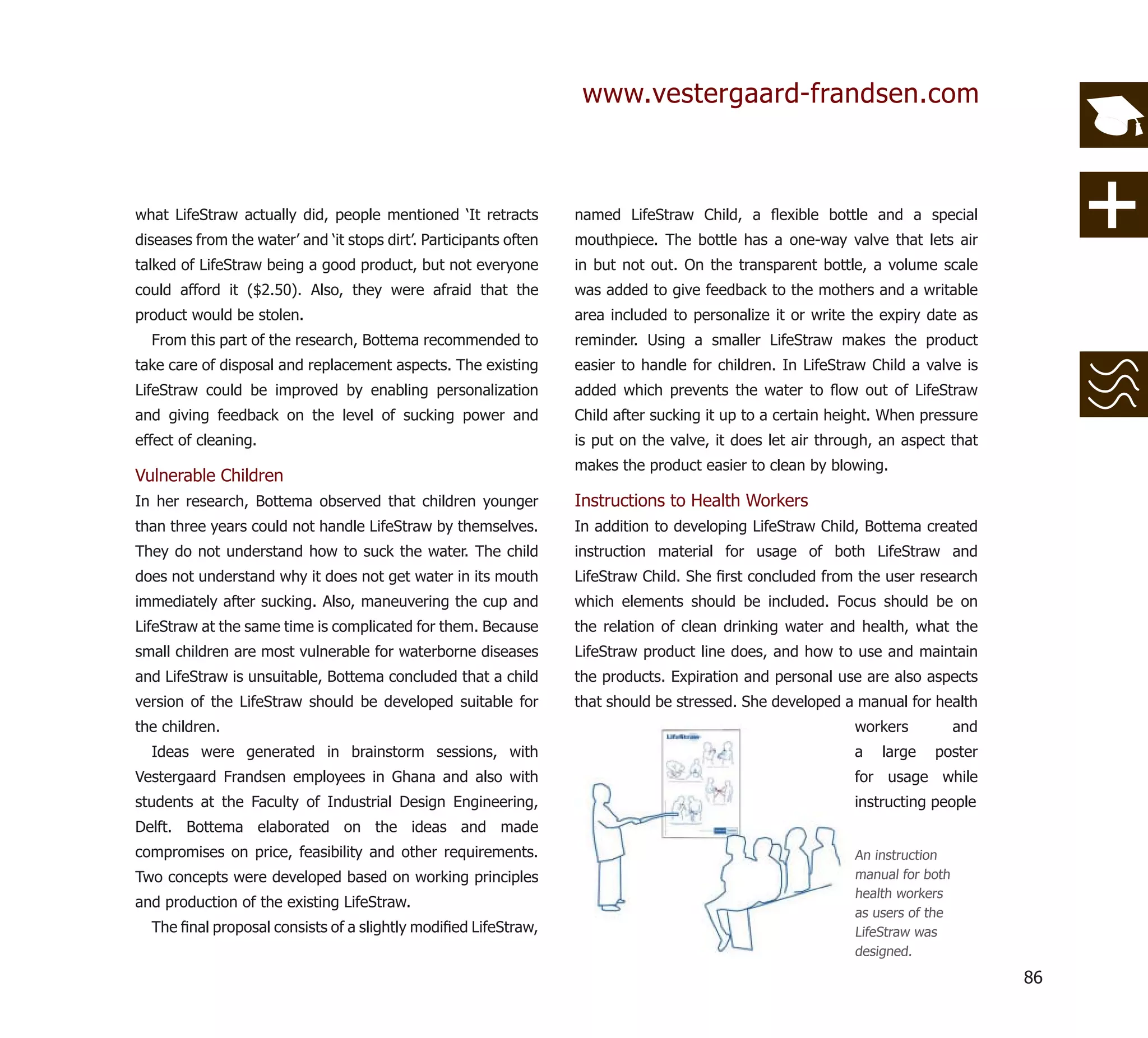 www.vestergaard-frandsen.com



what LifeStraw actually did, people mentioned ‘It retracts         named LifeStraw Child, a ﬂexible bottle and a special
diseases from the water’ and ‘it stops dirt’. Participants often   mouthpiece. The bottle has a one-way valve that lets air
talked of LifeStraw being a good product, but not everyone         in but not out. On the transparent bottle, a volume scale
could afford it ($2.50). Also, they were afraid that the           was added to give feedback to the mothers and a writable
product would be stolen.                                           area included to personalize it or write the expiry date as
  From this part of the research, Bottema recommended to           reminder. Using a smaller LifeStraw makes the product
take care of disposal and replacement aspects. The existing        easier to handle for children. In LifeStraw Child a valve is
LifeStraw could be improved by enabling personalization            added which prevents the water to ﬂow out of LifeStraw
and giving feedback on the level of sucking power and              Child after sucking it up to a certain height. When pressure
effect of cleaning.                                                is put on the valve, it does let air through, an aspect that
                                                                   makes the product easier to clean by blowing.
Vulnerable Children
In her research, Bottema observed that children younger            Instructions to Health Workers
than three years could not handle LifeStraw by themselves.         In addition to developing LifeStraw Child, Bottema created
They do not understand how to suck the water. The child            instruction material for usage of both LifeStraw and
does not understand why it does not get water in its mouth         LifeStraw Child. She ﬁrst concluded from the user research
immediately after sucking. Also, maneuvering the cup and           which elements should be included. Focus should be on
LifeStraw at the same time is complicated for them. Because        the relation of clean drinking water and health, what the
small children are most vulnerable for waterborne diseases         LifeStraw product line does, and how to use and maintain
and LifeStraw is unsuitable, Bottema concluded that a child        the products. Expiration and personal use are also aspects
version of the LifeStraw should be developed suitable for          that should be stressed. She developed a manual for health
the children.                                                                                               workers           and
  Ideas were generated in brainstorm sessions, with                                                         a   large   poster
Vestergaard Frandsen employees in Ghana and also with                                                       for usage while
students at the Faculty of Industrial Design Engineering,                                                   instructing people
Delft. Bottema elaborated on the ideas and made
compromises on price, feasibility and other requirements.                                                   An instruction
Two concepts were developed based on working principles                                                     manual for both
                                                                                                            health workers
and production of the existing LifeStraw.
                                                                                                            as users of the
  The ﬁnal proposal consists of a slightly modiﬁed LifeStraw,                                               LifeStraw was
                                                                                                            designed.

                                                                                                                                    86
 