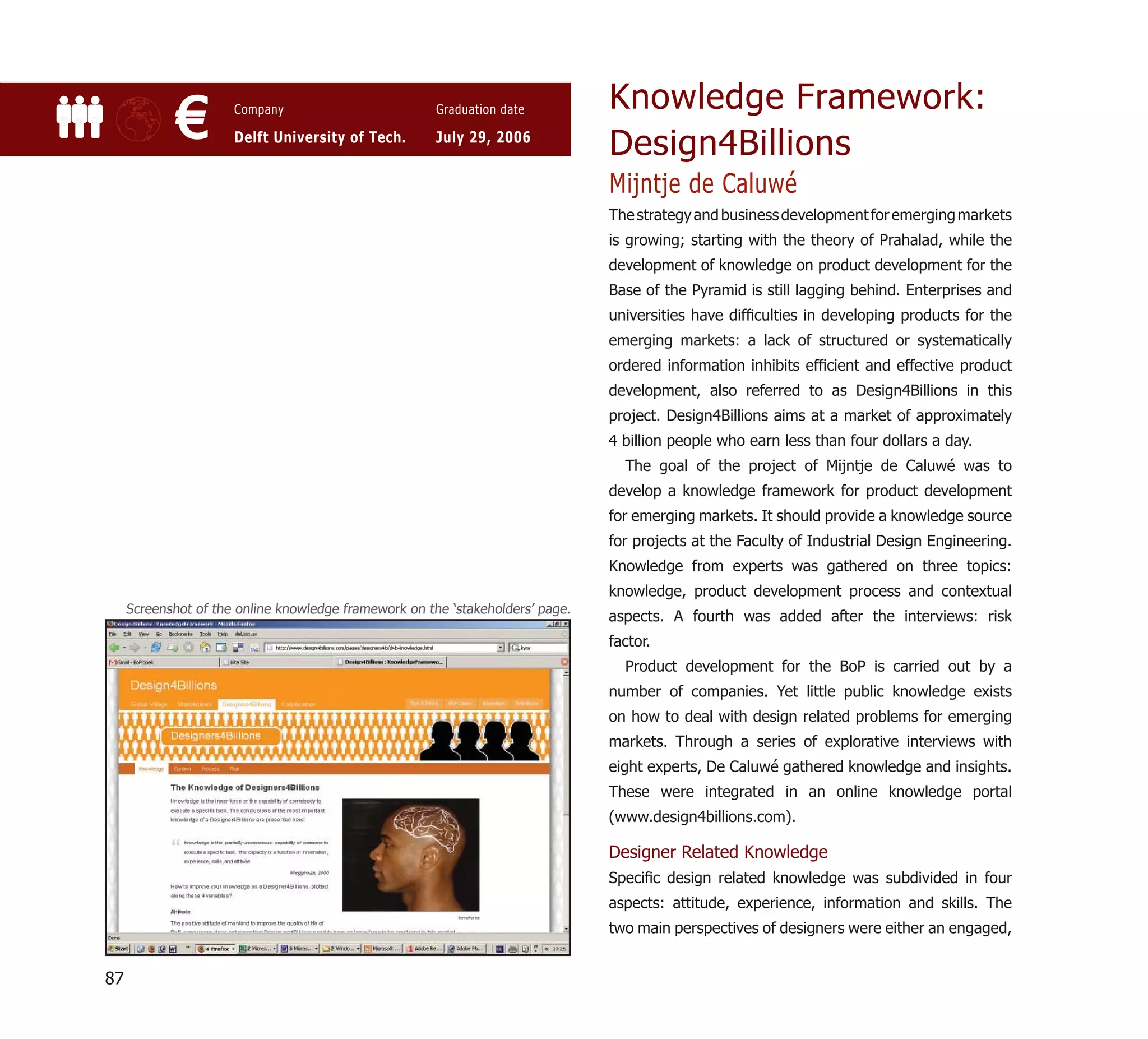 Knowledge Framework:
             €        Company

                      Delft University of Tech.
                                                       Graduation date

                                                       July 29, 2006
                                                                                Design4Billions
                                                                                Mijntje de Caluwé
                                                                                The strategy and business development for emerging markets
                                                                                is growing; starting with the theory of Prahalad, while the
                                                                                development of knowledge on product development for the
                                                                                Base of the Pyramid is still lagging behind. Enterprises and
                                                                                universities have difﬁculties in developing products for the
                                                                                emerging markets: a lack of structured or systematically
                                                                                ordered information inhibits efﬁcient and effective product
                                                                                development, also referred to as Design4Billions in this
                                                                                project. Design4Billions aims at a market of approximately
                                                                                4 billion people who earn less than four dollars a day.
                                                                                  The goal of the project of Mijntje de Caluwé was to
                                                                                develop a knowledge framework for product development
                                                                                for emerging markets. It should provide a knowledge source
                                                                                for projects at the Faculty of Industrial Design Engineering.
                                                                                Knowledge from experts was gathered on three topics:
                                                                                knowledge, product development process and contextual
     Screenshot of the online knowledge framework on the ‘stakeholders’ page.
                                                                                aspects. A fourth was added after the interviews: risk
                                                                                factor.
                                                                                  Product development for the BoP is carried out by a
                                                                                number of companies. Yet little public knowledge exists
                                                                                on how to deal with design related problems for emerging
                                                                                markets. Through a series of explorative interviews with
                                                                                eight experts, De Caluwé gathered knowledge and insights.
                                                                                These were integrated in an online knowledge portal
                                                                                (www.design4billions.com).

                                                                                Designer Related Knowledge
                                                                                Speciﬁc design related knowledge was subdivided in four
                                                                                aspects: attitude, experience, information and skills. The
                                                                                two main perspectives of designers were either an engaged,


87
 