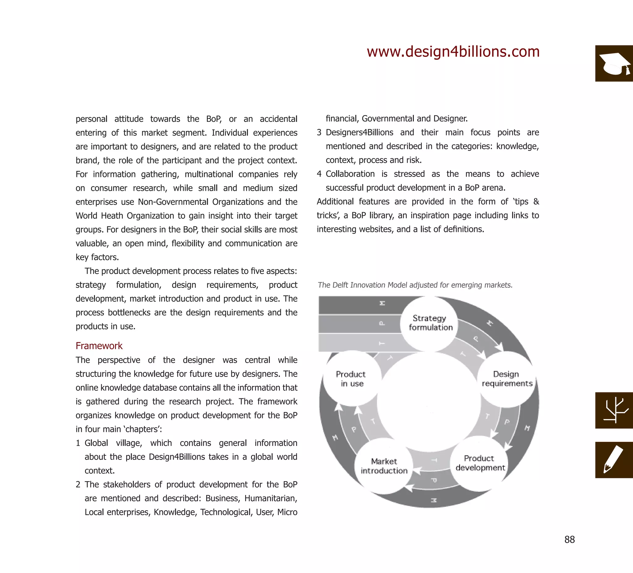 www.design4billions.com



personal attitude towards the BoP, or an accidental                ﬁnancial, Governmental and Designer.
entering of this market segment. Individual experiences          3 Designers4Billions and their main focus points are
are important to designers, and are related to the product         mentioned and described in the categories: knowledge,
brand, the role of the participant and the project context.        context, process and risk.
For information gathering, multinational companies rely          4 Collaboration is stressed as the means to achieve
on consumer research, while small and medium sized                 successful product development in a BoP arena.
enterprises use Non-Governmental Organizations and the           Additional features are provided in the form of ‘tips &
World Heath Organization to gain insight into their target       tricks’, a BoP library, an inspiration page including links to
groups. For designers in the BoP, their social skills are most   interesting websites, and a list of deﬁnitions.
valuable, an open mind, ﬂexibility and communication are
key factors.
  The product development process relates to ﬁve aspects:
strategy     formulation,   design   requirements,    product    The Delft Innovation Model adjusted for emerging markets.
development, market introduction and product in use. The
process bottlenecks are the design requirements and the
products in use.

Framework
The perspective of the designer was central while
structuring the knowledge for future use by designers. The
online knowledge database contains all the information that
is gathered during the research project. The framework
organizes knowledge on product development for the BoP
in four main ‘chapters’:
1 Global village, which contains general information
  about the place Design4Billions takes in a global world
  context.
2 The stakeholders of product development for the BoP
  are mentioned and described: Business, Humanitarian,
  Local enterprises, Knowledge, Technological, User, Micro


                                                                                                                                  88
 