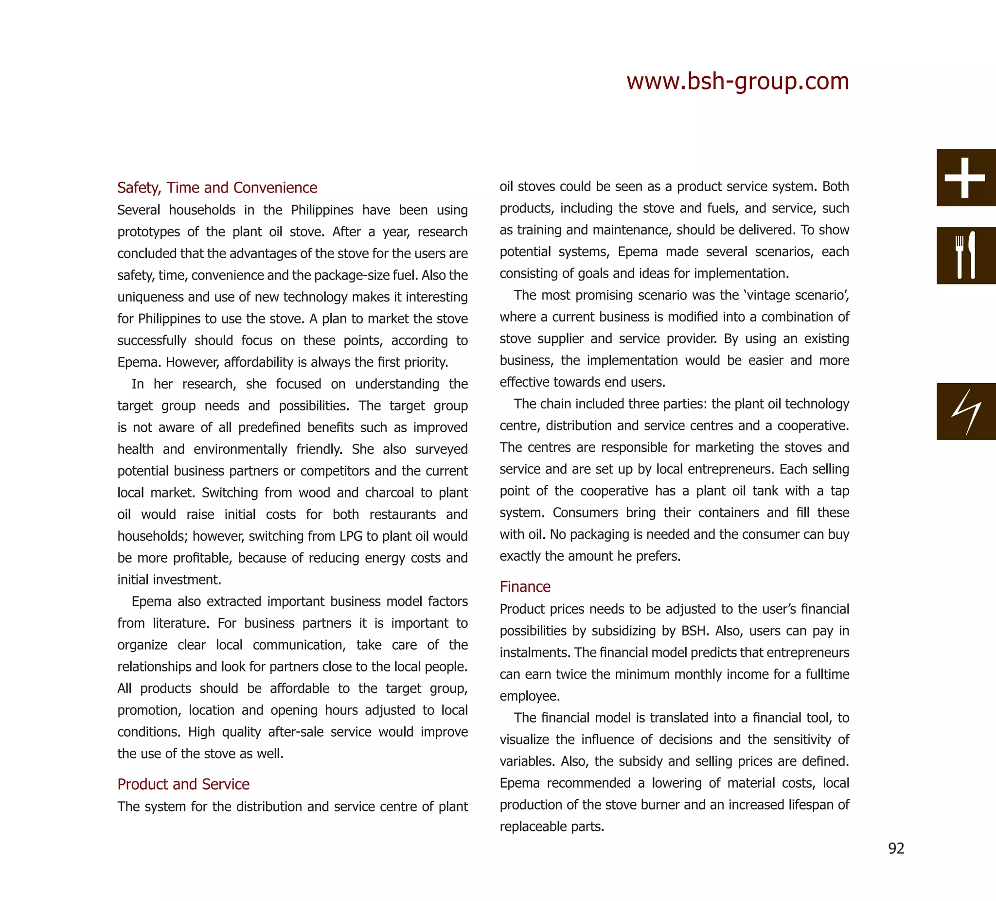 www.bsh-group.com



Safety, Time and Convenience                                     oil stoves could be seen as a product service system. Both
Several households in the Philippines have been using            products, including the stove and fuels, and service, such
prototypes of the plant oil stove. After a year, research        as training and maintenance, should be delivered. To show
concluded that the advantages of the stove for the users are     potential systems, Epema made several scenarios, each
safety, time, convenience and the package-size fuel. Also the    consisting of goals and ideas for implementation.
uniqueness and use of new technology makes it interesting          The most promising scenario was the ‘vintage scenario’,
for Philippines to use the stove. A plan to market the stove     where a current business is modiﬁed into a combination of
successfully should focus on these points, according to          stove supplier and service provider. By using an existing
Epema. However, affordability is always the ﬁrst priority.       business, the implementation would be easier and more
  In her research, she focused on understanding the              effective towards end users.
target group needs and possibilities. The target group             The chain included three parties: the plant oil technology
is not aware of all predeﬁned beneﬁts such as improved           centre, distribution and service centres and a cooperative.
health and environmentally friendly. She also surveyed           The centres are responsible for marketing the stoves and
potential business partners or competitors and the current       service and are set up by local entrepreneurs. Each selling
local market. Switching from wood and charcoal to plant          point of the cooperative has a plant oil tank with a tap
oil would raise initial costs for both restaurants and           system. Consumers bring their containers and ﬁll these
households; however, switching from LPG to plant oil would       with oil. No packaging is needed and the consumer can buy
be more proﬁtable, because of reducing energy costs and          exactly the amount he prefers.
initial investment.
                                                                 Finance
  Epema also extracted important business model factors
                                                                 Product prices needs to be adjusted to the user’s ﬁnancial
from literature. For business partners it is important to
                                                                 possibilities by subsidizing by BSH. Also, users can pay in
organize clear local communication, take care of the
                                                                 instalments. The ﬁnancial model predicts that entrepreneurs
relationships and look for partners close to the local people.
                                                                 can earn twice the minimum monthly income for a fulltime
All products should be affordable to the target group,
                                                                 employee.
promotion, location and opening hours adjusted to local
                                                                   The ﬁnancial model is translated into a ﬁnancial tool, to
conditions. High quality after-sale service would improve
                                                                 visualize the inﬂuence of decisions and the sensitivity of
the use of the stove as well.
                                                                 variables. Also, the subsidy and selling prices are deﬁned.
Product and Service                                              Epema recommended a lowering of material costs, local
The system for the distribution and service centre of plant      production of the stove burner and an increased lifespan of
                                                                 replaceable parts.
                                                                                                                                92
 
