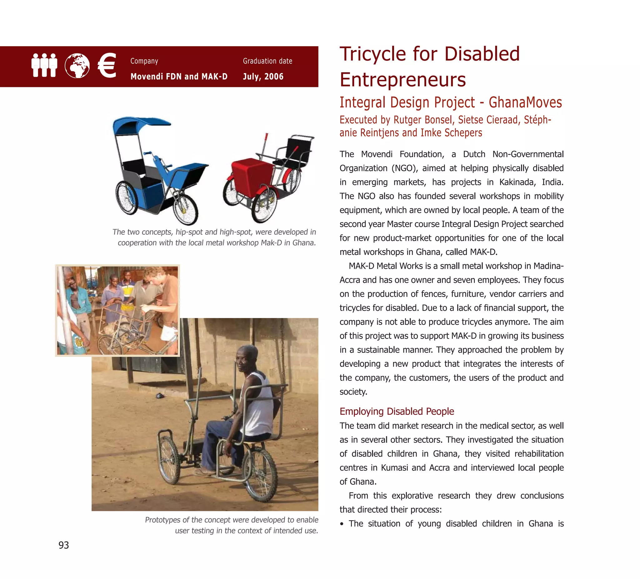 Tricycle for Disabled
     €    Company

          Movendi FDN and MAK-D
                                            Graduation date

                                            July, 2006
                                                                      Entrepreneurs
                                                                      Integral Design Project - GhanaMoves
                                                                      Executed by Rutger Bonsel, Sietse Cieraad, Stéph-
                                                                      anie Reintjens and Imke Schepers
                                                                      The Movendi Foundation, a Dutch Non-Governmental
                                                                      Organization (NGO), aimed at helping physically disabled
                                                                      in emerging markets, has projects in Kakinada, India.
                                                                      The NGO also has founded several workshops in mobility
                                                                      equipment, which are owned by local people. A team of the
                                                                      second year Master course Integral Design Project searched
     The two concepts, hip-spot and high-spot, were developed in
                                                                      for new product-market opportunities for one of the local
      cooperation with the local metal workshop Mak-D in Ghana.
                                                                      metal workshops in Ghana, called MAK-D.
                                                                        MAK-D Metal Works is a small metal workshop in Madina-
                                                                      Accra and has one owner and seven employees. They focus
                                                                      on the production of fences, furniture, vendor carriers and
                                                                      tricycles for disabled. Due to a lack of ﬁnancial support, the
                                                                      company is not able to produce tricycles anymore. The aim
                                                                      of this project was to support MAK-D in growing its business
                                                                      in a sustainable manner. They approached the problem by
                                                                      developing a new product that integrates the interests of
                                                                      the company, the customers, the users of the product and
                                                                      society.

                                                                      Employing Disabled People
                                                                      The team did market research in the medical sector, as well
                                                                      as in several other sectors. They investigated the situation
                                                                      of disabled children in Ghana, they visited rehabilitation
                                                                      centres in Kumasi and Accra and interviewed local people
                                                                      of Ghana.
                                                                        From this explorative research they drew conclusions
                                                                      that directed their process:
              Prototypes of the concept were developed to enable
                                                                      • The situation of young disabled children in Ghana is
                       user testing in the context of intended use.

93
 