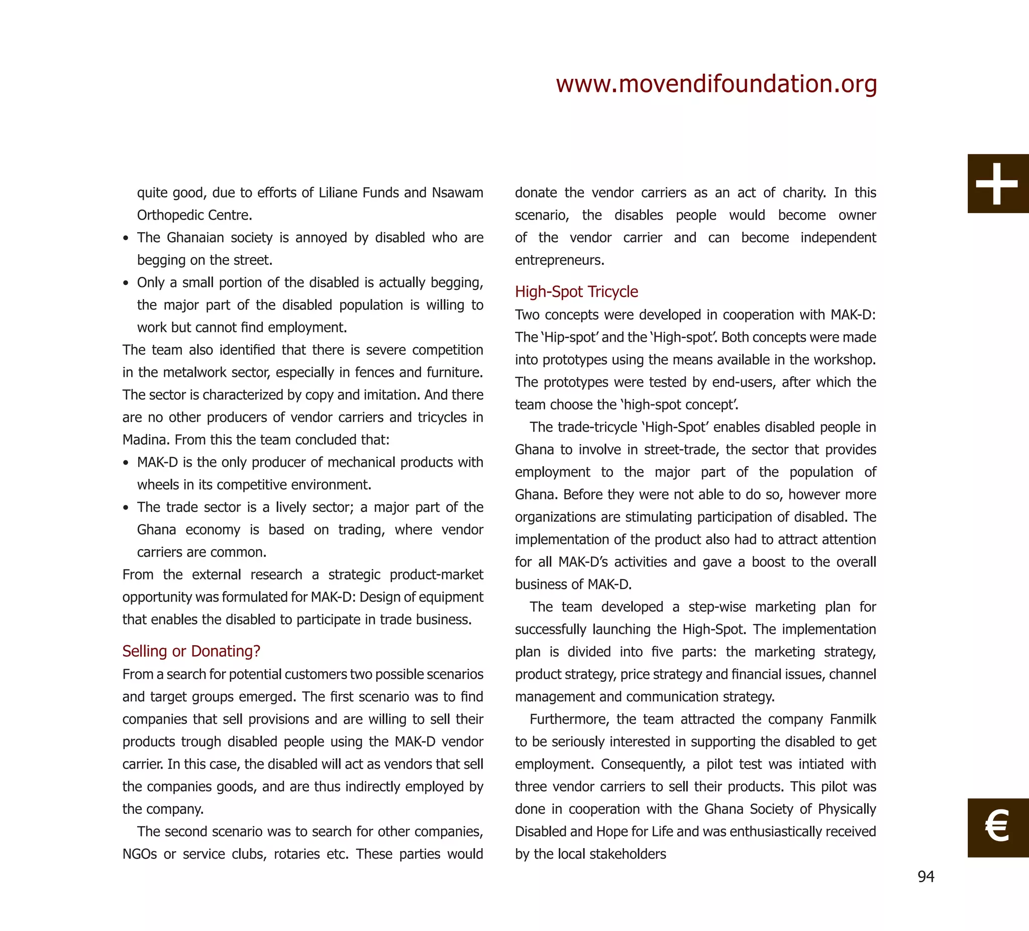 www.movendifoundation.org



  quite good, due to efforts of Liliane Funds and Nsawam            donate the vendor carriers as an act of charity. In this
  Orthopedic Centre.                                                scenario, the disables people would become owner
• The Ghanaian society is annoyed by disabled who are               of the vendor carrier and can become independent
  begging on the street.                                            entrepreneurs.
• Only a small portion of the disabled is actually begging,
                                                                    High-Spot Tricycle
  the major part of the disabled population is willing to
                                                                    Two concepts were developed in cooperation with MAK-D:
  work but cannot ﬁnd employment.
                                                                    The ‘Hip-spot’ and the ‘High-spot’. Both concepts were made
The team also identiﬁed that there is severe competition
                                                                    into prototypes using the means available in the workshop.
in the metalwork sector, especially in fences and furniture.
                                                                    The prototypes were tested by end-users, after which the
The sector is characterized by copy and imitation. And there
                                                                    team choose the ‘high-spot concept’.
are no other producers of vendor carriers and tricycles in
                                                                      The trade-tricycle ‘High-Spot’ enables disabled people in
Madina. From this the team concluded that:
                                                                    Ghana to involve in street-trade, the sector that provides
• MAK-D is the only producer of mechanical products with
                                                                    employment to the major part of the population of
  wheels in its competitive environment.
                                                                    Ghana. Before they were not able to do so, however more
• The trade sector is a lively sector; a major part of the
                                                                    organizations are stimulating participation of disabled. The
  Ghana economy is based on trading, where vendor
                                                                    implementation of the product also had to attract attention
  carriers are common.
                                                                    for all MAK-D’s activities and gave a boost to the overall
From the external research a strategic product-market
                                                                    business of MAK-D.
opportunity was formulated for MAK-D: Design of equipment
                                                                      The team developed a step-wise marketing plan for
that enables the disabled to participate in trade business.
                                                                    successfully launching the High-Spot. The implementation
Selling or Donating?                                                plan is divided into ﬁve parts: the marketing strategy,
From a search for potential customers two possible scenarios        product strategy, price strategy and ﬁnancial issues, channel
and target groups emerged. The ﬁrst scenario was to ﬁnd             management and communication strategy.
companies that sell provisions and are willing to sell their          Furthermore, the team attracted the company Fanmilk
products trough disabled people using the MAK-D vendor              to be seriously interested in supporting the disabled to get
carrier. In this case, the disabled will act as vendors that sell   employment. Consequently, a pilot test was intiated with
the companies goods, and are thus indirectly employed by            three vendor carriers to sell their products. This pilot was


                                                                                                                                         €
the company.                                                        done in cooperation with the Ghana Society of Physically
  The second scenario was to search for other companies,            Disabled and Hope for Life and was enthusiastically received
NGOs or service clubs, rotaries etc. These parties would            by the local stakeholders
                                                                                                                                    94
 