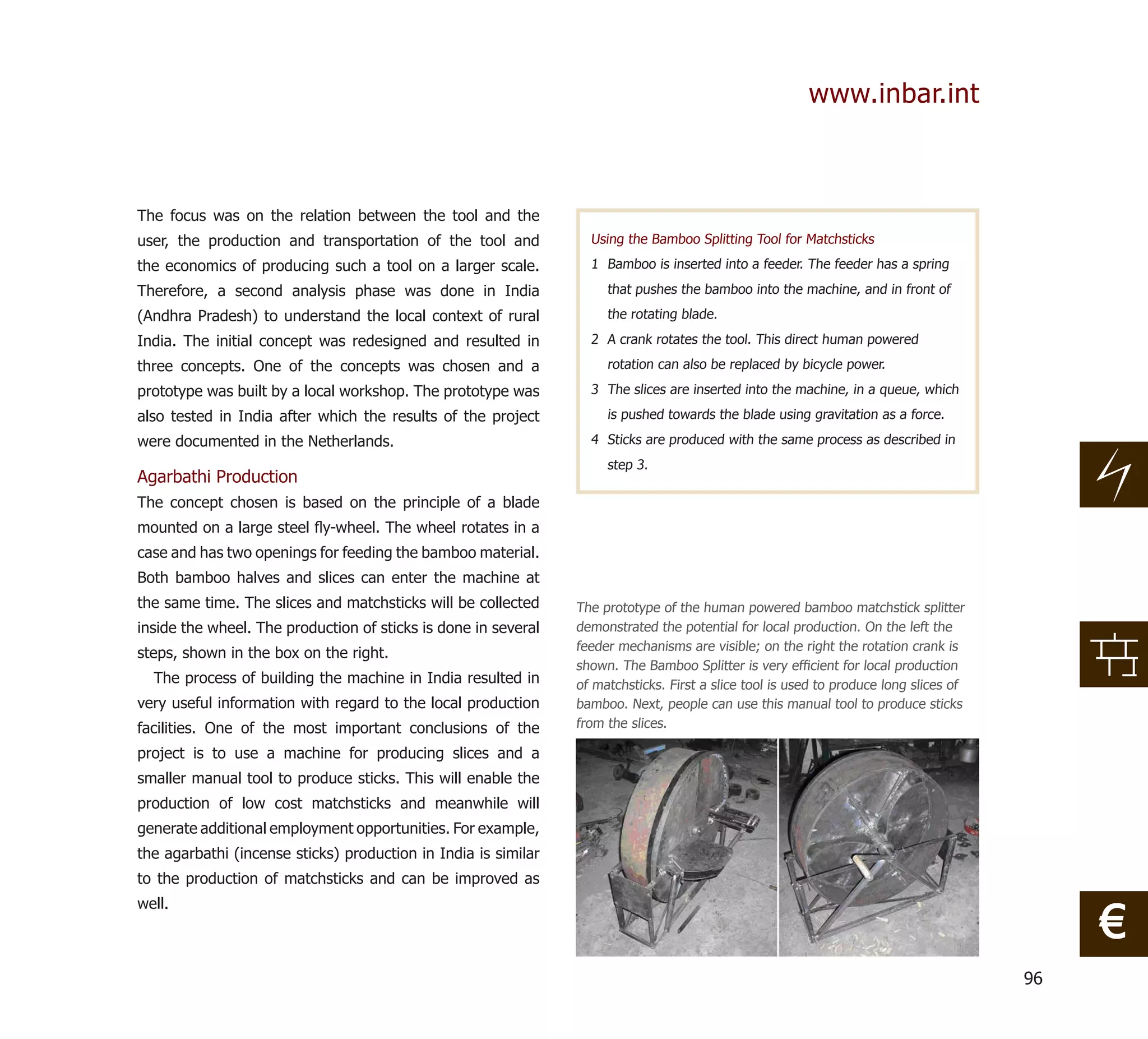 www.inbar.int



The focus was on the relation between the tool and the
user, the production and transportation of the tool and           Using the Bamboo Splitting Tool for Matchsticks

the economics of producing such a tool on a larger scale.         1 Bamboo is inserted into a feeder. The feeder has a spring

Therefore, a second analysis phase was done in India                 that pushes the bamboo into the machine, and in front of

(Andhra Pradesh) to understand the local context of rural            the rotating blade.

India. The initial concept was redesigned and resulted in         2 A crank rotates the tool. This direct human powered

three concepts. One of the concepts was chosen and a                 rotation can also be replaced by bicycle power.

prototype was built by a local workshop. The prototype was        3 The slices are inserted into the machine, in a queue, which

also tested in India after which the results of the project          is pushed towards the blade using gravitation as a force.

were documented in the Netherlands.                               4 Sticks are produced with the same process as described in
                                                                     step 3.
Agarbathi Production
The concept chosen is based on the principle of a blade
mounted on a large steel ﬂy-wheel. The wheel rotates in a
case and has two openings for feeding the bamboo material.
Both bamboo halves and slices can enter the machine at
the same time. The slices and matchsticks will be collected     The prototype of the human powered bamboo matchstick splitter
inside the wheel. The production of sticks is done in several   demonstrated the potential for local production. On the left the
                                                                feeder mechanisms are visible; on the right the rotation crank is
steps, shown in the box on the right.
                                                                shown. The Bamboo Splitter is very efﬁcient for local production
  The process of building the machine in India resulted in      of matchsticks. First a slice tool is used to produce long slices of
very useful information with regard to the local production     bamboo. Next, people can use this manual tool to produce sticks
facilities. One of the most important conclusions of the        from the slices.

project is to use a machine for producing slices and a
smaller manual tool to produce sticks. This will enable the
production of low cost matchsticks and meanwhile will
generate additional employment opportunities. For example,
the agarbathi (incense sticks) production in India is similar
to the production of matchsticks and can be improved as


                                                                                                                                            €
well.



                                                                                                                                       96
 