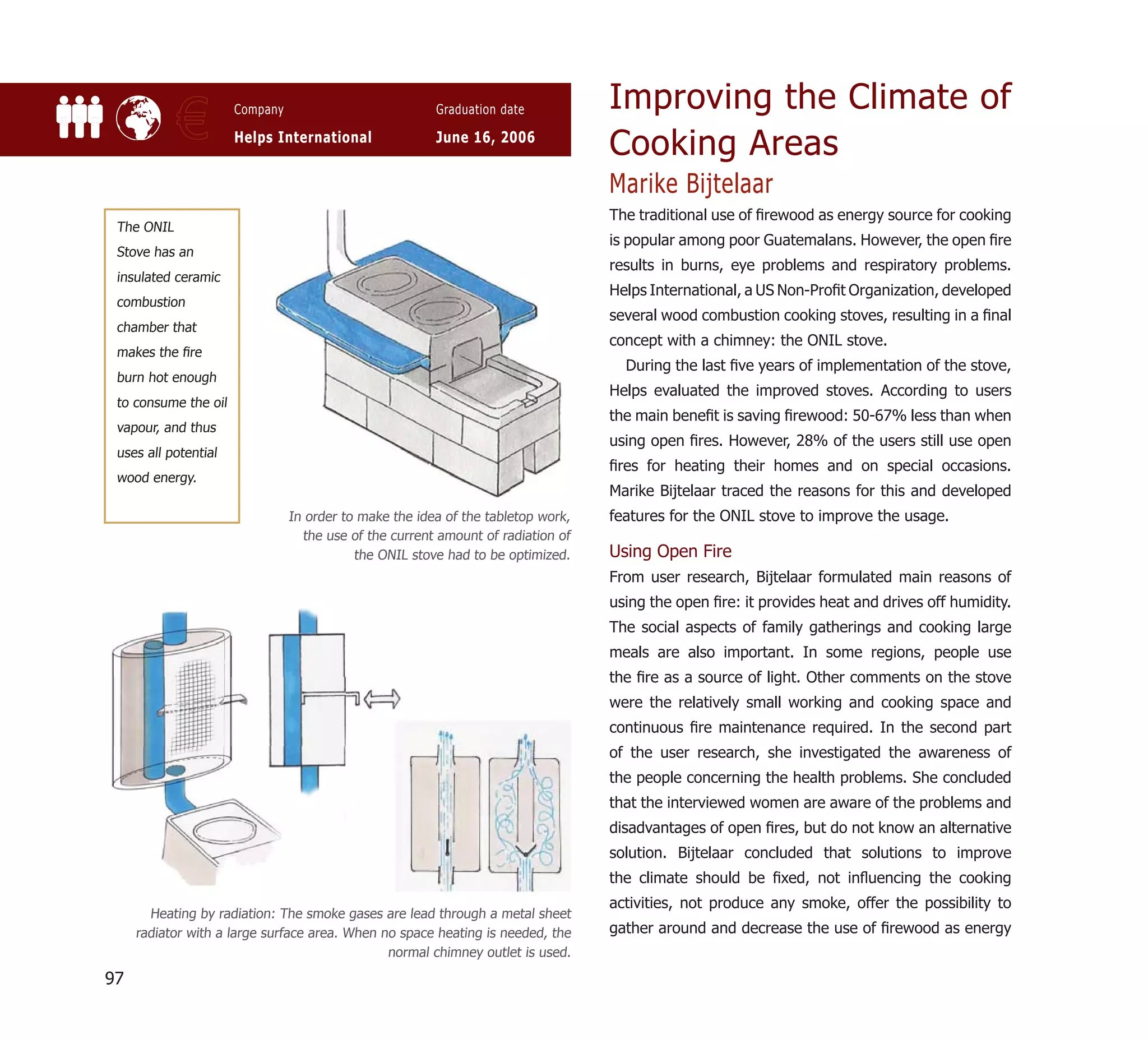 Improving the Climate of
            €         Company

                      Helps International
                                                        Graduation date

                                                        June 16, 2006
                                                                                  Cooking Areas
                                                                                  Marike Bijtelaar
                                                                                  The traditional use of ﬁrewood as energy source for cooking
 The ONIL
                                                                                  is popular among poor Guatemalans. However, the open ﬁre
 Stove has an
                                                                                  results in burns, eye problems and respiratory problems.
 insulated ceramic
                                                                                  Helps International, a US Non-Proﬁt Organization, developed
 combustion
                                                                                  several wood combustion cooking stoves, resulting in a ﬁnal
 chamber that
                                                                                  concept with a chimney: the ONIL stove.
 makes the ﬁre
                                                                                    During the last ﬁve years of implementation of the stove,
 burn hot enough
                                                                                  Helps evaluated the improved stoves. According to users
 to consume the oil
                                                                                  the main beneﬁt is saving ﬁrewood: 50-67% less than when
 vapour, and thus
                                                                                  using open ﬁres. However, 28% of the users still use open
 uses all potential
                                                                                  ﬁres for heating their homes and on special occasions.
 wood energy.
                                                                                  Marike Bijtelaar traced the reasons for this and developed
                                In order to make the idea of the tabletop work,   features for the ONIL stove to improve the usage.
                                  the use of the current amount of radiation of
                                           the ONIL stove had to be optimized.    Using Open Fire
                                                                                  From user research, Bijtelaar formulated main reasons of
                                                                                  using the open ﬁre: it provides heat and drives off humidity.
                                                                                  The social aspects of family gatherings and cooking large
                                                                                  meals are also important. In some regions, people use
                                                                                  the ﬁre as a source of light. Other comments on the stove
                                                                                  were the relatively small working and cooking space and
                                                                                  continuous ﬁre maintenance required. In the second part
                                                                                  of the user research, she investigated the awareness of
                                                                                  the people concerning the health problems. She concluded
                                                                                  that the interviewed women are aware of the problems and
                                                                                  disadvantages of open ﬁres, but do not know an alternative
                                                                                  solution. Bijtelaar concluded that solutions to improve
                                                                                  the climate should be ﬁxed, not inﬂuencing the cooking
                                                                                  activities, not produce any smoke, offer the possibility to
       Heating by radiation: The smoke gases are lead through a metal sheet
     radiator with a large surface area. When no space heating is needed, the     gather around and decrease the use of ﬁrewood as energy
                                               normal chimney outlet is used.

97
 
