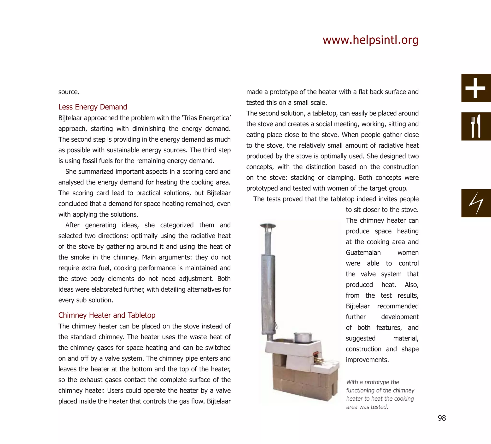 www.helpsintl.org



source.                                                          made a prototype of the heater with a ﬂat back surface and
                                                                 tested this on a small scale.
Less Energy Demand
                                                                 The second solution, a tabletop, can easily be placed around
Bijtelaar approached the problem with the ‘Trias Energetica’
                                                                 the stove and creates a social meeting, working, sitting and
approach, starting with diminishing the energy demand.
                                                                 eating place close to the stove. When people gather close
The second step is providing in the energy demand as much
                                                                 to the stove, the relatively small amount of radiative heat
as possible with sustainable energy sources. The third step
                                                                 produced by the stove is optimally used. She designed two
is using fossil fuels for the remaining energy demand.
                                                                 concepts, with the distinction based on the construction
  She summarized important aspects in a scoring card and
                                                                 on the stove: stacking or clamping. Both concepts were
analysed the energy demand for heating the cooking area.
                                                                 prototyped and tested with women of the target group.
The scoring card lead to practical solutions, but Bijtelaar
                                                                   The tests proved that the tabletop indeed invites people
concluded that a demand for space heating remained, even
                                                                                                   to sit closer to the stove.
with applying the solutions.
                                                                                                   The chimney heater can
  After generating ideas, she categorized them and
                                                                                                   produce space heating
selected two directions: optimally using the radiative heat
                                                                                                   at the cooking area and
of the stove by gathering around it and using the heat of
                                                                                                   Guatemalan               women
the smoke in the chimney. Main arguments: they do not
                                                                                                   were      able    to     control
require extra fuel, cooking performance is maintained and
                                                                                                   the valve system that
the stove body elements do not need adjustment. Both
                                                                                                   produced         heat.     Also,
ideas were elaborated further, with detailing alternatives for
                                                                                                   from the test results,
every sub solution.
                                                                                                   Bijtelaar    recommended
Chimney Heater and Tabletop                                                                        further          development
The chimney heater can be placed on the stove instead of                                           of both features, and
the standard chimney. The heater uses the waste heat of                                            suggested              material,
the chimney gases for space heating and can be switched                                            construction and shape
on and off by a valve system. The chimney pipe enters and                                          improvements.
leaves the heater at the bottom and the top of the heater,
so the exhaust gases contact the complete surface of the                                           With a prototype the
chimney heater. Users could operate the heater by a valve                                          functioning of the chimney
placed inside the heater that controls the gas ﬂow. Bijtelaar                                      heater to heat the cooking
                                                                                                   area was tested.

                                                                                                                                      98
 