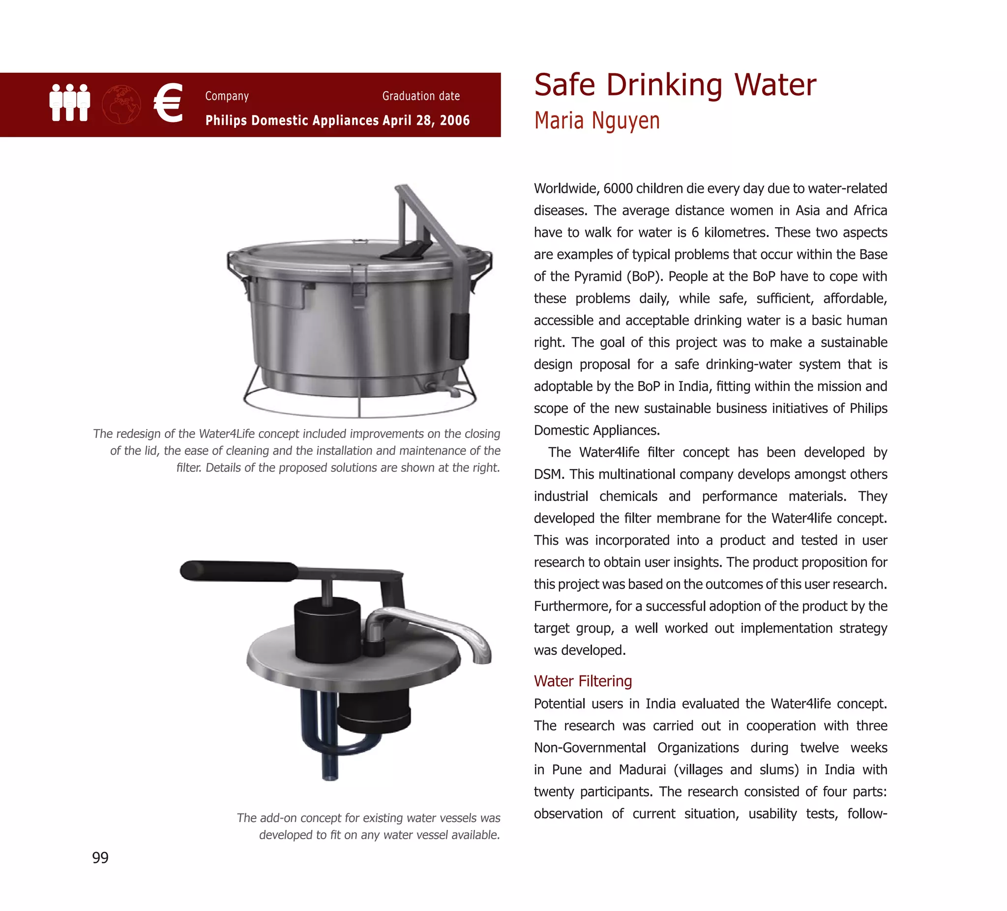 Safe Drinking Water
            €         Company                            Graduation date

                      Philips Domestic Appliances April 28, 2006                    Maria Nguyen

                                                                                    Worldwide, 6000 children die every day due to water-related
                                                                                    diseases. The average distance women in Asia and Africa
                                                                                    have to walk for water is 6 kilometres. These two aspects
                                                                                    are examples of typical problems that occur within the Base
                                                                                    of the Pyramid (BoP). People at the BoP have to cope with
                                                                                    these problems daily, while safe, sufﬁcient, affordable,
                                                                                    accessible and acceptable drinking water is a basic human
                                                                                    right. The goal of this project was to make a sustainable
                                                                                    design proposal for a safe drinking-water system that is
                                                                                    adoptable by the BoP in India, ﬁtting within the mission and
                                                                                    scope of the new sustainable business initiatives of Philips
The redesign of the Water4Life concept included improvements on the closing         Domestic Appliances.
   of the lid, the ease of cleaning and the installation and maintenance of the       The Water4life ﬁlter concept has been developed by
                 ﬁlter. Details of the proposed solutions are shown at the right.
                                                                                    DSM. This multinational company develops amongst others
                                                                                    industrial chemicals and performance materials. They
                                                                                    developed the ﬁlter membrane for the Water4life concept.
                                                                                    This was incorporated into a product and tested in user
                                                                                    research to obtain user insights. The product proposition for
                                                                                    this project was based on the outcomes of this user research.
                                                                                    Furthermore, for a successful adoption of the product by the
                                                                                    target group, a well worked out implementation strategy
                                                                                    was developed.

                                                                                    Water Filtering
                                                                                    Potential users in India evaluated the Water4life concept.
                                                                                    The research was carried out in cooperation with three
                                                                                    Non-Governmental Organizations during twelve weeks
                                                                                    in Pune and Madurai (villages and slums) in India with
                                                                                    twenty participants. The research consisted of four parts:
                            The add-on concept for existing water vessels was       observation of current situation, usability tests, follow-
                                developed to ﬁt on any water vessel available.

99
 