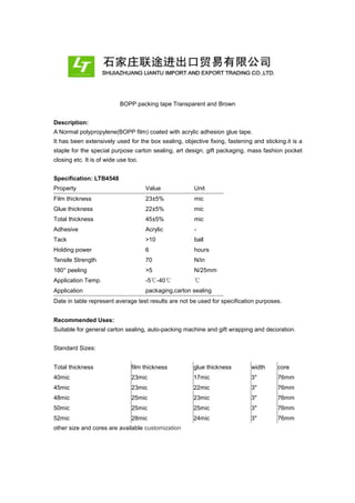 BOPP packing tape Transparent and Brown
Description:
A Normal polypropylene(BOPP film) coated with acrylic adhesion glue tape.
It has been extensively used for the box sealing, objective fixing, fastening and sticking.it is a
staple for the special purpose carton sealing, art design, gift packaging, mass fashion pocket
closing etc. It is of wide use too.
Specification: LTB4548
Property Value Unit
Film thickness 23±5% mic
Glue thickness 22±5% mic
Total thickness 45±5% mic
Adhesive Acrylic -
Tack >10 ball
Holding power 6 hours
Tensile Strength 70 N/in
180° peeling >5 N/25mm
Application Temp. -5℃-40℃ ℃
Application packaging,carton sealing
Date in table represent average test results are not be used for specification purposes.
Recommended Uses:
Suitable for general carton sealing, auto-packing machine and gift wrapping and decoration.
Standard Sizes:
Total thickness film thickness glue thickness width core
40mic 23mic 17mic 3" 76mm
45mic 23mic 22mic 3" 76mm
48mic 25mic 23mic 3" 76mm
50mic 25mic 25mic 3" 76mm
52mic 28mic 24mic 3" 76mm
other size and cores are available customization
 
