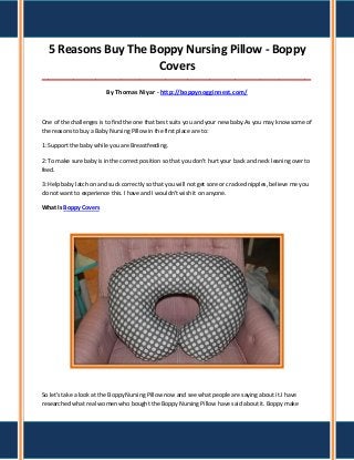 5 Reasons Buy The Boppy Nursing Pillow - Boppy
Covers
_____________________________________________________________________________________

By Thomas Niyar - http://boppynogginnest.com/

One of the challenges is to find the one that best suits you and your new baby.As you may know some of
the reasons to buy a Baby Nursing Pillow in the first place are to:
1: Support the baby while you are Breastfeeding.
2: To make sure baby is in the correct position so that you don't hurt your back and neck leaning over to
feed.
3: Help baby latch on and suck correctly so that you will not get sore or cracked nipples, believe me you
do not want to experience this. I have and I wouldn't wish it on anyone.
What Is Boppy Covers

So let's take a look at the Boppy Nursing Pillow now and see what people are saying about it.I have
researched what real women who bought the Boppy Nursing Pillow have said about it. Boppy make

 