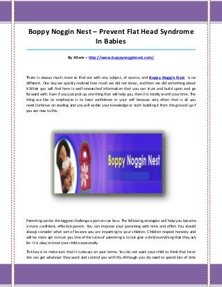 Boppy Noggin Nest – Prevent Flat Head Syndrome
                    In Babies
_____________________________________________________________________________________

                          By Alians – http://www.boppynogginnest.com/



There is always much more to find out with any subject, of course, and Boppy Noggin Nest is no
different. One day we quickly realized how much we did not know, and then we did something about
it.What you will find here is well-researched information that you can trust and build upon and go
forward with. Even if you just pick up one thing that will help you, then it is totally worth your time. The
thing we like to emphasize is to have confidence in your self because very often that is all you
need.Continue on reading and you will widen your knowledge or start building it from the ground up if
you are new to this.




Parenting can be the biggest challenge a person can face. The following strategies will help you become
a more confident, effective parent. You can improve your parenting with time and effort.You should
always consider what sort of lessons you are imparting to your children. Children respect honesty and
will be more apt to trust you.One of the rules of parenting is to not give a child everything that they ask
for. It is okay to treat your child occasionally.

The key is to make sure that it is always on your terms. You do not want your child to think that he or
she can get whatever they want and control you with fits.Although you do need to spend lots of time
 