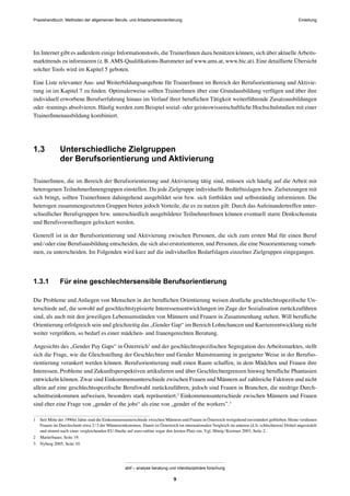 Praxishandbuch: Methoden der allgemeinen Berufs- und Arbeitsmarktorientierung
abif – analyse beratung und interdisziplinäre forschung
9
Im Internet gibt es außerdem einige Informationstools, die TrainerInnen dazu benützen können, sich über aktuelleArbeits-
markttrends zu informieren (z.B.AMS-Qualiﬁkations-Barometer auf www.ams.at, www.bic.at). Eine detaillierte Übersicht
solcher Tools wird im Kapitel 5 geboten.
Eine Liste relevanter Aus- und Weiterbildungsangebote für TrainerInnen im Bereich der Berufsorientierung und Aktivie-
rung ist im Kapitel 7 zu ﬁnden. Optimalerweise sollten TrainerInnen über eine Grundausbildung verfügen und über ihre
individuell erworbene Berufserfahrung hinaus im Verlauf ihrer beruﬂichen Tätigkeit weiterführende Zusatzausbildungen
oder -trainings absolvieren. Häuﬁg werden zum Beispiel sozial- oder geisteswissenschaftliche Hochschulstudien mit einer
TrainerInnenausbildung kombiniert.
1.3 Unterschiedliche Zielgruppen
der Berufsorientierung und Aktivierung
TrainerInnen, die im Bereich der Berufsorientierung und Aktivierung tätig sind, müssen sich häuﬁg auf die Arbeit mit
heterogenen TeilnehmerInnengruppen einstellen. Da jede Zielgruppe individuelle Bedürfnislagen bzw. Zielsetzungen mit
sich bringt, sollten TrainerInnen dahingehend ausgebildet sein bzw. sich fortbilden und selbstständig informieren. Die
heterogen zusammengesetzten Gruppen bieten jedoch Vorteile, die es zu nutzen gilt: Durch das Aufeinandertreffen unter-
schiedlicher Berufsgruppen bzw. unterschiedlich ausgebildeter TeilnehmerInnen können eventuell starre Denkschemata
und Berufsvorstellungen gelockert werden.
Generell ist in der Berufsorientierung und Aktivierung zwischen Personen, die sich zum ersten Mal für einen Beruf
und/oder eine Berufsausbildung entscheiden, die sich also erstorientieren, und Personen, die eine Neuorientierung vorneh-
men, zu unterscheiden. Im Folgenden wird kurz auf die individuellen Bedarfslagen einzelner Zielgruppen eingegangen.
1.3.1 Für eine geschlechtersensible Berufsorientierung
Die Probleme und Anliegen von Menschen in der beruﬂichen Orientierung weisen deutliche geschlechtsspeziﬁsche Un-
terschiede auf, die sowohl auf geschlechtstypisierte Interessensentwicklungen im Zuge der Sozialisation zurückzuführen
sind, als auch mit den jeweiligen Lebensumständen von Männern und Frauen in Zusammenhang stehen. Will beruﬂiche
Orientierung erfolgreich sein und gleichzeitig das „Gender Gap“ im Bereich Lohnchancen und Karriereentwicklung nicht
weiter vergrößern, so bedarf es einer mädchen- und frauengerechten Beratung.
Angesichts des „Gender Pay Gaps“ in Österreich1
und der geschlechtsspeziﬁschen Segregation des Arbeitsmarktes, stellt
sich die Frage, wie die Gleichstellung der Geschlechter und Gender Mainstreaming in geeigneter Weise in der Berufso-
rientierung verankert werden können. Berufsorientierung muß einen Raum schaffen, in dem Mädchen und Frauen ihre
Interessen, Probleme und Zukunftsperspektiven artikulieren und über Geschlechtergrenzen hinweg beruﬂiche Phantasien
entwickeln können. Zwar sind Einkommensunterschiede zwischen Frauen und Männern auf zahlreiche Faktoren und nicht
allein auf eine geschlechtsspeziﬁsche Berufswahl zurückzuführen, jedoch sind Frauen in Branchen, die niedrige Durch-
schnittseinkommen aufweisen, besonders stark repräsentiert.2
Einkommensunterschiede zwischen Männern und Frauen
sind eher eine Frage von „gender of the jobs“ als eine von „gender of the workers”.3
1 Seit Mitte der 1990er Jahre sind die Einkommensunterschiede zwischen Männern und Frauen in Österreich weitgehend unverändert geblieben. Heute verdienen
Frauen im Durchschnitt etwa 2/3 der Männereinkommen. Damit ist Österreich im internationalen Vergleich im unteren (d.h. schlechteren) Drittel angesiedelt
und nimmt nach einer vergleichenden EU-Studie auf euro-online sogar den letzten Platz ein. Vgl. Hönig/Kreimer 2003, Seite 2.
2 Marterbauer, Seite 19.
3 Nyberg 2005, Seite 10.
Einleitung
 