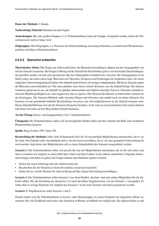 MethodenPraxishandbuch: Methoden der allgemeinen Berufs- und Arbeitsmarktorientierung
abif – analyse beratung und interdisziplinäre forschung
99
Dauer der Methode: 1 Stunde.
Vorbereitung/Material: Handout mit den Fragen.
Anmerkungen: Bei sehr großen Gruppen (>12 TeilnehmerInnen) kann die Gruppe zweigeteilt werden, damit die Prä-
sentationszeit nicht zu lange wird.
Zielgruppen:Alle Zielgruppen, v.a. Personen mitArbeitserfahrung, kurzzeitigArbeitslose, eventuell auch Wiedereinstei-
gerInnen und ältere ArbeitnehmerInnen.
2.5.4.2 Szenarien entwerfen
Theoretischer Abriss: Die Fragen um Arbeit und Leben, die Menschen beschäftigen, hängen mit der Vergangenheit wie
mit der Zukunft zusammen. Bei Fragen in Bezug auf die Zukunft des Berufslebens geht es um bestimmte Entscheidungen,
die getroffen werden, ob man sich spezialisiert oder das Arbeitsgebiet verändert bzw. erweitert. Die Vergangenheit ist ein
Stück Leben, das hinter einem liegt. Man kann sich Tatsachen, Ereignisse und Erfahrungen ins Gedächtnis rufen, die einem
mögliches Untersuchungsmaterial liefern. Die Zukunft jedoch bietet viel wenigerAnhaltspunkte. Mit dieser Tatsache gehen
die Menschen unterschiedlich um: Die einen glauben, man müsse einfach abwarten, was die Zukunft bringt. Die anderen
wiederum gehen davon aus, die Zukunft sei planbar, beherrschbar und folglich steuerbar. Passives Abwarten schränkt je-
doch die Handlungsfähigkeit ein, man reagiert nur statt zu agieren. Der Wunsch die Zukunft zu beherrschen scheitert an
der Kontingenz. Die Szenario-Methode steht zwischen Planen und Abwarten und enthält noch ein drittes Element. Ein
Szenario ist eine gestaltende bildhafte Beschreibung von etwas, das sich möglicherweise in der Zukunft ereignen wird.
Dieses Zukunftsbild kann sich auf die Situation (Szenario) beziehen, in der man zu einer bestimmten Zeit einmal arbeiten
und leben wird oder auf den Weg dorthin (Schritt-Szenario).
Art der Übung: Einzel- und Gruppenarbeit (2 bis 3 TeilnehmerInnen).
Übungsziel: Die TeilnehmerInnen sollen sich im beweglichen Denken üben und ihre Zukunft mit Hilfe eines konkreten
Phantasiebildes kreieren.
Quelle: Brug/Locher 1997, Seite 150.
Beschreibung der Methode: Jeder/Jede TeilnehmerIn soll 5 bis 10 verschiedene Möglichkeiten aufschreiben, die er/sie
für seine/ihre Zukunft sieht. Anschließend soll er/sie drei davon auswählen, die er/sie einer genaueren Untersuchung für
wert erachtet. Jede dieser drei Möglichkeiten soll zu einem Zukunftsbild oder Szenario ausgearbeitet werden:
Szenario 1: Die TeilnehmerInnen sollen sich jeweils für eine der Möglichkeiten entscheiden, die sie für sich sehen, und
diese so konkret wie möglich zu einem Bild ihrer Arbeit und ihres Lebens in drei Jahren ausarbeiten. Folgende Arbeits-
anweisungen sind dabei zu geben (die Fragen können nach Belieben ergänzt werden):
• Stellen Sie einen Arbeitstag und eine Arbeitswoche dar.
• Beschreiben Sie die Situation in ihrem Privatleben (sozial und materiell).
• Geben Sie an, welche Themen Sie dann in Bezug auf Ihre eigene Entwicklung beschäftigen.
Szenario 2: Die TeilnehmerInnen sollen Szenario 1 aus ihren Köpfen „löschen“ und eine andere Möglichkeit für die Zu-
kunft wählen. Bei der Erstellung des Szenarios 2 ist nach derselben Vorgehensweise wie bei Szenario 1 vorzugehen. Es
sollen aber so wenige Elemente wie möglich aus Szenario 1 in das neue Szenario mit hinein genommen werden.
Szenario 3: Vorgehensweise siehe Szenario 1 und 2.
Danach ﬁnden sich die TeilnehmerInnen in Zweier- oder Dreiergruppen zu einem Gespräch mit folgendem Ablauf zu-
sammen: Der/die ErzählerIn stellt seine/ihre Szenarien in Worten, so bildhaft wie möglich dar. Die anderen hören zu und
 