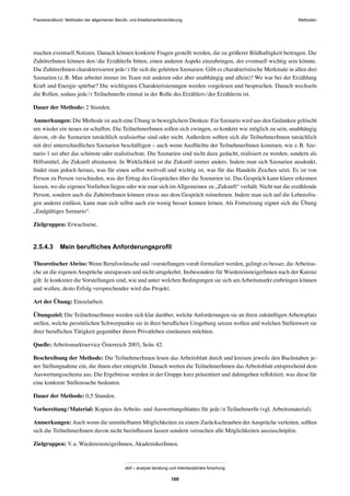 Praxishandbuch: Methoden der allgemeinen Berufs- und Arbeitsmarktorientierung Methoden
abif – analyse beratung und interdisziplinäre forschung
100
machen eventuell Notizen. Danach können konkrete Fragen gestellt werden, die zu größerer Bildhaftigkeit beitragen. Die
ZuhörerInnen können den/die ErzählerIn bitten, einen anderen Aspekt einzubringen, der eventuell wichtig sein könnte.
Die ZuhörerInnen charakterisieren jede/r für sich die gehörten Szenarien: Gibt es charakteristische Merkmale in allen drei
Szenarien (z.B. Man arbeitet immer im Team mit anderen oder aber unabhängig und allein)? Wo war bei der Erzählung
Kraft und Energie spürbar? Die wichtigsten Charakterisierungen werden vorgelesen und besprochen. Danach wechseln
die Rollen, sodass jede/r TeilnehmerIn einmal in der Rolle des Erzählers/der Erzählerin ist.
Dauer der Methode: 2 Stunden.
Anmerkungen: Die Methode ist auch eine Übung in beweglichem Denken: Ein Szenario wird aus den Gedanken gelöscht
um wieder ein neues zu schaffen. Die TeilnehmerInnen sollen sich zwingen, so konkret wie möglich zu sein, unabhängig
davon, ob die Szenarien tatsächlich realisierbar sind oder nicht. Außerdem sollten sich die TeilnehmerInnen tatsächlich
mit drei unterschiedlichen Szenarien beschäftigen – auch wenn Ausﬂüchte der TeilnehmerInnen kommen, wie z.B. Sze-
nario 1 sei aber das schönste oder realistischste. Die Szenarien sind nicht dazu gedacht, realisiert zu werden, sondern als
Hilfsmittel, die Zukunft abzutasten. In Wirklichkeit ist die Zukunft immer anders. Indem man sich Szenarien ausdenkt,
ﬁndet man jedoch heraus, was für einen selbst wertvoll und wichtig ist, was für das Handeln Zeichen setzt. Es ist von
Person zu Person verschieden, was der Ertrag des Gespräches über die Szenarien ist. Das Gespräch kann klarer erkennen
lassen, wo die eigenen Vorlieben liegen oder wie man sich im Allgemeinen zu „Zukunft“ verhält. Nicht nur die erzählende
Person, sondern auch die ZuhörerInnen können etwas aus dem Gespräch mitnehmen. Indem man sich auf die Lebensfra-
gen anderer einlässt, kann man sich selbst auch ein wenig besser kennen lernen. Als Fortsetzung eignet sich die Übung
„Endgültiges Szenario“.
Zielgruppen: Erwachsene.
2.5.4.3 Mein beruﬂiches Anforderungsproﬁl
TheoretischerAbriss: Wenn Berufswünsche und -vorstellungen vorab formuliert werden, gelingt es besser, die Arbeitsu-
che an die eigenen Ansprüche anzupassen und nicht umgekehrt. Insbesondere für WiedereinsteigerInnen nach der Karenz
gilt: Je konkreter die Vorstellungen sind, wie und unter welchen Bedingungen sie sich amArbeitsmarkt einbringen können
und wollen, desto Erfolg versprechender wird das Projekt.
Art der Übung: Einzelarbeit.
Übungsziel: Die TeilnehmerInnen werden sich klar darüber, welche Anforderungen sie an ihren zukünftigen Arbeitsplatz
stellen, welche persönlichen Schwerpunkte sie in ihrer beruﬂichen Umgebung setzen wollen und welchen Stellenwert sie
ihrer beruﬂichen Tätigkeit gegenüber ihrem Privatleben einräumen möchten.
Quelle: Arbeitsmarktservice Österreich 2003, Seite 42.
Beschreibung der Methode: Die TeilnehmerInnen lesen das Arbeitsblatt durch und kreisen jeweils den Buchstaben je-
ner Stellungnahme ein, die ihnen eher entspricht. Danach werten die TeilnehmerInnen das Arbeitsblatt entsprechend dem
Auswertungsschema aus. Die Ergebnisse werden in der Gruppe kurz präsentiert und dahingehen reﬂektiert, was diese für
eine konkrete Stellensuche bedeuten.
Dauer der Methode: 0,5 Stunden.
Vorbereitung/Material: Kopien des Arbeits- und Auswertungsblattes für jede/n TeilnehmerIn (vgl. Arbeitsmaterial).
Anmerkungen: Auch wenn die unmittelbaren Möglichkeiten zu einem Zurückschrauben der Ansprüche verleiten, sollten
sich die TeilnehmerInnen davon nicht beeinﬂussen lassen sondern versuchen alle Möglichkeiten auszuschöpfen.
Zielgruppen: V.a. WiedereinsteigerInnen, AkademikerInnen.
 