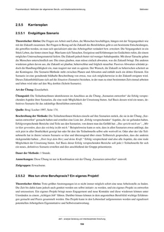 Praxishandbuch: Methoden der allgemeinen Berufs- und Arbeitsmarktorientierung Methoden
abif – analyse beratung und interdisziplinäre forschung
104
2.5.5 Karriereplan
2.5.5.1 Endgültiges Szenario
Theoretischer Abriss: Die Fragen um Arbeit und Leben, die Menschen beschäftigen, hängen mit der Vergangenheit wie
mit der Zukunft zusammen. Bei Fragen in Bezug auf die Zukunft des Berufslebens geht es um bestimmte Entscheidungen,
die getroffen werden, on man sich spezialisiert oder das Arbeitsgebiet verändert bzw. erweitert. Die Vergangenheit ist ein
Stück Leben, das hinter einem liegt. Man kann sich Tatsachen, Ereignisse und Erfahrungen ins Gedächtnis rufen, die einem
mögliches Untersuchungsmaterial liefern. Die Zukunft jedoch bietet viel wenigerAnhaltspunkte. Mit dieser Tatsache gehen
die Menschen unterschiedlich um: Die einen glauben, man müsse einfach abwarten, was die Zukunft bringt. Die anderen
wiederum gehen davon aus, die Zukunft sei planbar, beherrschbar und folglich steuerbar. Passives Abwarten schränkt je-
doch die Handlungsfähigkeit ein, man reagiert nur statt zu agieren. Der Wunsch, die Zukunft zu beherrschen scheitert an
der Kontingenz. Die Szenario-Methode steht zwischen Planen und Abwarten und enthält noch ein drittes Element. Ein
Szenario ist eine gestaltende bildhafte Beschreibung von etwas, was sich möglicherweise in der Zukunft ereignen wird.
Dieses Zukunftsbild kann sich auf die Situation (Szenario) beziehen, in der man zu einer bestimmten Zeit einmal arbeiten
und leben wird oder auf den Weg dorthin (Schritt-Szenario).
Art der Übung: Einzelarbeit.
Übungsziel: Die TeilnehmerInnen identiﬁzieren im Anschluss an die Übung „Szenarien entwerfen“ die Erfolg verspre-
chenden Aspekte ihrer Szenarien, die eine reale Möglichkeit der Umsetzung bieten. Auf Basis dessen wird ein neues, de-
ﬁnitives Szenario für das zukünftige Berufsleben entwickelt.
Quelle: Brug/Locher 1997, Seite 174.
Beschreibung der Methode: Die TeilnehmerInnen blicken einzeln auf ihre Szenarien zurück, die sie in der Übung „Sze-
narien entwerfen“ gemacht haben und erstellen eine Liste der „Erfolg versprechenden“ Aspekte, die sie gefunden haben.
Erfolgversprechende Bereiche sind Teile aus den Szenarien, von denen man das Gefühl hat: „Das spricht mich an“, „Mir
ist klar geworden, dass das wichtig ist für mich.“ Beispielsweise kann es sein, dass in allen Szenarien etwas anklingt, das
sich jetzt in aller Deutlichkeit gezeigt hat oder für den/die TeilnehmerIn selbst sehr wertvoll ist. Oder aber der/die Teil-
nehmerIn hat in ihrem/seinem Szenario so klar und überzeugend über einen Teilbereich gesprochen, dass die anderen
rückgemeldet haben: „Dort liegt dein Herz und deine Kraft.“ Erfolg versprechend sind also alle Aspekte, die eine reale
Möglichkeit der Umsetzung bieten. Auf Basis dieser Erfolg versprechenden Bereiche soll jede/r TeilnehmerIn für sich
ein neues, deﬁnitives Szenario erstellen und dies anschließend der Gruppe präsentieren.
Dauer der Methode: 1 Stunde.
Anmerkungen: Diese Übung ist nur in Kombination mit der Übung „Szenarien entwerfen“ sinnvoll.
Zielgruppen: Erwachsene.
2.5.5.2 Was tun ohne Berufspraxis? Ein eigenes Projekt!
Theoretischer Abriss: Trotz größter Anstrengungen ist es nicht immer möglich sofort eine neue Arbeitsstelle zu ﬁnden.
Die Zeit bis dahin kann jedoch auch genützt werden um selbst initiativ zu werden, und ein eigenes Projekt zu entwerfen
und umzusetzen. Ein eigenes Projekt bringt neues Engagement und neue Kontakte und diese wiederum können unter
Umständen zu einem „richtigen Job“ führen. Darüber hinaus können in dem angestrebten Berufsfeld wichtige Erfahrun-
gen gemacht und Praxis gesammelt werden. Das Projekt kann in den Lebenslauf aufgenommen werden und signalisiert
potentiellen Arbeitgebern Eigeninitiative und Selbstverantwortung.
 