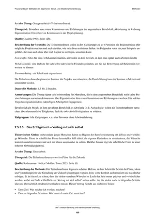 MethodenPraxishandbuch: Methoden der allgemeinen Berufs- und Arbeitsmarktorientierung
abif – analyse beratung und interdisziplinäre forschung
105
Art der Übung: Gruppenarbeit (4 TeilnehmerInnen).
Übungsziel: Erwerben von ersten Kenntnissen und Erfahrungen im angestrebten Berufsfeld; Aktivierung in Richtung
Eigeninitiative; Erwerben von Kenntnissen in der Projektplanung.
Quelle: Glaubitz 1999, Seite 125f.
Beschreibung der Methode: Die TeilnehmerInnen sollen in der Kleingruppe zu je 4 Personen ein Brainstorming über
mögliche Projekte machen und auch darüber, wie sich diese realisieren ließen. Im Folgenden seien ein paar Beispiele an-
geführt, die man auch ohne über viel Kapital zu verfügen, umsetzen kann:
FotografIn: Fotos für eine/n Bekannten machen, am besten in dem Bereich, in dem man später auch arbeiten möchte
WebdesignerIn: eine Website für sich selbst oder eine/n FreundIn gestalten, um bei der Bewerbung auf Referenzen ver-
weisen zu können
Eventmarketing: ein Schulevent organisieren
Die TeilnehmerInnen beginnen im Seminar die Projekte vorzubereiten; die Durchführung kann im Seminar reﬂektiert und
unterstützt werden.
Dauer der Methode: 1,5 bis 2 Stunden.
Anmerkungen: Die Übung eignet sich insbesondere für Menschen, die in dem angestrebten Berufsfeld noch keine Pra-
xiserfahrungen vorweisen können und über Eigeninitiative ihre ersten Kenntnisse und Erfahrungen erwerben. Ein solches
Vorgehen signalisiert dem zukünftigen Arbeitgeber Engagement.
Erweist sich ein Projekt in dem gewählten Berufsfeld als schwierig (z.B. Archäologie) sollen die TeilnehmerInnen versu-
chen, über ehrenamtliche Tätigkeiten, Praktika oder Aushilfstätigkeiten zu arbeiten.
Zielgruppen: Alle Zielgruppen, v.a. aber Personen ohne Arbeitserfahrung.
2.5.5.3 Das Erfolgsbuch – Vertrag mit sich selbst
Theoretischer Abriss: Insbesondere junge Menschen haben zu Beginn der Berufsorientierung oft diffuse und vielfälti-
ge Wünsche. Diese in schriftlicher Form darzustellen hilft dabei, die eigenen Gedanken zu strukturieren, die Wünsche
konkret auszuformulieren und sich mit ihnen auseinander zu setzen. Darüber hinaus trägt die schriftliche Form zu einer
höheren Verbindlichkeit bei.
Art der Übung: Einzelarbeit.
Übungsziel: Die TeilnehmerInnen entwerfen Pläne für die Zukunft.
Quelle: Rathmanner/Hodics/Moldan/Sauer 2005, Seite 10.
Beschreibung der Methode: Die TeilnehmerInnen legen ein schönes Heft an, in dem Schritt für Schritt die Pläne, Ideen
und Vorstellungen für die Gestaltung der Zukunft eingetragen werden. Dies sollte konkret ausformuliert und nachlesbar
erfolgen. Es ist darauf zu achten, dass die vielen einzelnen Wünsche im Laufe der Zeit immer präziser und verbindlicher
werden, wobei am Ende schließlich ein „Vertrag mit sich selbst“ stehen sollte, der die vielen noch zu tätigenden Schritte
klar und übersichtlich strukturiert enthalten müsste. Dieser Vertrag besteht aus mehreren Teilen:
• Dem Ziel: Was möchte ich werden, machen?
• Den zu tätigenden Schritten: Wie kann ich mein Ziel erreichen?
 