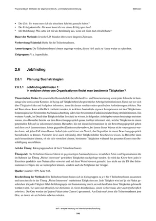 Praxishandbuch: Methoden der allgemeinen Berufs- und Arbeitsmarktorientierung Methoden
abif – analyse beratung und interdisziplinäre forschung
106
• Der Zeit: Bis wann muss ich die einzelnen Schritte gemacht haben?
• Der Erfolgskontrolle: Ab wann kann ich von einem Erfolg sprechen?
• Der Belohnung: Was setze ich mir als Belohnung aus, wenn ich mein Ziel erreicht habe?
Dauer der Methode: Jeweils 0,25 Stunden über einen längeren Zeitraum.
Vorbereitung/Material: Hefte für die TeilnehmerInnen.
Anmerkungen: Die TeilnehmerInnen können angeregt werden, dieses Heft auch zu Hause weiter zu schreiben.
Zielgruppen: V.a. Jugendliche.
2.6 Jobﬁnding
2.6.1 Planung/Suchstrategien
2.6.1.1 Jobﬁnding-Methoden 1:
In welchen Arten von Organisationen ﬁndet man bestimmte Tätigkeiten?
TheoretischerAbriss: Ein essentieller Bestandteil der beruﬂichen Erst- und Neuorientierung sowie jeder Jobsuche ist heut-
zutage eine umfassende Kenntnis in Bezug auf Tätigkeitsbereiche potentiellerArbeitgeberinstitutionen. Denn nur wer sich
über Tätigkeitsfelder und Aufgaben informiert, kann die daraus resultierenden speziﬁschen Anforderungen ableiten. Nur
auf Basis dieser kann schließlich erarbeitet werden, in welchem Ausmaß die eigenen Kompetenzen mit den Tätigkeitsan-
forderungen einer bestimmten Stellenausschreibung oder einer bestimmten Funktionsbeschreibung übereinstimmen. Ein
weitererAspekt, im Detail über Tätigkeitsfelder Bescheid zu wissen, ist folgender:Arbeitgeber setzen heutzutage meistens
voraus, dass Bewerber bereits vor dem Bewerbungsgespräch genau darüber informiert sind, welche Tätigkeiten in einem
potentiellen Job auf sie zukommen könnten. Bewerber, die mit diesen Informationen in ein Bewerbungsgespräch gehen
und diese auch demonstrieren, haben gegenüber Konkurrenzbewerbern, bei denen dieses Wissen nicht vorausgesetzt wer-
den kann, auf jeden Fall einen Bonus. Jedoch ist es nicht nur von Vorteil, das Gegenüber in einem Bewerbungsgespräch
beeindrucken zu können. Vielmehr, ist es auch notwendig, über Tätigkeitsfelder Bescheid zu wissen, da Bewerber dann
auch herausﬁnden können, ob sie sich vorstellen können, bestimmte Tätigkeiten während der gesamten Dauer einer Be-
schäftigung auszuführen.
Art der Übung: Kleingruppenarbeit (4 bis 6 TeilnehmerInnen).
Übungsziel: Die TeilnehmerInnen erfahren im gegenseitigen Austauschprozess, in welchen Arten von Organisationen die
im Rahmen der Übung „Meine Interessen“ gewählten Tätigkeiten nachgefragt werden. So wird das Know-how jedes/r
Einzelnen produktiv zum Nutzen aller verwertet und auf diese Weise bewusst gemacht, dass nicht nur die TR über Infor-
mationen verfügen, die sie weitergeben können, sondern auch die Mitglieder der Gruppe.
Quelle: Glaubitz 1999, Seite 64ff.
Beschreibung der Methode: Die TeilnehmerInnen ﬁnden sich in Kleingruppen zu je 4 bis 6 TeilnehmerInnen zusammen
und tauschen die in der Übung „Meine Interessen“ erarbeiteten Tätigkeiten aus. Jede Tätigkeit wird auf je ein Plakat ge-
schrieben. Zu jeder Tätigkeit führt die Kleingruppe ein Brainstorming durch, an welchen Orten diese Tätigkeiten gebraucht
werden (Anm.: So kann zum Beispiel eine Hebamme in einem Krankenhaus, einem Geburtshaus aber auch freiberuﬂich
arbeiten). Die Orte werden auf jedem Plakat (ohne Zensur!) gesammelt. Am Ende markieren alle TeilnehmerInnen jene
Orte, an denen sie am liebsten arbeiten würden.
 