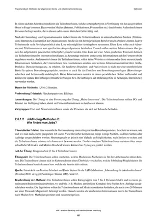 MethodenPraxishandbuch: Methoden der allgemeinen Berufs- und Arbeitsmarktorientierung
abif – analyse beratung und interdisziplinäre forschung
107
In einem nächsten Schritt recherchieren die TeilnehmerInnen, welcheArbeitgebertypen in Verbindung mit den ausgewählten
Orten in Frage kommen. Dazu werden Medien (Internet, Publikationen, Printmedien etc.) durchforstet. Außerdem können
Personen befragt werden, die in diesem oder einem ähnlichen Gebiet tätig sind.
Nach der Sammlung von Organisationsarten recherchieren die TeilnehmerInnen in unterschiedlichen Medien (Printme-
dien, Internet etc.) namentlich die Organisationen, für die sie mit ihrem jeweiligen Berufswunsch arbeiten könnten. Jede/r
TeilnehmerIn stellt für sich persönlich eine Liste mit möglichen Arbeitgebern zusammen. Diese Liste sollte auch Adres-
sen und Telefonnummern von speziﬁschen Ansprechpartnern beinhalten. Danach sollen weitere Informationen über je-
den der aufgelisteten potentiellen Arbeitgeber gesucht werden. Dies kann auf zwei Arten geschehen: Einerseits können
die TeilnehmerInnen im Internet recherchieren, da heutzutage meistens umfassende Informationen auf der Firmenwebsite
angeboten werden. Andererseits können die TeilnehmerInnen, sollen keine Websites existieren oder diese unzureichende
Informationen beinhalten, die Unternehmen bzw. Institutionen anrufen, um weiteres Informationsmaterial über Größe,
Produkte, Dienstleistungen etc. zu erhalten. Ein fundiertes Branchen- und Praxiswissen ist nicht nur eine unentbehrliche
Basis für spätere Bewerbungsgespräche, sondern ist auch für das Erstellen von Bewerbungsunterlagen (Bewerbungs-
schreiben und Lebenslauf) unabdinglich. Diese Informationen werden in einem persönlichen Ordner aufbewahrt und
können für spätere Bewerbungen (Blindbewerbungen bzw. Bewerbungen auf Stellenangebote in Zeitungen, Internet etc.)
verwendet werden.
Dauer der Methode: 1,5 bis 2 Stunden.
Vorbereitung/Material: Flipchartpapier und Eddings.
Anmerkungen: Die Übung ist eine Fortsetzung der Übung „Meine Interessen“. Die TeilnehmerInnen sollten PCs und
Internet zur Verfügung haben, damit sie Firmeninformationen recherchieren können.
Zielgruppen: Erst- und NeuorientiererInnen sowie alle Personen, die sich auf Jobsuche beﬁnden.
2.6.1.2 Jobﬁnding-Methoden 2:
Wie ﬁndet man Jobs?
TheoretischerAbriss: Eine wesentliche Vorraussetzung einer erfolgreichen Bewerbungen ist es, Bescheid zu wissen, wie
und wo man nach einem geeigneten Job sucht. Viele Bewerber kennen nur einige wenige Medien, in denen Stellen oder
Aufträge ausgeschrieben werden. Heutzutage gibt es jedoch eine Vielzahl an Möglichkeiten, nach Stellen zu suchen, und
die TeilnehmerInnen müssen sich dessen erst bewusst werden. Da die einzelnen TeilnehmerInnen meistens über unter-
schiedliche Methoden und Medien Bescheid wissen, können hier Synergien genützt werden.
Art der Übung: Gruppenarbeit (3 bis 4 TeilnehmerInnen).
Übungsziel: Die TeilnehmerInnen sollen erarbeiten, welche Medien und Methoden sie für ihre Arbeitssuche nützen kön-
nen. Die TrainerInnen können sich im Rahmen dessen einen Überblick verschaffen, welche Jobﬁnding-Möglichkeiten die
TeilnehmerInnen bereits kennen bzw. welche sie bereits aktiv nützen.
Quelle: Entwickelt von Martina Schubert und Karin Steiner für dieAMS-Maßnahme „Jobcoaching fürAkademikerInnen“
(Venetia) 2000, in Egger/Simbürger/Steiner 2003, Seite 67.
Beschreibung der Methode: Die TeilnehmerInnen sollen Kleingruppen von 3 bis 4 Personen bilden und in einem ge-
meinsamen Brainstorming erarbeiten, wo und wie (z.B. Medien, persönliche Kontakte) freie Stellen bzw. Aufträge ausge-
schrieben werden. Die Ergebnisse sollen die TeilnehmerInnen auf Moderationskarten festhalten, die nach etwa 20 Minuten
auf einer Pinwand/Magnettafel befestigt werden. Danach werden alle erarbeiteten Informationen durch die TrainerInnen
nach Medien bzw. Methoden geordnet und zusammengefasst.
 