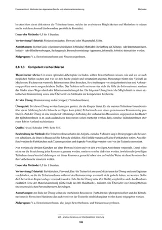 Praxishandbuch: Methoden der allgemeinen Berufs- und Arbeitsmarktorientierung Methoden
abif – analyse beratung und interdisziplinäre forschung
108
Im Anschluss daran diskutieren die TeilnehmerInnen, welche der erarbeiteten Möglichkeiten und Methoden sie nützen
und in welchem Ausmaß (insbesondere persönliche Kontakte).
Dauer der Methode: 0,5 bis 1 Stunden.
Vorbereitung/Material: Moderationskarten, Pinwand oder Magnettafel, Stifte.
Anmerkungen: In erster Linie sollen unterschiedlichen Jobﬁnding-Methoden (Bewerbung auf Zeitungs- oder Internetannoncen,
Initiativ- oder Blindbewerbungen, Stellengesuch, Personalvermittlungs-Agenturen, informelle Jobinfos) thematisiert werden.
Zielgruppen: V.a. ErstorientiererInnen und NeueinsteigerInnen.
2.6.1.3 Kompetent recherchieren
Theoretischer Abriss: Um einen optimalen Arbeitsplatz zu ﬁnden, sollten BewerberInnen wissen, wie und wo sie nach
möglichen Stellen suchen und wie sie ihre Suche gezielt und strukturiert angehen. Heutzutage bietet eine Vielzahl an
Medien und Fachmessen wertvolle Informationen über Branchen, Beschreibungen von Aufgabenbereichen und Anforde-
rungsproﬁlen sowie ausgeschriebene Stellen. Das Problem stellt meistens eher nicht die Fülle der Informationen, sondern
das Finden eines Weges durch den Informationsdschungel dar. Die folgende Übung bietet die Möglichkeit zu einem de-
taillierten Brainstorming sowie eine Übersicht von Methoden zur kompetenten Recherche.
Art der Übung: Brainstorming in der Gruppe (3 TeilnehmerInnen).
Übungsziel: Bei dieser Übung werden Synergien genützt, die die Gruppe bietet. Da die meisten TeilnehmerInnen bereits
über etwas Erfahrung bei der Jobsuche verfügen, kann jede(r) TeilnehmerIn von einem gemeinsamen Brainstorming pro-
ﬁtieren. Ziel der Übung ist eine möglichst vollständige Auﬂistung der vorhandenen Ressourcen, angepasst an den Bedarf
der TeilnehmerInnen (z.B. auch ausländische Ressourcen sollen erarbeitet werden, falls einzelne TeilnehmerInnen über
einen Job im Ausland nachdenken).
Quelle: Hesse/Schrader 1999, Seite 65ff.
Beschreibung derMethode: DieTeilnehmerInnen erhalten dieAufgabe, zunächst 5 Minuten lang in Dreiergruppen alle Ressour-
cen aufzulisten, die ihnen in Bezug auf ihre Jobsuche einfallen. Alle Einfälle werden auf kleine Farbkärtchen notiert. Anschlie-
ßend werden die Farbkärtchen nach Themen geordnet und doppelte Vorschläge werden vom/von der TrainerIn aussortiert.
Nun werden alle übrigen Kärtchen auf einer Pinwand ﬁxiert und von den jeweiligen AutorInnen vorgestellt. Dabei sollte
nicht nur die Bezeichnung jeder Ressource genannt werden, sondern es sollte diskutiert werden, inwiefern die jeweiligen
TeilnehmerInnen bereits Erfahrungen mit dieser Ressource gemacht haben bzw. auf welche Weise sie diese Ressource bei
ihrer Arbeitssuche einsetzen wollen.
Dauer der Methode: 0,5 bis 1 Stunden.
Vorbereitung/Material: Farbkärtchen, Pinwand; Der/die TrainerIn kann zum Moderieren der Übung und zum Ergänzen
von Inhalten, an die die TeilnehmerInnen während des Brainstormings eventuell nicht gedacht haben, verwenden. Sollte
die Übersicht als Kopiervorlage verwendet werden (falls für die Übung keine Zeit bleibt), empﬁehlt es sich, den Handouts
zusätzlich Teile der Materialsammlung (siehe Ende des BO-Handbuchs), darunter eine Übersicht von Onlinejobbörsen
und österreichischen Personalberatern, beizulegen.
Anmerkungen:Am Ende der Übung sollten die erarbeiteten Ressourcen (Farbkärtchen) photoprotokolliert und den Teilneh-
merInnen in Form eines Handouts (das auch vom/von der TrainerIn inhaltlich ergänzt werden kann) mitgegeben werden.
Zielgruppen: V.a. ErstorientiererInnen, also junge BewerberInnen, und WiedereinsteigerInnen.
 