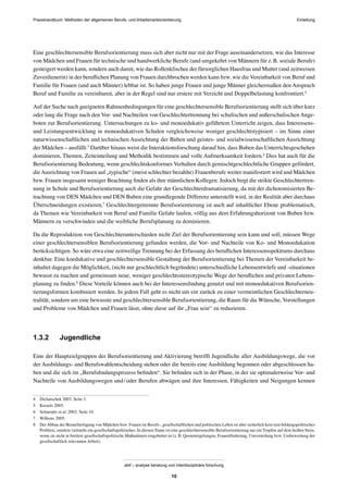Praxishandbuch: Methoden der allgemeinen Berufs- und Arbeitsmarktorientierung
abif – analyse beratung und interdisziplinäre forschung
10
Eine geschlechtersensible Berufsorientierung muss sich aber nicht nur mit der Frage auseinandersetzen, wie das Interesse
von Mädchen und Frauen für technische und handwerkliche Berufe (und umgekehrt von Männern für z.B. soziale Berufe)
gesteigert werden kann, sondern auch damit, wie das Rollenklischee der fürsorglichen Hausfrau und Mutter (und zeitweisen
Zuverdienerin) in der beruﬂichen Planung von Frauen durchbrochen werden kann bzw. wie die Vereinbarkeit von Beruf und
Familie für Frauen (und auch Männer) lebbar ist. So haben junge Frauen und junge Männer gleichermaßen den Anspruch
Beruf und Familie zu vereinbaren, aber in der Regel sind nur erstere mit Verzicht und Doppelbelastung konfrontiert.4
Auf der Suche nach geeigneten Rahmenbedingungen für eine geschlechtersensible Berufsorientierung stellt sich über kurz
oder lang die Frage nach den Vor- und Nachteilen von Geschlechtertrennung bei schulischen und außerschulischen Ange-
boten zur Berufsorientierung. Untersuchungen zu ko- und monoedukativ geführtem Unterricht zeigen, dass Interessens-
und Leistungsentwicklung in monoedukativen Schulen vergleichsweise weniger geschlechtstypisiert – im Sinne einer
naturwissenschaftlichen und technischen Ausrichtung der Buben und geistes- und sozialwissenschaftlichen Ausrichtung
der Mädchen – ausfällt.5
Darüber hinaus weist die Interaktionsforschung darauf hin, dass Buben das Unterrichtsgeschehen
dominieren, Themen, Zeiteinteilung und Methodik bestimmen und volle Aufmerksamkeit fordern.6
Dies hat auch für die
Berufsorientierung Bedeutung, wenn geschlechtskonformes Verhalten durch gemischtgeschlechtliche Gruppen gefördert,
dieAusrichtung von Frauen auf „typische“ (meist schlechter bezahlte) Frauenberufe weiter manifestiert wird und Mädchen
bzw. Frauen insgesamt weniger Beachtung ﬁnden als ihre männlichen Kollegen. Jedoch birgt die strikte Geschlechtertren-
nung in Schule und Berufsorientierung auch die Gefahr der Geschlechterdramatisierung, da mit der dichotomisierten Be-
trachtung von DEN Mädchen und DEN Buben eine grundlegende Differenz unterstellt wird, in der Realität aber durchaus
Überschneidungen existieren.7
Geschlechtergetrennte Berufsorientierung ist auch auf inhaltlicher Ebene problematisch,
da Themen wie Vereinbarkeit von Beruf und Familie Gefahr laufen, völlig aus dem Erfahrungshorizont von Buben bzw.
Männern zu verschwinden und die weibliche Berufsplanung zu dominieren.
Da die Reproduktion von Geschlechterunterschieden nicht Ziel der Berufsorientierung sein kann und soll, müssen Wege
einer geschlechtersensiblen Berufsorientierung gefunden werden, die Vor- und Nachteile von Ko- und Monoedukation
berücksichtigen. So wäre etwa eine zeitweilige Trennung bei der Erfassung des beruﬂichen Interessensspektrums durchaus
denkbar. Eine koedukative und geschlechtersensible Gestaltung der Berufsorientierung bei Themen der Vereinbarkeit be-
inhaltet dagegen die Möglichkeit, (nicht nur geschlechtlich begründete) unterschiedliche Lebensentwürfe und -situationen
bewusst zu machen und gemeinsam neue, weniger geschlechtsstereotypische Wege der beruﬂichen und privaten Lebens-
planung zu ﬁnden.8
Diese Vorteile können auch bei der Interessensﬁndung genutzt und mit monoedukativen Berufsorien-
tierungsformen kombiniert werden. In jedem Fall geht es nicht um ein zurück zu einer vermeintlichen Geschlechterneu-
tralität, sondern um eine bewusste und geschlechtersensible Berufsorientierung, die Raum für die Wünsche, Vorstellungen
und Probleme von Mädchen und Frauen lässt, ohne diese auf ihr „Frau sein“ zu reduzieren.
1.3.2 Jugendliche
Eine der Hauptzielgruppen der Berufsorientierung und Aktivierung betrifft Jugendliche aller Ausbildungswege, die vor
der Ausbildungs- und Berufswahlentscheidung stehen oder die bereits eine Ausbildung begonnen oder abgeschlossen ha-
ben und die sich im „Berufsﬁndungsprozess beﬁnden“. Sie beﬁnden sich in der Phase, in der sie optimalerweise Vor- und
Nachteile von Ausbildungswegen und/oder Berufen abwägen und ihre Interessen, Fähigkeiten und Neigungen kennen
4 Dichatschek 2003, Seite 3.
5 Kessels 2005.
6 Schneider et al. 2003, Seite 10.
7 Willems 2005.
8 DerAbbau der Benachteiligung von Mädchen bzw. Frauen im Berufs-, gesellschaftlichen und politischen Leben ist aber sicherlich kein rein bildungspolitisches
Problem, sondern vielmehr ein gesellschaftspolitisches. In diesem Sinne ist eine geschlechtersensible Berufsorientierung nur ein Tropfen auf dem heißen Stein,
wenn sie nicht in breitere gesellschaftspolitische Maßnahmen eingebettet ist (z.B. Quotenregelungen, Frauenförderung, Umverteilung bzw. Umbewertung der
gesellschaftlich relevanten Arbeit).
Einleitung
 