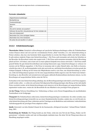 MethodenPraxishandbuch: Methoden der allgemeinen Berufs- und Arbeitsmarktorientierung
abif – analyse beratung und interdisziplinäre forschung
111
Formular Jobwebsite:
Abgeschlossene Ausbildungen
Berufserfahrung
Zusatzausbildungen
Sprachen
EDV
Wie soll Ihr nächster Job aussehen?
Deﬁnieren Sie das Wort „Herausforderung“ für Ihren nächsten Job
Was ist Ihr Arbeitsmotto?
Beschreiben Sie 3 Ihrer wichtigsten Stärken
Beschreiben Sie 2 Ihrer Schwächen
Wo sehen Sie sich beruﬂich in 5 Jahren?
2.6.2.2 Initiativbewerbungen
Theoretischer Abriss: Zusätzlich zu Bewerbungen auf speziﬁsche Stellenausschreibungen sollten die TeilnehmerInnen
weitere Chancen nützen und sich auch bei verschiedensten Firmen „blind“ bewerben, d.h. eine Initiativbewerbung an
Firmen schicken, ohne dass eine bestimmte Stelle ausgeschrieben ist, da dies ihre Chance erhöht, eine Stelle zu ﬁnden.
Es gibt mehrere mögliche Folgen einer Initiativbewerbung: 1. Die Firma sucht niemanden und schickt das Schreiben an
den Bewerber/die Bewerberin zurück oder reagiert nicht. 2. Die Firma sucht momentan niemanden, hebt die Bewerbung
jedoch auf (bzw. in Evidenz), und es kann sich zu einem späteren Zeitpunkt etwas daraus entwickeln. 3. Die Firma schafft
generell Stellen für gute InitiativbewerberInnen und ermutigt Interessierte sogar, Initiativbewerbungen zu verfassen (ist
meistens auf der Website angegeben). 4. Die Firma ist momentan oder in naher Zukunft dabei, eine Stelle zu besetzen,
schreibt diese aber (z.B. aus Kostengründen) nicht oder noch nicht aus, und InitiativbewerberInnen erwischen gerade den
richtigen Zeitpunkt. In Bezug auf die letzten drei Möglichkeiten macht es also Sinn, eine Initiativbewerbung zu verfas-
sen, wobei die Erfolgschancen (genauso wie bei einer ausgeschriebenen Stelle) ungewiss sind. Der Vorteil einer Initiativ-
bewerbung ist, dass Bewerber sich normalerweise nicht gegen zahlreiche KonkurrentInnen durchsetzen müssen, was bei
Bewerbungen auf ausgeschriebene Stellen schon der Fall ist.
Zu beachten ist bei einer Initiativbewerbung unbedingt, dass die Bewerbungsunterlagen individuell, an die Firma angepasst,
erstellt werden sollen – es sollen also auf keinen Fall allgemeine Bewerbungsunterlagen ohne Bezug auf die individuelle
Firma verschickt werden, da bei Initiativbewerbungen noch intensiver als bei Bewerbungen auf ausgeschriebene Stellen
argumentiert werden muss, warum der/die BewerberIn für eine Mitarbeit in der jeweiligen Firma geeignet ist.
Art der Übung: Teilweise Einzelübung bzw. Vorbereitung zu Hause sowie Zweier-Gruppenübung mit anschließendem
Teamfeedback in der Großgruppe.
Übungsziel: Die TeilnehmerInnen sollen lernen, Initiativbewerbungsunterlagen vorzubereiten. Sie sollen verstehen, dass
Initiativbewerbungsunterlagen keinesfalls nur aus einem Standardschreiben bestehen, sondern dass sie sich für jede ein-
zelne Initiativbewerbung aufs Neue vorbereiten und die Unterlagen an die Bedürfnisse und erarbeiteten/wahrscheinlichen
Anforderungsproﬁle der jeweiligen Firma adaptieren sollten.
Quelle: Entwickelt von Julia Zdrahal-Urbanek für die Seminarreihe „Erfolgreich bewerben“, Verband Wiener Volksbil-
dung, 2003.
Beschreibung der Methode: Die Übung besteht aus drei Teilen, wobei der erste Teil mit der Übung „Finden von Or-
ganisationen“ verbunden werden und/oder als Hausaufgabe stattﬁnden kann. Der dritte Teil der Übung kann ebenso als
Hausübung ausgelagert werden.
 