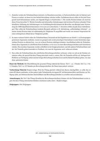 Praxishandbuch: Methoden der allgemeinen Berufs- und Arbeitsmarktorientierung Methoden
abif – analyse beratung und interdisziplinäre forschung
112
1. Zunächst werden die TeilnehmerInnen instruiert, im Branchenverzeichnis, in Fachzeitschriften oder im Internet nach
Firmen zu suchen, an denen sie eine Initiativbewerbung schicken wollen. Im Rahmen dessen sollen sie für jede Firma
gezielt nach Informationen suchen, um folgende Fragen zu beantworten: 1. Für welche Position könnte ich mich bei
dieser Firma bewerben? 2. Welche formellen und informellenAnforderungen sind mit dieser Position verbunden? Eine
detaillierte Auﬂistung der Anforderungen von Ausbildungsberufen können die Bewerber zum Beispiel unter Verwen-
dung desAMS-Qualiﬁkationsbarometers (www.ams.at) recherchieren. 3. Inwiefern erfülle ich jede dieserAnforderun-
gen? Hier sollen die TeilnehmerInnen konkrete Beispiele auﬂisten (z.B. Anforderung „selbstständiges Arbeiten“ – in
meiner letzten Position habe ich selbstständig die Tätigkeiten X ausgeführt und wurde von meinem Vorgesetzten für
einen reibungslosen Ablauf dieser Tätigkeiten gelobt).
2. In einem weiteren Schritt sollen die TeilnehmerInnen, basierend auf den Ergebnissen aus Schritt 1, in Zweiergruppen
gemeinsamArgumente erarbeiten, warum sie geeignet sind, in dem jeweiligen Unternehmen in einer bestimmten ange-
strebten Position zu arbeiten bzw., was sie in dieser Position einbringen könnten. Anschließend sollen die Teilnehme-
rInnen dieseArgumente in schriftlicher Form festhalten, so wie sie es in einem Bewerbungsschreiben auch formulieren
würden. Die einzelnenArgumente werden schließlich in der Gruppe präsentiert, und alle anderen TeilnehmerInnen und
der/die TrainerIn geben konstruktives Feedback, wie man die Argumente noch verbessern könnte.
3. Nun sollen die TeilnehmerInnen die schriftlichen Bewerbungsschreiben verfassen, wobei sie sich an der Struktur ori-
entieren sollen, die speziell für diese Übung entwickelt wurde (s. unten). Der/die TrainerIn soll für evtl.Anfragen bzw.
Probleme zur Verfügung stehen und die fertigen Bewerbungsschreiben lesen und bei Bedarf Feedback geben, wie man
diese optimieren könnte.
Dauer der Methode: Bei Durchführung der gesamten Übung während des Kurses: Teil 1 – ca. 1 Stunde, Teil 2 ca. 1 bis
1,5 Stunden, Teil 3 ca. 0,5 Stunden pro Bewerbungsschreiben; die Dauer kann jedoch variieren
Vorbereitung/Material: Kopiervorlage; Wird die Übung gänzlich während des Kurses durchgeführt, so sollte dies in
einem PC-Raum stattﬁnden, in dem jedem/jeder TeilnehmerIn ein eigener PC mit Internetanschluss und Drucker zur Ver-
fügung steht, um Onlinerecherchen durchzuführen und Bewerbungsschreiben zu erstellen und auszudrucken.
Anmerkungen: Bei Teil 3 der Übung (Erstellen des Bewerbungsschreibens) können sich die TeilnehmerInnen an der ei-
gens für diese Übung entwickelten Struktur orientieren (siehe unten – Kopiervorlage).
Zielgruppen: Alle Zielgruppen.
 