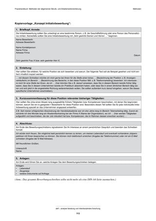 MethodenPraxishandbuch: Methoden der allgemeinen Berufs- und Arbeitsmarktorientierung
abif – analyse beratung und interdisziplinäre forschung
113
Kopiervorlage „Konzept Initiativbewerbung“:
1. Briefkopf, Anrede:
Die Initiativbewerbung sollten Sie unbedingt an eine bestimmte Person, z.B. die Geschäftsführung oder eine Person des Personalbü-
ros richten. Keinesfalls sollten Sie eine Initiativbewerbung mit „Sehr geehrte Damen und Herren …“ beginnen.
Name BewerberIn
Adresse BewerberIn
Name Kontaktperson
Name Firma
Adresse Firma
Datum
Sehr geehrte Frau X bzw. sehr geehrter Herr X,
2. Einleitung:
Hier sollten Sie erklären, für welche Position sie sich bewerben und warum. Der folgende Text soll als Beispiel gesehen und nicht ein-
fach inhaltlich kopiert werden.
… mit diesem Schreiben möchte ich mich gerne bei Ihnen für die Stelle einer/eines … (Bezeichnung der Position: z.B. Anzeigen-
verkäuferIn) im Bereich … (Bezeichnung des Bereichs, in den diese Position fällt: z.B. Telefonmarketing) bewerben. Ich interessie-
re mich für eine Stelle bei Ihnen, da ich … (hier könnten Sie z.B. darauf verweisen, dass Sie in diesem Bereich bereits früher tätig
waren, dass Sie in diesem Unternehmen bereits ein Praktikum absolviert haben, oder dass Sie in einem ähnlichen Bereich tätig wa-
ren und sich jetzt in die angestrebte Richtung weiterentwickeln wollen; Sie sollten außerdem kurz darauf eingehen, warum Sie dieses
speziﬁsche Unternehmen anschreiben).
3. Kurzzusammenfassung für diese Position relevanter bisheriger Tätigkeiten:
Hier sollten Sie zirka einen Absatz lang ausgewählte frühere Tätigkeiten bzw. Kompetenzen beschreiben, mit denen Sie begründen
können, warum Sie ein/e geeignete/r BewerberIn für diese Position sind. Besonders diesen Teil sollten Sie für jede individuelle Initia-
tivbewerbung speziell an das Unternehmen angepasst entwerfen.
Z.B: Seit meiner erfolgreichen Absolvierung der Handelsakademie war ich drei Jahre lang im Bereich Telemarketing tätig. Zuerst ab-
solvierte ich drei Monate lang ein Akademikertraining bei der Firma X (Name der Organisation), wo ich … (hier werden Tätigkeiten
aufgezählt und beschrieben, die der Job inkludiert hat bzw. Kompetenzen, die im Rahmen dessen erworben wurden) …
4. Abschluss:
Am Ende des Bewerbungsschreibens signalisieren Sie Ihr Interesse an einem persönlichen Gespräch und beenden das Schreiben
formell.
Ich würde mich freuen, Sie möglichst bald persönlich kennen zu lernen, um meinen Lebenslauf und eventuell vorhandene Jobpers-
pektiven mit Ihnen besprechen zu können. Sie können mich telefonisch erreichen (Angabe der Telefonnummer) oder mir ein E-Mail
schreiben (Angabe der E-Mail Adresse).
Mit freundlichen Grüßen,
Unterschrift
Name
5. Anlagen:
Am Ende wird führen Sie an, welche Anlagen Sie dem Bewerbungsschreiben beilegen.
Anlagen:
• Lebenslauf
• Zeugnisse
• weitere Dokumente auf Anfrage
(Anm.: Das gesamte Bewerbungsschreiben sollte nicht mehr als eine DIN-A4-Seite ausmachen.)
 