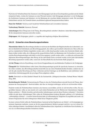 Praxishandbuch: Methoden der allgemeinen Berufs- und Arbeitsmarktorientierung Methoden
abif – analyse beratung und interdisziplinäre forschung
116
Nach dem die TeilnehmerInnen ihreAnnoncen in den Kleingruppen nach diesen Gesichtspunkten geordnet und die Inhalte
interpretiert haben, werden die Annoncen an einer Pinwand montiert. Jede Kleingruppe präsentiert vor der Großgruppe
die bearbeiteten Annoncen und diskutiert, wie die Bedeutung der einzelnen Inhalte interpretiert wurde. Die jeweiligen
ZuhörerInnen und der/die TrainerIn können anschließend ergänzend Interpretationsideen äußern.
Dauer der Methode: Variiert je nach Anzahl der TeilnehmerInnen und verwendeten Annoncen.
Vorbereitung/Material: Annoncen, Pinwand.
Anmerkungen: Diese Übung kann in die Übung „Bewerbungsbriefe schreiben“ überleiten, indem Bewerbungsschreiben
für die interpretierten Annoncen entworfen werden.
Zielgruppen: Alle Zielgruppen, jedoch v.a. ungeübte oder langfristig erfolglose BewerberInnen.
2.6.2.5 Entwerfen eines Bewerbungsschreibens
TheoretischerAbriss: Das Bewerbungsschreiben ist nicht nur das Deckblatt oder Begleitschreiben des Lebenslaufs, son-
dern im Idealfall die Eintrittskarte zum Bewerbungsgespräch, also sollte es gewissenhaft vorbereitet sein. Dazu sollte eine
gewisse standardisierte Struktur eingehalten werden, und es sollte darauf geachtet werden, dass bestimmte Inhalte unbe-
dingt erwähnt werden sollen, die in Bezug auf die ausgeschriebene Stelle von Bedeutung sind. Zu beachten ist auch, dass
einzelne Bewerbungsunterlagen individuell, an die Firma angepasst, erstellt werden sollen – es sollen also auf keinen Fall
allgemeine Bewerbungsunterlagen ohne Bezug auf die individuelle Firma verschickt werden, da bei jeder individuellen
Bewerbung argumentiert werden sollte, warum der/die BewerberIn für eine bestimmte Stelle geeignet ist.
Art der Übung: teilweise Einzelübung sowie Zweier-Gruppenübung mit anschließendem Feedback in der Großgruppe.
Übungsziel: Die TeilnehmerInnen sollen lernen, Bewerbungsunterlagen gezielt für speziﬁsche Annoncen zu entwerfen.
Sie sollen verstehen, dass Bewerbungsschreiben keinesfalls nur aus einem Standardschreiben bestehen, sondern dass sie
sich für jede einzelne Bewerbung aufs Neue vorbereiten und die Unterlagen an die Bedürfnisse und erarbeiteten/wahr-
scheinlichen Anforderungsproﬁle der jeweiligen Firma adaptieren sollten.
Quelle: Entwickelt von Julia Zdrahal-Urbanek für die Seminarreihe „Erfolgreich bewerben, Verband Wiener Volksbil-
dung, 2004.
Beschreibung der Methode: Vorraussetzung der Übung ist, dass die TeilnehmerInnen entweder bereits die Übung „Inter-
pretation der Anzeigensprache“ absolviert haben, oder dass sie Anzeigen mitbringen, auf die sie sich bewerben wollen.
Zunächst werden die TeilnehmerInnen instruiert, eine Annonce auszuwählen, auf die sie sich bewerben wollen. Zur aus-
gewählten Annonce sollen sie nun einzeln (evtl. auch mittels Recherchen auf der Website des Unternehmens) folgende
Punkte erarbeiten: 1. Welche formellen und informellen Anforderungen sind mit dieser Position verbunden? 3. Inwiefern
erfülle ich jede dieser Anforderungen? Hier sollen die TeilnehmerInnen konkrete Beispiele auﬂisten (z.B. Anforderung
„selbstständiges Arbeiten“ – in meiner letzten Position habe ich selbstständig die Tätigkeiten X ausgeführt und wurde von
meinem Vorgesetzten für einen reibungslosen Ablauf dieser Tätigkeiten gelobt).
In einem weiteren Schritt sollen die TeilnehmerInnen, basierend auf den Ergebnissen aus Schritt 1, in Zweiergruppen ge-
meinsam Argumente erarbeiten, warum sie für die ausgeschriebene(n) Stelle(n) geeignet sind bzw. was sie in dieser Po-
sition einbringen könnten. Anschließend sollen die TeilnehmerInnen diese Argumente in schriftlicher Form festhalten, so
wie sie es im Bewerbungsschreiben formulieren würden.
 