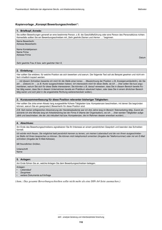 Praxishandbuch: Methoden der allgemeinen Berufs- und Arbeitsmarktorientierung Methoden
abif – analyse beratung und interdisziplinäre forschung
118
Kopiervorlage „Konzept Bewerbungsschreiben“:
1. Briefkopf, Anrede:
Sie sollten Bewerbungen generell an eine bestimmte Person, z.B. die Geschäftsführung oder eine Person des Personalbüros richten.
Keinesfalls sollten Sie ein Bewerbungsschreiben mit „Sehr geehrte Damen und Herren …“ beginnen.
Name BewerberIn
Adresse BewerberIn
Name Kontaktperson
Name Firma
Adresse Firma
Datum
Sehr geehrte Frau X bzw. sehr geehrter Herr X,
2. Einleitung:
Hier sollten Sie erklären, für welche Position sie sich bewerben und warum. Der folgende Text soll als Beispiel gesehen und nicht ein-
fach inhaltlich kopiert werden.
… mit diesem Schreiben bewerbe ich mich für die Stelle einer/eines … (Bezeichnung der Position: z.B. AnzeigenverkäuferIn), die Sie
am … (Datum) im … (z.B. Kurier ausgeschrieben haben). Ich interessiere mich für diese Stelle, da ich … (hier sollen Sie kurz argu-
mentieren, warum Sie sich für diese Stelle interessieren. Sie könnten z.B. darauf verweisen, dass Sie in diesem Bereich bereits frü-
her tätig waren, dass Sie in diesem Unternehmen bereits ein Praktikum absolviert haben, oder dass Sie in einem ähnlichen Bereich
tätig waren und sich jetzt in die angestrebte Richtung weiterentwickeln wollen).
3. Kurzzusammenfassung für diese Position relevanter bisheriger Tätigkeiten:
Hier sollten Sie zirka einen Absatz lang ausgewählte frühere Tätigkeiten bzw. Kompetenzen beschreiben, mit denen Sie begründen
können, warum Sie ein geeignete(r) BewerberIn für diese Position sind.
Z.B: Seit meiner erfolgreichen Absolvierung der Handelsakademie war ich drei Jahre lang im Bereich Telemarketing tätig. Zuerst ab-
solvierte ich drei Monate lang ein Arbeitstraining bei der Firma X (Name der Organisation), wo ich … (hier werden Tätigkeiten aufge-
zählt und beschrieben, die der Job inkludiert hat bzw. Kompetenzen, die im Rahmen dessen erworben wurden) …
4. Abschluss:
Am Ende des Bewerbungsschreibens signalisieren Sie Ihr Interesse an einem persönlichen Gespräch und beenden das Schreiben
formell.
Ich würde mich freuen, Sie möglichst bald persönlich kennen zu lernen, um meinen Lebenslauf und die von Ihnen ausgeschriebe-
ne Stelle mit Ihnen besprechen zu können. Sie können mich telephonisch erreichen (Angabe der Telefonnummer) oder mir ein E-Mail
schreiben (Angabe der E-Mail Adresse).
Mit freundlichen Grüßen,
Unterschrift
Name
5. Anlagen:
Am Ende führen Sie an, welche Anlagen Sie dem Bewerbungsschreiben beilegen.
Anlagen:
• Lebenslauf
• Zeugnisse
• weitere Dokumente auf Anfrage
(Anm.: Das gesamte Bewerbungsschreiben sollte nicht mehr als eine DIN-A4-Seite ausmachen.)
 