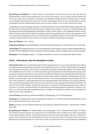 Praxishandbuch: Methoden der allgemeinen Berufs- und Arbeitsmarktorientierung Methoden
abif – analyse beratung und interdisziplinäre forschung
120
Beschreibung der Methode: Da es immer leichter ist, herauszuﬁnden, was man nicht will, als was man will, sollen die
TeilnehmerInnen in dieser Übung zunächst jede/r für sich eine Liste erstellen, was sie in Bezug auf ihren nächsten Job
nicht wollen. Dabei sollen sie möglichst viele Aspekte einer beruﬂichen Tätigkeit bedenken (Arbeitszeit und -ort, Gehalt,
Art der Tätigkeit, Eigenschaften des Vorgesetzten, Grad der selbstständigen Arbeit, um nur einige Beispiele zu nennen).
Anschließend sollen die TeilnehmerInnen ebenso eine Liste davon erstellen, was sie in ihrem nächsten Job wollen.
Anschließend wird in der Großgruppe diskutiert, zu welchen Ergebnissen die einzelnen TeilnehmerInnen gekommen sind.
Da während dieser Übung meistens zahlreiche Fragen in Bezug darauf entstehen, ob und wie die TeilnehmerInnen ihre
Erwartungen beim Bewerbungsgespräch kommunizieren sollten, soll dies ebenso in der Großgruppe diskutiert werden.
Viele Erwartungen können einem möglichen zukünftigen Vorgesetzten gegenüber nicht einfach so ausgesprochen werden
(z.B. wünschen sich Sekretärinnen oft, dass der Chef kein allzu „komplizierter“ Mensch sein soll). Hier sollen gemeinsam
Lösungsvorschläge erarbeitet werden, und der/die TrainerIn soll Tipps und Erfahrungen weitergeben.
Dauer der Methode: 0,5 bis 1 Stunde.
Vorbereitung/Material: Eventuell Farbkärtchen, falls die erarbeiteten Erwartungen an einer Pinwand ﬁxiert werden sollen.
Anmerkungen: Die TeilnehmerInnen hier viel von den Erfahrungen und Erwartungen der jeweils anderen TeilnehmerInnen ler-
nen. Daher sollte die Möglichkeit bestehen, bei Bedarf die Diskussionsphase zeitlich zu verlängern, falls viele Fragen entstehen.
Zielgruppen: Alle Zielgruppen, jedoch v.a. WiedereinsteigerInnen und jene, die am Beginn ihrer Karriere stehen.
2.6.2.8 Informationen über den Arbeitgeber einholen
TheoretischerAbriss: Ein essentieller Bestandteil des Bewerbungsprozedere ist es, eine umfassende Recherche in Bezug
auf Tätigkeitsbereiche des potentiellenArbeitgebers durchzuführen. Denn nur wer sich über Tätigkeitsfelder undAufgaben
eines Unternehmens informiert, kann die daraus resultierenden speziﬁschen Anforderungen ableiten. Nur auf Basis dieser
kann schließlich erarbeitet werden, in welchem Ausmaß die eigenen Kompetenzen mit den Tätigkeitsanforderungen einer
bestimmten Stellenausschreibung oder einer bestimmten Funktionsbeschreibung eines Stellenangebots übereinstimmen.
Ein weiterer wichtiger Aspekt, der für das Einholen von Informationen spricht, ist folgender: ArbeitgeberInnen/Persona-
listInnen setzen heutzutage voraus, dass BewerberInnen bereits vor dem Bewerbungsgespräch genau darüber informiert
sind, welche Tätigkeiten in einem potentiellen Job auf sie zukommen könnten. BewerberInnen, die mit diesen Informati-
onen in ein Bewerbungsgespräch gehen und diese auch demonstrieren, haben gegenüber KonkurrenzbewerberInnen, die
nicht über dieses Wissen verfügen, auf jeden Fall einen Bonus, da sie Interesse und Eigenengagement zeigen. Jedoch ist
es nicht nur von Vorteil, einen Personalisten/eine Persoanlistin im Bewerbungsgespräch beeindrucken zu können. Viel-
mehr, ist es auch notwendig, über Detailinformationen zu verfügen, um herausﬁnden zu können, ob eine bestimmte Tä-
tigkeit für einen selbst vorstellbar ist.
Art der Übung: Brainstorming und Recherchetätigkeit in Kleingruppen (3 bis 4 TeilnehmerInnen).
Übungsziel: Die TeilnehmerInnen sollen in Kleingruppen erarbeiten, wie sie efﬁzient nach Firmeninformationen suchen
bzw. welche Informationen für sie relevant sind.
Quelle: Entwickelt von Julia Zdrahal-Urbanek für die Seminarreihe „Erfolgreich bewerben“, Verband Wiener Volksbil-
dung, 2003.
Beschreibung der Methode: Die TeilnehmerInnen sollen Kleingruppen (3 bis 4 TeilnehmerInnen) bilden. Vor Beginn
dieser Übung soll bereits feststehen, bei welchen Firmen sie sich bewerben wollen.Auf Basis dessen sollen sie gemeinsam
in einem Brainstorming erarbeiten, welche Informationen sie über diese Firmen herausﬁnden wollen bzw. welche Infor-
mationen für sie relevant sind, und welche Medien sie für die Suche einsetzen wollen (z.B. Internet). Nach einer kurzen
Besprechung der Arbeitsaufteilung (wer sucht wonach) sollen sie einzeln recherchieren und die Ergebnisse anschließend
 