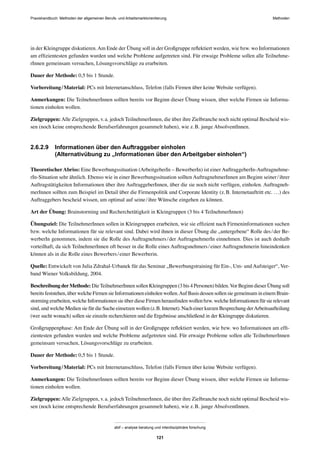 MethodenPraxishandbuch: Methoden der allgemeinen Berufs- und Arbeitsmarktorientierung
abif – analyse beratung und interdisziplinäre forschung
121
in der Kleingruppe diskutieren.Am Ende der Übung soll in der Großgruppe reﬂektiert werden, wie bzw. wo Informationen
am efﬁzientesten gefunden wurden und welche Probleme aufgetreten sind. Für etwaige Probleme sollen alle Teilnehme-
rInnen gemeinsam versuchen, Lösungsvorschläge zu erarbeiten.
Dauer der Methode: 0,5 bis 1 Stunde.
Vorbereitung/Material: PCs mit Internetanschluss, Telefon (falls Firmen über keine Website verfügen).
Anmerkungen: Die TeilnehmerInnen sollten bereits vor Beginn dieser Übung wissen, über welche Firmen sie Informa-
tionen einholen wollen.
Zielgruppen:Alle Zielgruppen, v.a. jedoch TeilnehmerInnen, die über ihre Zielbranche noch nicht optimal Bescheid wis-
sen (noch keine entsprechende Berufserfahrungen gesammelt haben), wie z.B. junge AbsolventInnen.
2.6.2.9 Informationen über den Auftraggeber einholen
(Alternativübung zu „Informationen über den Arbeitgeber einholen“)
TheoretischerAbriss: Eine Bewerbungssituation (ArbeitgeberIn – BewerberIn) ist einer AuftraggeberIn-Auftragnehme-
rIn-Situation sehr ähnlich. Ebenso wie in einer Bewerbungssituation sollten AuftragnehmerInnen am Beginn seiner/ihrer
Auftragstätigkeiten Informationen über ihre AuftraggeberInnen, über die sie noch nicht verfügen, einholen. Auftragneh-
merInnen sollten zum Beispiel im Detail über die Firmenpolitik und Corporate Identity (z.B. Internetauftritt etc. …) des
Auftraggebers bescheid wissen, um optimal auf seine/ihre Wünsche eingehen zu können.
Art der Übung: Brainstorming und Recherchetätigkeit in Kleingruppen (3 bis 4 TeilnehmerInnen)
Übungsziel: Die TeilnehmerInnen sollen in Kleingruppen erarbeiten, wie sie efﬁzient nach Firmeninformationen suchen
bzw. welche Informationen für sie relevant sind. Dabei wird ihnen in dieser Übung die „untergebene“ Rolle des/der Be-
werberIn genommen, indem sie die Rolle des Auftragnehmers/der AuftragnehmerIn einnehmen. Dies ist auch deshalb
vorteilhaft, da sich TeilnehmerInnen oft besser in die Rolle eines Auftragsnehmers/einer Auftragnehmerin hineindenken
können als in die Rolle eines Bewerbers/einer Bewerberin.
Quelle: Entwickelt von Julia Zdrahal-Urbanek für das Seminar „Bewerbungstraining für Ein-, Um- und Aufsteiger“, Ver-
band Wiener Volksbildung, 2004.
Beschreibung derMethode: DieTeilnehmerInnen sollen Kleingruppen (3 bis 4 Personen) bilden.Vor Beginn dieser Übung soll
bereits feststehen, über welche Firmen sie Informationen einholen wollen.Auf Basis dessen sollen sie gemeinsam in einem Brain-
storming erarbeiten, welche Informationen sie über diese Firmen herausﬁnden wollen bzw. welche Informationen für sie relevant
sind, und welche Medien sie für die Suche einsetzen wollen (z.B. Internet). Nach einer kurzen Besprechung derArbeitsaufteilung
(wer sucht wonach) sollen sie einzeln recherchieren und die Ergebnisse anschließend in der Kleingruppe diskutieren.
Großgruppenphase: Am Ende der Übung soll in der Großgruppe reﬂektiert werden, wie bzw. wo Informationen am efﬁ-
zientesten gefunden wurden und welche Probleme aufgetreten sind. Für etwaige Probleme sollen alle TeilnehmerInnen
gemeinsam versuchen, Lösungsvorschläge zu erarbeiten.
Dauer der Methode: 0,5 bis 1 Stunde.
Vorbereitung/Material: PCs mit Internetanschluss, Telefon (falls Firmen über keine Website verfügen).
Anmerkungen: Die TeilnehmerInnen sollten bereits vor Beginn dieser Übung wissen, über welche Firmen sie Informa-
tionen einholen wollen.
Zielgruppen:Alle Zielgruppen, v.a. jedoch TeilnehmerInnen, die über ihre Zielbranche noch nicht optimal Bescheid wis-
sen (noch keine entsprechende Berufserfahrungen gesammelt haben), wie z.B. junge AbsolventInnen.
 