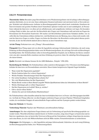 MethodenPraxishandbuch: Methoden der allgemeinen Berufs- und Arbeitsmarktorientierung
abif – analyse beratung und interdisziplinäre forschung
123
2.6.2.11 Firmeninterviews
TheoretischerAbriss: Besonders junge BewerberInnen sowie WiedereinsteigerInnen sind oft anfangs in Bewerbungsge-
sprächen überfordert, da sie mit einer ihnen unbekannten Situation konfrontiert sind und damit leicht zu Nervosität nei-
gen. Sicherheit und selbstbewusstes Auftreten im Bewerbungsgespräch kann jedoch durch wiederholtes Simulieren der
Interviewsituation und gezieltes Feedback durch TrainerInnen optimiert werden und ist auch unabdinglich, da Persona-
listen während des Interviews vor allem auf ein selbstbewusstes und sympathisches Auftreten wert legen. Ein besonders
wichtiger Punkt ist dabei, dass auch der/die BewerberIn aktiv Fragen zum Unternehmen stellt und nicht nur Fragen des
Personalisten/der Personalistin beantwortet. Oft machen sich BewerberInnen jedoch keine Gedanken darüber, was sie
selbst über das Unternehmen erfahren möchten bzw. sind fälschlicherweise der Meinung, dass es ihnen nicht zusteht, wäh-
rend des Interviews Fragen zu stellen. Fragen von Seiten des Bewerbers/der Bewerberin werden jedoch überaus positiv
bewertet, da der/die BewerberIn dadurch aktives Interesse an dem Unternehmen zeigt.
Art der Übung: Probeinterviews mit („Übungs“-)PersonalistInnen.
Übungsziel: Diese Übung eignet sich vor allem für Jugendliche und junge Arbeitssuchende/Arbeitslose, die noch wenig
Erfahrung mit Bewerbungsgesprächen haben sowie für WiedereinsteigerInnen, die sich lange Zeit nicht mit Bewerbungen
beschäftigt haben. Die TeilnehmerInnen sollen im bewerbungsähnlichen Gespräch, das im Rahmen des Kurses simuliert
wird, eine aktiv-steuernde Rolle einnehmen und diese Erfahrung als positiven Anker für zukünftige Bewerbungsgesprä-
che nutzen können.
Quelle: Etwickelt von Johanna Sommer für die AMS-Maßnahme „Telejobs“ 1996 (ZSI).
Beschreibung der Methode: Die TeilnehmerInnen sollen zunächst in Kleingruppen (2 bis 3 Personen) einen Befragungs-
leitfaden für Interviews mit PersonalistInnen entwickeln. Dieser könnte beispielsweise folgende Fragen beinhalten:
• Wann wurde Ihre Organisation gegründet?
• Welche Funktion haben Sie in dieser Organisation?
• Welche Produkte/Dienstleistungen bietet Ihre Organisation an?
• Für welche KundInnen/AuftrageberInnen arbeiten Sie?
• Wie viele MitarbeiterInnen hat Ihre Organisation?
• Welche Berufe werden in Ihrem Betrieb ausgeübt? Welche Qualiﬁkationen haben die Arbeitnehmer in Ihrem Betrieb?
• Welche Abteilungen gibt es in Ihrer Organisation?
• Hat Ihre Organisation ein Leitbild? Wenn ja, welches?
• Gibt es derzeit offene Stellen?
• Arbeiten Sie auch mit freiberuﬂichen MitarbeiterInnen?
Die TeilnehmerInnen sollen daraufhin anhand des Interviewleitfadens Interviews in Zweier- oder Dreiergruppen durchfüh-
ren. Am Ende der Übung sollten die von allen Gruppen erarbeiteten Fragen auf einem Flipchart/Whiteboard festgehalten
werden, da verschiedene Gruppen oft unterschiedliche Fragen auﬂisten und hier Synergien genützt werden können.
Dauer der Methode: 0,5 Stunden.
Vorbereitung/Material: Flipchart oder Whiteboard, umweltfreundliche Eddings.
Anmerkungen: Die oben aufgelisteten Fragen können auch als Vorbereitung auf speziﬁsche Bewerbungsgespräche ver-
wendet werden. Wenn BewerberInnen nämlich bereits im Vorfeld versuchen, einige dieser Fragen zu beantworten und im
Interview signalisieren, dass sie bereits über Vorwissen in Bezug auf das Unternehmen verfügen, bringt ihnen das meistens
auch einen Bonus, da sich viele MitbewerberInnen nicht die Mühe machen, Firmeninformationen zu recherchieren.
Zielgruppen: Alle Zielgruppen, v.a. aber Jugendliche und junge Arbeitssuchende/Arbeitslose, die noch wenig Erfahrung
mit Bewerbungsgesprächen haben, bzw. WiedereinsteigerInnen.
 