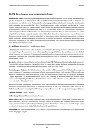 Praxishandbuch: Methoden der allgemeinen Berufs- und Arbeitsmarktorientierung Methoden
abif – analyse beratung und interdisziplinäre forschung
124
2.6.2.12 Sammlung von bewerbungstypischen Fragen
TheoretischerAbriss: Besonders junge BewerberInnen sowie WiedereinsteigerInnen sind oft anfangs in Bewerbungsge-
sprächen überfordert, da sie mit einer ihnen unbekannten Situation konfrontiert sind und damit leicht zu Nervosität nei-
gen. Sicherheit und selbstbewusstes Auftreten im Bewerbungsgespräch kann jedoch durch wiederholtes Simulieren der
Interviewsituation und gezieltes Feedback durch TrainerInnen optimiert werden und ist auch unabdinglich, da Persona-
listInnen während des Interviews vor allem auf ein selbstbewusstes und sympathisches Auftreten sowie eine selbstsichere
Beantwortung der Interviewfragen wert legen. Daher ist es auch besonders wichtig, die TeilnehmerInnen auf mögliche
Interviewfragen von Seiten des Personalisten/der Personalistin vorzubereiten. Wird die Interviewsituation und werden
mögliche Interviewfragen wiederholt eingeübt und durch Feedback der anderen TeilnehmerInnen und des Trainers/der
Trainerin optimiert, so wirkt sich das positive Feedback im Sinne eines operanten Konditionierungsprozesses verstärkend
auf die Qualität der Selbstpräsentation des Bewerbers/der Bewerberin aus. Denn der Mechanismus des operanten Kon-
ditionierens funktioniert so, dass solches Verhalten verstärkt durchgeführt wird, zu dem eine Person positives Feedback
(bzw. Belohnungen allgemein) erhält.
Art der Übung: Gruppenarbeit (2 bis 4 TeilnehmerInnen).
Übungsziel: Die TeilnehmerInnen sollen erarbeiten, welche Fragen in Bewerbungssituationen auf sie zukommen können
bzw. welche Fragen PersonalistInnen ihnen in bisherigen Interviews gestellt haben. Ziel der Übung ist es, dass die Teil-
nehmerInnen einerseits vergangene Erfahrungen mit unangenehmen Bewerbungsgesprächen verarbeiten, andererseits aber
auch eigene Erfahrungen und Erfahrungen anderer TeilnehmerInnen bewusst als Ressource für künftige Bewerbungsge-
spräche nutzen können.
Quelle: Entwickelt von Martina Schubert und Karin Steiner für dieAMS-Maßnahme „Jobcoaching fürAkademikerInnen“
(Venetia) 2000, in Egger/Simbürger/Steiner 2003, Seite 70; ergänzt durch Inhalte, die für die Seminarreihe „Erfolgreich
bewerben“, Verband Wiener Volksbildung (Zdrahal-Urbanek, 2004) entwickelt wurden.
Beschreibung der Methode: Die TeilnehmerInnen sollen zunächst in Kleingruppen (2 bis 4 TeilnehmerInnen) typische
Interviewfragen von Personalisten erarbeiten und auf Moderationskarten festhalten. Nach ungefähr 15 Minuten sollen alle
Karten auf einer Pin- oder Magnetwand befestigt werden. Alle TeilnehmerInnen können nun auch die Fragen der anderen
Gruppen begutachten. Die Fragen sollen nun nach „einfach“ und „schwierig“ zu beantwortenden Fragen geordnet werden
(zu den „schwierigen“ Fragen zählt etwa: „Wann haben Sie vor ein Kind zu bekommen?“ oder „Haben Sie auch einmal
einen ordentlichen Job gehabt?“ etc.).
Nun werden in einem gemeinsamen „Brainstorming“ (vgl. Arbeitsmaterial) in der Großgruppe mögliche Antworten bzw.
Verhaltensweisen erarbeitet und diskutiert. Es wird auch thematisiert, ob jede Frage beantwortet werden muss, bzw. wie
die TeilnehmerInnen mit einer möglichen Abwertung der eigenen Person in der Bewerbungssituation umgehen könnten.
Dauer der Methode: 1 bis 1,5 Stunden.
Vorbereitung/Material: Moderationskarten, Pinwand.
Anmerkungen: Der/die TeilnehmerIn könnte auch eine Liste bewerbungstypischer Fragen an die TeilnehmerInnen aus-
geben (siehe unten). Didaktisch sinnvoller ist es allerdings, wenn solche Fragen von den TeilnehmerInnen selbst erarbeitet
werden, da dies eine bewusste Bewerbungsvorbereitung initiiert. Anschließend könnte der/die TrainerIn Fragen aus der
bestehenden Liste ergänzen, an die die TeilnehmerInnen nicht gedacht haben.
Zielgruppen: vor allem TeilnehmerInnen, die sich beruﬂich erstorientieren oder wieder einsteigen; die Übung ist jedoch
für alle Zielgruppen geeignet.
 