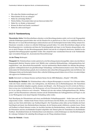 Praxishandbuch: Methoden der allgemeinen Berufs- und Arbeitsmarktorientierung Methoden
abif – analyse beratung und interdisziplinäre forschung
126
• Wie sehen Ihre Gehaltsvorstellungen aus?
• Wann könnten Sie bei uns anfangen?
• Haben Sie aufwändige Hobbys?
• Welche Hobbys/Freizeitaktivitäten/private Interessen haben Sie?
• Haben Sie vor, Kinder zu bekommen?
• Können Sie Beruf und Familie vereinbaren?
• Haben Sie selbst noch Fragen?
2.6.2.13 Teambewerbung
TheoretischerAbriss: Viele BewerberInnen schrecken vor der Bewerbungssituation zurück, weil sie in der Vergangenheit
schlechte Erfahrungen gemacht haben oder weil die Situation für sie gänzlich neu ist. Dies ist ein natürlicher Prozess, da
Menschen oft vor neuen Herausforderungen zurückschrecken und sich diesbezüglich keinen hohen Erfolg zutrauen bzw.
Situationen vermeiden, in denen sie schlechte Erfahrungen gemacht haben. Um solche BewerberInnen adäquat auf das
Bewerbungsinterview vorzubereiten und ihnen die Vermeidungstaktik und Angst vor der Situation abzugewöhnen, müs-
sen sie durch Übungen, die dem Bewerbungsgespräch ähnlich sind und die sie erfolgreich absolvieren, inhaltlich an das
eigentliche Bewerbungsgespräch angenähert werden. Dies entspricht einer vereinfachten Form der in der Verhaltensthe-
rapie verwendeten Strategie der „Systematischen Desensibilisierung“.
Art der Übung: Rollenspiel.
Übungsziel: Die TeilnehmerInnen werden spielerisch an die Bewerbungssituation herangeführt, indem eine dem Bewer-
bungsgespräch ähnliche Situation imitiert wird. Mithilfe einer veränderten Rollenaufteilung „Auftragnehmerﬁrma-Auf-
traggeberﬁrma“ statt „BewerberIn-PersonalchefIn“ wird das herkömmliche Machtverhältnis des üblichen Bewerbungs-
gesprächs vorübergehend durch eine gleichberechtigte Verhandlungs- und Präsentationssituation ersetzt. Diese Übung ist
insbesondere für TeilnehmerInnen gedacht, die in (simulierten oder echten) Bewerbungsgesprächen unter der Rolle des/der
Abhängigen leiden und diesbezüglich bereits öfters schlechte Erfahrung gemacht haben (etwa in Form von unterwürﬁgen
oder aggressiven Verhaltensweisen).
Quelle: Entwickelt von Johanna Sommer und Karin Steiner für die AMS-Maßnahme „Telejobs“ 1996 (ZSI).
Beschreibung der Methode: Die TeilnehmerInnen sollen zu Beginn Kleingruppen zu maximal 3 bis 4 Personen bilden,
wobei drei Teams entstehen sollen: eine Auftragsﬁrma, eine Bieterﬁrma und ein Beobachtungsteam. Die TrainerInnen
können unterschiedliche Aufgaben ausgeben, darunter zum Beispiel: „Eine Werbeagentur bewirbt sich für den Werbeex-
klusivvertrag eines Architekturbüros. Die Werbeagentur soll eine Präsentation Ihrer Firma vorbereiten und danach über
die Art des Auftrags diskutieren und verhandeln.“ Während sich eine oder mehrere Auftragnehmerﬁrmen (die „Werbea-
gentur“) auf ihre Präsentationen vorbereiten, bereiten sich die TeilnehmerInnen der Auftraggeberﬁrma auf Fragen vor, die
sie der Werbeagentur in der darauf folgenden Verhandlung stellen wollen.
Nach Beendigung der Präsentationen und einem anschließenden Verhandlungsgespräch – beides kann auch auf Video
aufgezeichnet werden – behalten beide Firmen (Teams) noch für kurze Zeit ihre Rollen, um zu berichten, wie sie die Si-
tuation aus ihrer Sicht erlebt haben (vgl. Feedback-Regeln!). Die TrainerInnen achten dabei auf das Einhalten der Feed-
back-Regeln und darauf, dass BeobachterInnen diejenigen, die die Situation gerade reﬂektieren, ausreden lassen. Ferner
soll Feedback im Detail diskutiert werden. Im Anschluss berichten die BeobachterInnen, welche Punkte ihnen während
der Präsentation und dem anschließenden Gespräch aufgefallen sind. Danach geben die TrainerInnen ein abschließendes
Feedback. Abschließend können die TeilnehmerInnen noch diskutieren, welche Erfahrungen sie (ohne Rechtfertigung für
ihr vorheriges Verhalten!) für zukünftige Bewerbungen aus der Übung mitnehmen können.
Dauer der Methode: 1 Stunde.
 