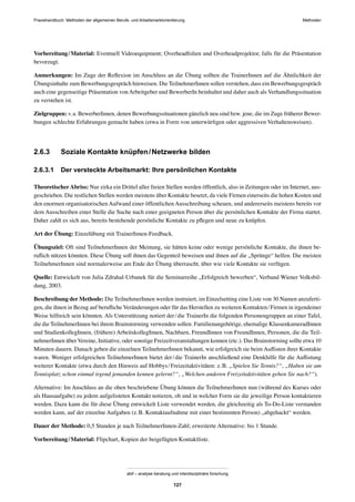 MethodenPraxishandbuch: Methoden der allgemeinen Berufs- und Arbeitsmarktorientierung
abif – analyse beratung und interdisziplinäre forschung
127
Vorbereitung/Material: Eventuell Videoequipment; Overheadfolien und Overheadprojektor, falls für die Präsentation
bevorzugt.
Anmerkungen: Im Zuge der Reﬂexion im Anschluss an die Übung sollten die TrainerInnen auf die Ähnlichkeit der
Übungsinhalte zum Bewerbungsgespräch hinweisen. Die TeilnehmerInnen sollen verstehen, dass ein Bewerbungsgespräch
auch eine gegenseitige Präsentation von Arbeitgeber und BewerberIn beinhaltet und daher auch als Verhandlungssituation
zu verstehen ist.
Zielgruppen: v.a. BewerberInnen, denen Bewerbungssituationen gänzlich neu sind bzw. jene, die im Zuge früherer Bewer-
bungen schlechte Erfahrungen gemacht haben (etwa in Form von unterwürﬁgen oder aggressiven Verhaltensweisen).
2.6.3 Soziale Kontakte knüpfen/Netzwerke bilden
2.6.3.1 Der versteckte Arbeitsmarkt: Ihre persönlichen Kontakte
TheoretischerAbriss: Nur zirka ein Drittel aller freien Stellen werden öffentlich, also in Zeitungen oder im Internet, aus-
geschrieben. Die restlichen Stellen werden meistens über Kontakte besetzt, da viele Firmen einerseits die hohen Kosten und
den enormen organisatorischen Aufwand einer öffentlichen Ausschreibung scheuen, und andererseits meistens bereits vor
dem Ausschreiben einer Stelle die Suche nach einer geeigneten Person über die persönlichen Kontakte der Firma startet.
Daher zahlt es sich aus, bereits bestehende persönliche Kontakte zu pﬂegen und neue zu knüpfen.
Art der Übung: Einzelübung mit TrainerInnen-Feedback.
Übungsziel: Oft sind TeilnehmerInnen der Meinung, sie hätten keine oder wenige persönliche Kontakte, die ihnen be-
ruﬂich nützen könnten. Diese Übung soll ihnen das Gegenteil beweisen und ihnen auf die „Sprünge“ helfen. Die meisten
TeilnehmerInnen sind normalerweise am Ende der Übung überrascht, über wie viele Kontakte sie verfügen.
Quelle: Entwickelt von Julia Zdrahal-Urbanek für die Seminarreihe „Erfolgreich bewerben“, Verband Wiener Volksbil-
dung, 2003.
Beschreibung der Methode: Die TeilnehmerInnen werden instruiert, im Einzelsetting eine Liste von 30 Namen anzuferti-
gen, die ihnen in Bezug auf beruﬂiche Veränderungen oder für das Herstellen zu weiteren Kontakten/Firmen in irgendeiner
Weise hilfreich sein könnten. Als Unterstützung notiert der/die TrainerIn die folgenden Personengruppen an einer Tafel,
die die TeilnehmerInnen bei ihrem Brainstorming verwenden sollen: Familienangehörige, ehemalige KlassenkameradInnen
und StudienkollegInnen, (frühere) ArbeitskollegInnen, Nachbarn, FreundInnen von FreundInnen, Personen, die die Teil-
nehmerInnen über Vereine, Initiative, oder sonstige Freizeitveranstaltungen kennen (etc.). Das Brainstorming sollte etwa 10
Minuten dauern. Danach geben die einzelnen TeilnehmerInnen bekannt, wie erfolgreich sie beim Auﬂisten ihrer Kontakte
waren. Weniger erfolgreichen TeilnehmerInnen bietet der/die TrainerIn anschließend eine Denkhilfe für die Auﬂistung
weiterer Kontakte (etwa durch den Hinweis auf Hobbys/Freizeitaktivitäten: z.B. „Spielen Sie Tennis?“, „Haben sie am
Tennisplatz schon einmal irgend jemanden kennen gelernt?“, „Welchen anderen Freizeitaktivitäten gehen Sie nach?“).
Alternative: Im Anschluss an die oben beschriebene Übung können die TeilnehmerInnen nun (während des Kurses oder
als Hausaufgabe) zu jedem aufgelisteten Kontakt notieren, ob und in welcher Form sie die jeweilige Person kontaktieren
werden. Dazu kann die für diese Übung entwickelt Liste verwendet werden, die gleichzeitig als To-Do-Liste verstanden
werden kann, auf der einzelne Aufgaben (z.B. Kontaktaufnahme mit einer bestimmten Person) „abgehackt“ werden.
Dauer der Methode: 0,5 Stunden je nach TeilnehmerInnen-Zahl; erweiterte Alternative: bis 1 Stunde.
Vorbereitung/Material: Flipchart, Kopien der beigefügten Kontaktliste.
 