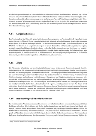 Praxishandbuch: Methoden der allgemeinen Berufs- und Arbeitsmarktorientierung
abif – analyse beratung und interdisziplinäre forschung
12
WiedereinsteigerInnen sind solche TeilnehmerInnen, die nach unterschiedlich langen Phasen der Betreuung von Kindern
wieder in den Arbeitsmarkt zurückkehren wollen. Solche TeilnehmerInnen benötigen nicht nur Unterstützung bei der In-
formationssuche und dem Informationsmanagement, der Suche nach Aus- und Weiterbildungsmöglichkeiten, der Orien-
tierung in Bezug auf Arbeitsmarkttrends und verschiedene Berufe sowie beim Bewerben. Ein wesentlicher Schwerpunkt
der Beratung sollte auch in der Unterstützung beim Zeit- und Selbstmanagement und bei der Organisation der Kinder-
bzw. Haushaltsbetreuung liegen.
1.3.4 Langzeitarbeitslose
Das Arbeitsmarktservice Österreich spricht bei bestimmten Personengruppen am Arbeitsmarkt (z.B. Jugendliche bis zu
einem Alter von 24, Ältere ab 50) von Langzeitarbeitslosigkeit, sobald die Arbeitslosigkeit einer als arbeitslos gemeldeten
Person bereits sechs Monate oder länger andauert. Die Präventionsmaßnahmen des AMS zielen zum einen darauf ab, die
Übertritte von Personen in die Langzeitarbeitslosigkeit zu senken. Zum anderen soll bestehende Langzeitarbeitslosigkeit,
aber auch Langzeitbeschäftigungslosigkeit, reduziert werden. Bei der Berufsorientierung und Aktivierung von Langzeit-
arbeitslosen sollte neben den üblichen Maßnahmeninhalten verstärkt darauf geachtet werden, die TeilnehmerInnen beim
Selbstmanagement zu unterstützen bzw. sie an die Zeitstruktur des Beschäftigungsalltags zu gewöhnen, da sie eventuell
über eine längere Zeitspanne hinweg nicht an solche Strukturen gebunden waren.
1.3.5 Ältere
Die Alterung der Arbeitskräfte und der wirtschaftliche Strukturwandel stellen auch in Österreich bedeutende Entwick-
lungstendenzen dar. Die daraus entstehenden Veränderungen amArbeitsmarkt beeinﬂussen die Situation ältererArbeitneh-
merInnen und beschäftigungsloser älterer Menschen drastisch.10
Die demographischen Veränderungen fallen weitgehend
mit neuen Anforderungen am Arbeitsmarkt zusammen. Dieser ist insbesondere von der Intensivierung des internationalen
Wettbewerbs, einem raschen Strukturwandel (Branchen-, Management- und Tätigkeitsstruktur) sowie von raschen tech-
nologischen, produktionstechnischen und arbeitsorganisatorischen Neuerungen geprägt. Unternehmen reagieren darauf
mehrheitlich mit Reorganisations- und Geschäftsstrategien, mit Veränderungen der Betriebs- undArbeitsorganisation sowie
mit einer Personalpolitik, die für ältere ArbeitnehmerInnen oft negative Auswirkungen mit sich zieht. Aus diesem Grund
sollte bei der Berufsorientierung und Aktivierung von Älteren vor allem auf diese Probleme aufmerksam gemacht werden
und es sollten individuelle Lösungen, wie zum Beispiel speziﬁsche Weiterbildungspläne, erarbeitet werden. Motivation
zum Neustart ist ein weiterer Faktor, der hier besonders stark vermittelt werden sollte.
1.3.6 Beeinträchtigte und RehabilitandInnen
Bei beeinträchtigten ArbeitnehmerInnen und Arbeitslosen sowie RehabilitandInnen treten zusätzlich zu den üblichen
Problemen Arbeitsloser Schwierigkeiten auf, die bei der Berufsorientierung und Aktivierung bedacht bzw. für die indi-
viduelle Lösungen gesucht werden sollten. Dazu zählen empfundene sowie verleugnete oder nicht erkannte Deﬁzite, die
Problematik der Tabuisierung bestimmter Leiden oder Krankheiten sowie das Nichteinsehen der Betroffenheit („Warum
gerade ich?“) und die daraus resultierende Hilﬂosigkeit. Daher sollte bei der Berufsorientierung und Aktivierung dieser
Zielgruppe darauf geachtet werden, dass die genannten Probleme vermehrt in Angriff genommen werden. Wichtige In-
10 Vgl. Enzenhofer/Muralter/Rapa/Simbürger/Steiner 2004.
Einleitung
 