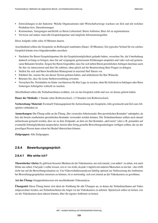 MethodenPraxishandbuch: Methoden der allgemeinen Berufs- und Arbeitsmarktorientierung
abif – analyse beratung und interdisziplinäre forschung
129
• Entwicklungen in der Industrie: Welche Organisationen oder Wirtschaftszweige wachsen zur Zeit und mit welchen
Produkten bzw. Dienstleistungen
• Kommentare, Anregungen und Kritik zu Ihrem Lebenslauf, Ihrem Auftreten, Ihrer Art zu argumentieren
• Verweise auf andere sinnvolle Gesprächspartner und mögliche Informationsquellen
Diese Aufgabe sollte zirka 10 Minuten dauern.
Anschließend sollten die Gespräche im Rollenspiel stattﬁnden (Dauer: 20 Minuten). Ein typischer Verlauf für ein solches
Gespräch könnte etwa folgendermaßen aussehen:
• Nachdem Sie Ihrem Gesprächspartner für die Gesprächsmöglichkeit gedankt haben, versuchen Sie, die Unterhaltung
dadurch in Gang zu bringen, dass Sie auf vergangene gemeinsame Erfahrungen anspielen und/oder sich auf gemein-
same Bekannte berufen. Zeigen Sie Ihrem Gegenüber, dass Sie sich neben Ihrem persönlichenAnliegen durchaus auch
für ihn/sie interessieren und ihm/ihr zuhören, ohne gleich auf die Beantwortung Ihrer Fragen zu drängen.
• Stellen Sie sich und Ihren beruﬂichen Hintergrund in maximal fünf Sätzen vor.
• Erklären Sie, warum Sie um diesen Termin gebeten haben, und artikulieren Sie Ihre Wünsche.
• Betonen Sie, dass Sie keine Stellenvermittlung erwarten.
• Versuchen Sie, Verständnis im Sinne von Interesse für Ihre Lage zu wecken, ohne Ihr Schicksal zu beklagen oder Ihren
bisherigen Arbeitgeber schlecht zu machen.
Abschließend sollen alle TeilnehmerInnen erzählen, wie sie das Gespräch erlebt und was sie daraus gelernt haben.
Dauer der Methode: 1 Stunde (ohne Rollenwechsel), 1,5 Stunden (mit Rollenwechsel).
Vorbereitung/Material: Eventuell Videoequipment für Aufzeichnung des Gesprächs, falls gewünscht und Zeit zum Ab-
spielen vorhanden ist.
Anmerkungen: Die Übung sollte an die Übung „Der versteckteArbeitsmarkt: Ihre persönlichen Kontakte“ anknüpfen, da
hier die bereits erarbeiteten persönlichen Kontakte verwendet werden können. Die TeilnehmerInnen sollten auch darauf
aufmerksam gemacht werden, dass sie zu dem Zeitpunkt, an dem sie ihre Kontakte „aktivieren“ (also z.B. jemanden auf
eventuelle Jobmöglichkeiten ansprechen), bereits über fertig gestellte Bewerbungsunterlagen verfügen sollten, die sie der
jeweiligen Person dann schon bei Bedarf überreichen können.
Zielgruppen: Alle Zielgruppen.
2.6.4 Bewerbungsgespräch
2.6.4.1 Wie wirke ich?
TheoretischerAbriss: Es gibt kein besseres Medium als die Videokamera, um sich einmal „von außen“ zu sehen, wie auch
Dritte uns sehen. Und jede/r sollte wissen, wie er/sie wirkt, da jede/r täglich mit anderen Menschen zu tun hat – dies trifft
nicht nur auf die Bewerbungssituation zu. Um Videoverhaltensanalysen künftig optimal zur Verbesserung des Auftretens
bei Bewerbungsgesprächen einsetzen zu können, ist es notwendig, sich erst einmal an die Videokamera zu gewöhnen.
Art der Übung: Gruppendiskussion mit anschließender Videoanalyse.
Übungsziel: Diese Übung bietet sich ideal als Vorübung für alle Übungen an, in denen die TeilnehmerInnen auf Video
aufgezeichnet werden, um TeilnehmerInnen die Angst vor der Videokamera zu nehmen. Spielerisch sollen sie lernen, wie
sie die Videokamera dazu nützen können, über ihr eigenes Auftreten zu lernen.
 