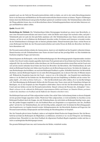 Praxishandbuch: Methoden der allgemeinen Berufs- und Arbeitsmarktorientierung Methoden
abif – analyse beratung und interdisziplinäre forschung
132
gespräch auch aus der Sicht der Personalverantwortlichen erlebt zu haben, um sich in der realen Bewerbungssituation
besser in die Interessen und Bedürfnisse der Personalverantwortlichen hineinversetzen zu können. Negative Erfahrungen
können durch den Rollentausch und gezieltes Feedback spielerisch verarbeitet werden. Die TeilnehmerInnen sollen durch
die Übung außerdem lernen, dass sie als BewerberInnen ebenso VerhandlungspartnerInnen sind und daher Interessen zei-
gen und Bedürfnisse äußern sollten.
Quelle: Petzold 1993.
Beschreibung der Methode: Die TeilnehmerInnen bilden Dreiergruppen bestehend aus einem/einer BewerberIn, ei-
nem/einer Personalverantwortlichen und einem Coach, wobei die Rollen nach einiger Zeit wechseln sollen, und jede/r
TeilnehmerIn jede im Laufe der Zeit jede Rolle annehmen soll. Alle TeilnehmerInnen eines Teams entwerfen nun eine
Annonce, auf die sie sich im Rahmen des Rollenspiels bewerben wollen. Es können auch Annoncen verwendet werden,
die die TeilnehmerInnen in Zeitungen oder im Internet gefunden haben. Danach bestimmt jedes Team, welche Person im
ersten Rollenspiel die Rolle des/der Personalverantwortlichen und welche Person die Rolle des Bewerbers/der Bewer-
berin übernehmen soll.
Die Personalverantwortlichen erhalten die Annoncentexte, damit sie sich inhaltlich auf das Gespräch vorbereiten können.
Danach bereiten sich alle TeilnehmerInnen eines Teams mit dem Coach auf ihre jeweilige Rolle vor. Dies beinhaltet das
Erarbeiten möglicher Fragen und Antworten.
Danach beginnen die Rollenspiele, wobei die Rahmenbedingungen des Bewerbungsgesprächs folgendermaßen simuliert
werden: Zwei Sessel werden einander gegenüber durch einen Tisch getrennt und ein Sessel hinter dem Sessel des Bewerbers
aufgestellt. Der/die erste BewerberIn verlässt den Raum, der/die Personalverantwortliche nimmt Platz und der Coach setzt
sich auf den einzeln stehenden Sessel hinter den Sessel des Bewerbers/der Bewerberin. Alle TeilnehmerInnen, die nicht
direkt am Rollenspiel beteiligt sind, bilden einen Sesselkreis um die Bewerbungsszene herum. Sie haben die Aufgabe, ge-
naue Beobachtungen durchzuführen, um nach dem Rollenspiel Feedback zu geben. Schließlich betritt der/die BewerberIn
den Raum, und das Rollenspiel beginnt wie ein reales Bewerbungsgespräch, das in diesem Fall zirka 10 Minuten dauern
soll. Während des Gespräches kann der/die Coach – wenn er/sie es für richtig hält – das Gespräch kurz unterbrechen,
indem er/sie die Hand auf die Schulter des/der BewerberIn legt und eine Empfehlung im Hinblick auf das weitere Vor-
gehen abgibt: „Ich würde an Deiner Stelle jetzt …“. Der/die BewerberIn kann selbst wählen, ob er/sie den Rat befolgen
will. Nach Beendigung des Rollenspiels bleiben alle drei Personen eines Teams sitzen und die TrainerInnen befragen die
Beteiligten, wie sie das Gespräch aus ihrer Perspektive erlebt haben: Zuerst wird der/die BewerberIn befragt, dann der
Coach und zum Schluss erst der/die Personalverantwortliche. Danach verlassen die Personen den „Schauplatz“ (Anm.:
Damit verlassen sie die während des Rollenspiels eingenommenen Rollen und können zur Situation Distanz gewinnen,
wodurch das Annehmen von Feedback und die Reﬂexion der Situation erleichtert wird.).
Das Rollenspiel kann auch auf Video aufgezeichnet werden. Eine solche Video-Aufzeichnung könnte zu diesem Zeitpunkt
mit der gesamten Gruppe angesehen werden. Wurde kein Video aufgezeichnet, so wird unmittelbar im Anschluss an das
Rollenspiel Feedback durch die Gruppe, also alle TeilnehmerInnen, die nicht direkt am Rollenspiel beteiligt waren, gege-
ben. Bei großen Gruppen empﬁehlt es sich, die Feedback-Phase aus Zeitgründen so zu organisieren, dass das „Feedback
geben“ auf drei bis vier TeilnehmerInnen, die sich freiwillig melden, aufgeteilt wird. So könnten bei Bewerbungsgesprä-
chen beispielsweise vier Aspekte beurteilt werden: Selbstpräsentation des/der BewerberIn, Reaktion auf Fragen des/der
Personalverantwortlichen, Körpersprache und Entwicklung der Beziehungsebene im Gespräch.
Der/die TrainerIn gibt als letztes Feedback, indem er auf mögliche blinde Flecken der Gruppe hinweist. Der/die Bewer-
berIn hat am Ende des Rollenspiels die Möglichkeit, zu reﬂektieren, inwiefern er/sie von der Übung bzw. der Erfahrung
proﬁtieren kann. Wesentlich ist, dass beim Feedback die allgemeinen Feedback-Regeln eingehalten werden und dass es
nicht zu nachträglichen Rechtfertigungen kommt.
Das gesamte Rollenspiel kann nun, nach Austauschen der Rollen, wiederholt werden.
 