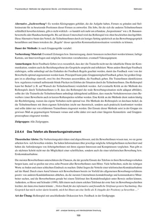 MethodenPraxishandbuch: Methoden der allgemeinen Berufs- und Arbeitsmarktorientierung
abif – analyse beratung und interdisziplinäre forschung
133
Alternative „Juxbewerbung“: Es werden Kleingruppen gebildet, die die Aufgabe haben, Firmen zu gründen und Stel-
leninserate für zu besetzende Positionen dieser Firmen zu entwerfen. Die Jobs, für die sich die anderen TeilnehmerInnen
schließlich bewerben können, gibt es nicht wirklich – es handelt sich mehr um erfundene „Juxpositionen“ wie z.B. Bananen-
bewerterIn oder HandtaschenträgerIn. Bis auf diesen Unterschied wird das Rollenspiel wie oben beschrieben durchgeführt.
DieseAlternative bietet den Vorteil, die TeilnehmerInnen durch ein lustiges Setting spielerisch an das Bewerbungsgespräch
heranführen und ihnen trotzdem die „Regeln“ dieser speziellen Kommunikationssituation vermitteln zu können.
Dauer der Methode: Je nach Gruppengröße variabel.
Vorbereitung/Material: Eventuell Zeitungen bzw. Internetzugang, damitAnnoncen recherchiert werden können; farbige
Kartons, um Interviewfragen und mögliche Antworten vorzubereiten; eventuell Videoequipment.
Anmerkungen: Beim Feedback-Geben ist es wesentlich, dass der/die TrainerIn nicht nur die inhaltliche Ebene der Kom-
munikation, sondern auch die Beziehungsebene des Gesprächs anspricht und reﬂektiert. Wenn andere Beteiligte Feedback
einbringen, sollte unbedingt auf das Einhalten der Feedback-Regeln geachtet werden, damit das Feedback vom/von der
BewerberIn optimal angenommen werden kann. Prinzipiell kann jedes Gruppenmitglied Feedback geben; bei großen Grup-
pen ist es allerdings sinnvoll, zwei bis drei Personen auszuwählen, die Feedback geben. Die TrainerInnen identiﬁzieren
bzw. regulieren eventuell auftretende blinde Flecken im Erleben der Situation durch die TeilnehmerInnen. Das Rollenspiel
kann bei Bedarf (z.B. auf Wunsch der TeilnehmerInnen) wiederholt werden. Auf eventuelle Kritik an der Methode des
Rollenspiels durch TeilnehmerInnen (z.B. dass das Rollenspiel die reale Bewerbungssituation nicht adäquat abbildet),
sollte der/die TrainerIn die TeilnehmerInnen unbedingt dahingehend aufklären, dass manche Verhaltensweisen eines Be-
werbers/einer Bewerberin auch in kurzen Rollenspielen sichtbar werden. Eine Kritik an der Methode dient zudem häuﬁg
der Rechtfertigung, warum das eigene Verhalten nicht optimal war. Die Methode des Rollenspiels ist durchaus heikel, da
die TeilnehmerInnen mit ihren eigenen Schwächen (nicht nur theoretisch, sondern auch praktisch) konfrontiert werden
und sollte daher nur von erfahrenen TrainerInnen eingesetzt werden. Der Einsatz dieser Methode setzt in der Gruppe ein
gewisses Maß an gegenseitigem Vertrauen voraus und sollte daher erst nach einer längeren Kennenlern- und Gruppen-
prozessphase eingesetzt werden.
Zielgruppen: Alle Zielgruppen.
2.6.4.4 Das Telefon als Bewerbungsinstrument
TheoretischerAbriss: Die Vorbereitungsaktivitäten sind abgeschlossen, und die BewerberInnen wissen nun, wo sie gerne
arbeiten bzw. sich bewerben würden. Sie haben Informationen über jeweilige möglicheArbeitgeberInnen recherchiert und
haben die Anforderungen von ArbeitgeberInnen mit ihren eigenen Interessen und Kompetenzen verglichen. Nun gibt es
als nächsten Schritt nicht nur die Möglichkeit einer schriftlichen, sondern auch die einer telefonischen Bewerbung bzw.
Erstkontaktaufnahme.
Die meisten BewerberInnen unterschätzen die Chancen, die der gezielte Einsatz des Telefons in ihren Bewerbungsvorhaben
bergen kann, und so greifen nur etwa zehn Prozent aller BewerberInnen zum Hörer. Viele befürchten, nicht die richtigen
Worte zu ﬁnden und einen schlechten Eindruck zu machen. Dabei liegen die Vorteile einer telefonischen Kontaktaufnahme
auf der Hand: Durch einen Anruf können sich BewerberInnen bereits im Vorfeld des allgemeinen Bewerbungsverfahrens
positiv von anderen KandidatInnenen abheben, da die meisten Unternehmen kontaktfreudige und kommunikative Mitar-
beiter suchen, und die BewerberInnen gerade bei einem Telefonat ihre Kontaktfreudigkeit unter Beweis stellen können.
Außerdem, so Hesse und Schrader (1999), fällt einem nach einem solchen Telefonat der erste Satz im Bewerbungsschreiben
leichter, der dann etwa lauten könnte: „Vielen Dank für das informative und freundliche Telefonat gestern Nachmittag. Das
Gespräch hat mich weiter darin bestärkt, mich bei Ihnen um eine Stelle als X (Angabe der Position) zu bewerben …“
Art der Übung: Rollenspiel mit anschließender Diskussion bzw. Feedback in der Großgruppe.
 