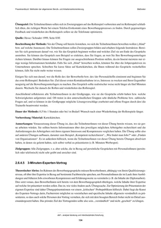 Praxishandbuch: Methoden der allgemeinen Berufs- und Arbeitsmarktorientierung Methoden
abif – analyse beratung und interdisziplinäre forschung
134
Übungsziel: Die TeilnehmerInnen sollen sich in Zweiergruppen auf das Rollenspiel vorbereiten und im Rollenspiel schließ-
lich üben, die richtigen Worte bei einem Telefon-Erstkontakt eines Bewerbungsprozesses zu ﬁnden. Durch gegenseitiges
Feedback und wiederholen des Rollenspiels sollen sie die Telefonate optimieren.
Quelle: Hesse/Schrader 1999, Seite 83ff.
Beschreibung der Methode: Vor der Übung soll bereits feststehen, wo sich die TeilnehmerInnen bewerben wollen („blind“
bzw. auf welche Annoncen). Die TeilnehmerInnen sollen Zweiergruppen bilden und erhalten folgende Instruktion: Berei-
ten Sie sich gemeinsam darauf vor, wie Sie das Gespräch beginnen wollen und welches Ziel sie am Ende des Gesprächs
anstreben. Sie können das Gespräch zum Beispiel so einleiten, dass Sie fragen, an wen Sie Ihre Bewerbungsunterlagen
richten können. Darüber hinaus können Sie Fragen zur ausgeschriebenen Position stellen, da ein Inserat meistens nur ei-
nige wenige Informationen beinhaltet. Falls Sie sich „blind“ bewerben wollen, könnten Sie über die Jobperspektiven im
Unternehmen sprechen. Schreiben Sie kurze Sätze auf Karteikärtchen, die Ihnen während des Gesprächs weiterhelfen
können, falls Sie nicht mehr weiter wissen.
Einigen Sie sich nun darauf, wer die Rolle des/der BewerberIn bzw. des/der PersonalchefIn einnimmt und beginnen Sie
das erste Rollenspiel. Bedenken Sie: Ziel dieser ersten Kontaktaufnahme ist es, Interesse zu wecken und Ihren Gegenüber
neugierig auf die Bewerbungsunterlagen zu machen. Das Gespräch sollte realistischer weise nicht länger als fünf Minuten
dauern. Wechseln Sie danach die Rollen und wiederholen das Rollenspiel.
Anschließend reﬂektieren alle TeilnehmerInnen in der Großgruppe, wie sie die Gespräche erlebt haben bzw. welche
Schwierigkeiten aufgetreten sind. Oft treten in den unterschiedlichen Gruppen sehr ähnliche Probleme bzw. zahlreiche
Fragen auf, und so können in der Großgruppe mögliche Lösungsvorschläge erarbeitet und offene Fragen durch den/die
TrainerIn beantwortet werden.
Dauer der Methode: 0,5 bis 1 Stunden oder bei/m Bedarf/Wunsch nach einer Wiederholung der Rollenspiele länger.
Vorbereitung/Material: Karteikärtchen.
Anmerkungen: Voraussetzung dieser Übung ist, dass die TeilnehmerInnen vor dieser Übung bereits wissen, wo sie ger-
ne arbeiten würden. Sie sollten bereits Informationen über den jeweiligen möglichen Arbeitgeber recherchiert und die
Anforderungen des Arbeitgebers mit ihren eigenen Interessen und Kompetenzen verglichen haben. Die Übung sollte also
auf anderen Übungen aufbauen, darunter zum Beispiel „Kompetent recherchieren“, „Wie ﬁndet man Jobs?“ oder „Finden
von Organisationen“. Es ist außerdem hilfreich, wenn die TeilnehmerInnen vor dieser Übung bereits Übungen absolviert
haben, in denen sie gelernt haben, sich selbst verbal zu präsentieren (z.B. Minuten-Werbespot).
Zielgruppen: Alle Zielgruppen, v.a. aber solche, die in Bezug auf persönliche Gesprächen mit PersonalistInnen (persön-
lich oder telefonisch) nicht sehr geübt und unsicher sind.
2.6.4.5 3-Minuten-Experten-Vortrag
TheoretischerAbriss: Im Rahmen des Bewerbungsgesprächs müssen BewerberInnen, abhängig von ihrem Qualiﬁzierungs-
niveau, oft über ihre Expertise in Bezug auf bestimmte Fachbereiche sprechen, um PersonalistInnen die im Laufe ihrerAusbil-
dungen und früheren Jobs erworbenen Kompetenzen und Erfahrungswerte zu vermitteln (z.B. die Inhalte der Diplomarbeit).
Dies setzt voraus, dass BewerberInnen sich bereits vor dem Bewerbungsgespräch überlegen, welche Inhalte ihrer Expertise
auf welcheArt präsentiert werden sollen. Das ist, wie vielesAndere auch, Übungssache. Zur Optimierung der Präsentation der
eigenen Expertise sind daher Übungspräsentationen vor einem „kritischen“ Probepublikum hilfreich. Dabei liegt die Kunst
des Experten-Vortrags darin, Fachtermini möglichst zu vereinfachen und speziﬁsche Inhalte allgemein verständlich zu prä-
sentieren, so dass auch solche Personen den Vortrag verstehen, die sich mit dem besagten Bereich bisher nicht im Detail aus-
einandergesetzt haben. Das primäre Ziel des Vortragenden sollte also sein, „verständlich“ und nicht „gescheit“ zu klingen.
 