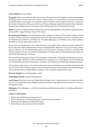 MethodenPraxishandbuch: Methoden der allgemeinen Berufs- und Arbeitsmarktorientierung
abif – analyse beratung und interdisziplinäre forschung
135
Art der Übung: Rhetorische Übung.
Übungsziel: Ähnlich wie der Minuten-Werbespot kann diese Übung als rhetorische Vorübung zum Bewerbungsgespräch
durchgeführt werden. Sie dient ebenso dazu, zu lernen, frei über ein Thema vor einem Publikum zu sprechen und sich dabei
auf das Wesentliche zu beschränken. Ein zusätzlicher Aspekt der Übung ist, dass die eigenen Ressourcen, in diesem Fall
die besondere Fachkenntnis in Bezug auf ein bestimmtes Thema, offen gelegt und präsentiert werden. Durch wiederholte
Übung und den Feedback-Prozess in der Gruppe wird das Selbstbewusstsein der TeilnehmerInnen gestärkt.
Quelle: Entwickelt von Martina Schubert und Karin Steiner für dieAMS-Maßnahme „Jobcoaching fürAkademikerInnen“
(Venetia) 2000, in Egger/Simbürger/Steiner 2003, Seite 68.
Beschreibung der Methode: Alle TeilnehmerInnen sollen am Beginn der Übung ein Themengebiet festlegen, auf dem
sie Experte/Expertin sind. Gibt es TeilnehmerInnen, denen kein solches Thema einfällt, so können die TrainerInnen diese
TeilnehmerInnen durch Hinweise auf Hobbies bzw. Freizeitbeschäftigungen (z.B. Fußball) zu einem Thema hinführen.
Wesentlich ist, dass das Thema selbst gewählt wird.
Danach sollen die TeilnehmerInnen einen 3-Minuten-Vortrag zum gewählten Thema vorbereiten und die erarbeitete Re-
de mit einem/einer anderen TeilnehmerIn gemeinsam im Rollenspiel üben. Möglich ist auch, dass der Vortrag zu Hause
(alleine) vorbereitet wird. Die TeilnehmerInnen dürfen auch Stichwortkarten verwenden, an denen sie sich während des
Vortrags orientieren. Im Laufe von möglichen Wiederholungen der Übung sollten die TeilnehmerInnen jedoch lernen, die
Inhalte ohne Stichwortkarten, vorzutragen.
Nach einem Probedurchgang des Vortrags in der Zweiergruppe wiederholt jede/r TeilnehmerIn den ExpertInnenvortrag vor
der gesamten Gruppe. Wesentlich ist dabei die Einhaltung der vorgegebenen Zeit von drei Minuten. Der/die TrainerIn oder
ein/e TeilnehmerIn kann dem/der Vortragenden zum Beispiel nach 2 Minuten und 45 Sekunden ein Handsignal geben.
Die ExpertInnenvorträge können auch auf Video aufgezeichnet werden. Das Feedback kann unmittelbar nach der Kurzrede
oder erst nach der Video-Vorführung gegeben werden. Wesentlich ist, dass die TeilnehmerInnen mit den Feedback-Regeln
vertraut sind oder dass die Feedback-Regeln unmittelbar vor der ersten Rede durchgenommen werden.
Dauer der Methode: Je nach Gruppengröße variabel.
Vorbereitung/Material: Eventuell Videoequipment.
Anmerkungen: Wesentlich ist, dass das Feedback durch die Gruppe und die TrainerInnen positiv ist, wodurch das Selbst-
vertrauen in die eigenen rhetorischen Fähigkeiten gestärkt wird und nur einige Tipps zur Verbesserung vom/von der Trai-
nerIn gegeben werden.
Zielgruppen: Alle Zielgruppen, v.a. aber ErstorientiererInnen und WiedereinsteigerInnen sowie höher qualiﬁzierte Be-
werberInnen.
Anhang: Feedback-Regeln
1. Zuhören statt „Rechtfertigen und Argumentieren“
2. Fairness (Ehrlichkeit) in der Rückmeldung statt „Fertigmachen“ oder Solidarität
3. Subjektivität statt allgemein-anmaßender Wertungen
4. Beschreibungen statt psychologischer Interpretationen
 