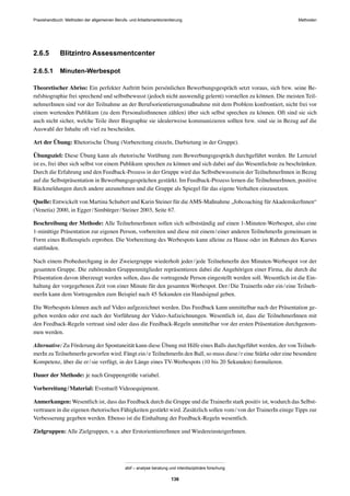 Praxishandbuch: Methoden der allgemeinen Berufs- und Arbeitsmarktorientierung Methoden
abif – analyse beratung und interdisziplinäre forschung
136
2.6.5 Blitzintro Assessmentcenter
2.6.5.1 Minuten-Werbespot
Theoretischer Abriss: Ein perfekter Auftritt beim persönlichen Bewerbungsgespräch setzt voraus, sich bzw. seine Be-
rufsbiographie frei sprechend und selbstbewusst (jedoch nicht auswendig gelernt) vorstellen zu können. Die meisten Teil-
nehmerInnen sind vor der Teilnahme an der Berufsorientierungsmaßnahme mit dem Problem konfrontiert, nicht frei vor
einem wertenden Publikum (zu dem PersonalistInnenen zählen) über sich selbst sprechen zu können. Oft sind sie sich
auch nicht sicher, welche Teile ihrer Biographie sie idealerweise kommunizieren sollten bzw. sind sie in Bezug auf die
Auswahl der Inhalte oft viel zu bescheiden.
Art der Übung: Rhetorische Übung (Vorbereitung einzeln, Darbietung in der Gruppe).
Übungsziel: Diese Übung kann als rhetorische Vorübung zum Bewerbungsgespräch durchgeführt werden. Ihr Lernziel
ist es, frei über sich selbst vor einem Publikum sprechen zu können und sich dabei auf das Wesentlichste zu beschränken.
Durch die Erfahrung und den Feedback-Prozess in der Gruppe wird das Selbstbewusstsein der TeilnehmerInnen in Bezug
auf die Selbstpräsentation in Bewerbungsgesprächen gestärkt. Im Feedback-Prozess lernen die TeilnehmerInnen, positive
Rückmeldungen durch andere anzunehmen und die Gruppe als Spiegel für das eigene Verhalten einzusetzen.
Quelle: Entwickelt von Martina Schubert und Karin Steiner für dieAMS-Maßnahme „Jobcoaching fürAkademikerInnen“
(Venetia) 2000, in Egger/Simbürger/Steiner 2003, Seite 67.
Beschreibung der Methode: Alle TeilnehmerInnen sollen sich selbstständig auf einen 1-Minuten-Werbespot, also eine
1-minütige Präsentation zur eigenen Person, vorbereiten und diese mit einem/einer anderen TeilnehmerIn gemeinsam in
Form eines Rollenspiels erproben. Die Vorbereitung des Werbespots kann alleine zu Hause oder im Rahmen des Kurses
stattﬁnden.
Nach einem Probedurchgang in der Zweiergruppe wiederholt jeder/jede TeilnehmerIn den Minuten-Werbespot vor der
gesamten Gruppe. Die zuhörenden Gruppenmitglieder repräsentieren dabei die Angehörigen einer Firma, die durch die
Präsentation davon überzeugt werden sollen, dass die vortragende Person eingestellt werden soll. Wesentlich ist die Ein-
haltung der vorgegebenen Zeit von einer Minute für den gesamten Werbespot. Der/Die TrainerIn oder ein/eine Teilneh-
merIn kann dem Vortragenden zum Beispiel nach 45 Sekunden ein Handsignal geben.
Die Werbespots können auch auf Video aufgezeichnet werden. Das Feedback kann unmittelbar nach der Präsentation ge-
geben werden oder erst nach der Vorführung der Video-Aufzeichnungen. Wesentlich ist, dass die TeilnehmerInnen mit
den Feedback-Regeln vertraut sind oder dass die Feedback-Regeln unmittelbar vor der ersten Präsentation durchgenom-
men werden.
Alternative: Zu Förderung der Spontaneität kann diese Übung mit Hilfe eines Balls durchgeführt werden, der von Teilneh-
merIn zu TeilnehmerIn geworfen wird. Fängt ein/e TeilnehmerIn den Ball, so muss diese/r eine Stärke oder eine besondere
Kompetenz, über die er/sie verfügt, in der Länge eines TV-Werbespots (10 bis 20 Sekunden) formulieren.
Dauer der Methode: je nach Gruppengröße variabel.
Vorbereitung/Material: Eventuell Videoequipment.
Anmerkungen: Wesentlich ist, dass das Feedback durch die Gruppe und die TrainerIn stark positiv ist, wodurch das Selbst-
vertrauen in die eigenen rhetorischen Fähigkeiten gestärkt wird. Zusätzlich sollen vom/von der TrainerIn einige Tipps zur
Verbesserung gegeben werden. Ebenso ist die Einhaltung der Feedback-Regeln wesentlich.
Zielgruppen: Alle Zielgruppen, v.a. aber ErstorientiererInnen und WiedereinsteigerInnen.
 