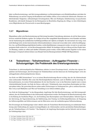 Praxishandbuch: Methoden der allgemeinen Berufs- und Arbeitsmarktorientierung
abif – analyse beratung und interdisziplinäre forschung
13
halte von Berufsorientierungs- undAktivierungsmaßnahmen von Beeinträchtigten sowie RehabilitandInnen sind daher die
Wahrnehmung von und der Umgang mit Krankheiten und Unfällen, diffuse versus realistische Arbeitsziele, Erkennen von
überfordernden Tätigkeiten, selbstauferlegter Erwartungsdruck, Mut zum Neubeginn, Enttabuisierung von psychischen
Krankheiten, individuelle Strategien bei der Reintegration ins Berufsleben, Regelung des Alltags vor dem Arbeitsbeginn
sowie Möglichkeiten des Praxiserwerbs in neuen Berufsgruppen.
1.3.7 MigrantInnen
MigrantInnen sollte in der Berufsorientierung undAktivierung besondere Unterstützung zukommen, da sich bei ihnen norma-
lerweise zusätzliche Probleme ergeben: Sie verfügen oft nur über mangelhafte Deutschkenntnisse sowie Kontakte und haben
mit derAnerkennung ihre ausländischenAusbildungszertiﬁkate und -diploma zu kämpfen. Sie sind meistens nur wenig, wenn
nicht überhaupt nicht, mit den österreichischenArbeitsmarktstrukturen vertraut und wissen daher nicht, welche beschäftigungs-
bzw.Aus- undWeiterbildungsmöglichkeiten bestehen, welche Qualiﬁkationen vorausgesetzt werden, wie und wo sie nach einer
geeigneten Stelle suchen bzw. wie das Bewerbungsprozedere abläuft. Sie benötigen nicht nur in Bezug auf diese Punkte inten-
sive Beratung, sondern sie sollten auch darüber in Kenntnis gesetzt werden, welche AMS-externen Angebote sie für weitere
Beratungen in Anspruch nehmen können (zum Beispiel berät die Beratungsinstitution WEQUAM MigrantInnen).
1.4 TrainerInnen – TeilnehmerInnen – Auftraggeber/Financier –
Schulungsträger: Die Problematik des Erwartungsvierecks
TrainerInnen in arbeitsmarktpolitischen Maßnahmen arbeiten in einem Erwartungsviereck, zwischen den eigenen An-
sprüchen und Zielsetzungen, den Erwartungen der TeilnehmerInnen und den Interessen des Schulungsträgers sowie des
auftraggebenden arbeitsmarktpolitischen Akteurs.
Aus Sicht von AMS-VertreterInnen11
ist es in (reinen) Berufsorientierungs-Kursen wichtig, dass der/die Arbeitsuchende
einen umfassenden Überblick über seine/ihre Berufsmöglichkeiten bekommt, auch im Hinblick auf die derzeitige Ar-
beitsmarktsituation, da weitere Fördermaßnahmen für die/den Einzelne/n nur in den Bereichen möglich sind, in denen
Arbeitskräftebedarf besteht. Am Ende des Kurses sollte jede/r TeilnehmerIn einen umsetzbaren Karriereplan mit Alter-
nativplänen haben. Bei gemischten Kursen stehen andere Zielsetzungen im Vordergrund bzw. gibt es mehrere Kursziele.
Hier wird je nach Maßnahme auch Wert auf Vermittlung in ein Arbeitsverhältnis gelegt.
Aus Sicht der Schulungsträger12
ist das übergeordnete, langfristige Ziel aller Berufsorientierungs- und Aktivierungsmaß-
nahmen, dass die TeilnehmerInnen in denArbeitsmarkt aufgenommen werden. Das Hauptziel der Berufsorientierung selbst
ist die Klärung des beruﬂichen Weges, d.h. die Erstellung eines Karriereplanes samt Alternativplänen. Subziele liegen in
der Aktivierung, der Tagesstrukturierung, der Stabilisierung, dem Training von Schlüsselqualiﬁkationen, der Steigerung
des Selbstwertgefühles und Selbstvertrauens und der Motivation sowie der realitätsbezogenen Selbsteinschätzung.
Den Erwartungen der Schulungsträger relativ ähnlich sehen die TrainerInnen Berufsorientierung als realitätsnahe Orien-
tierung unter Einbeziehung der eigenen Leistungsfähigkeit, des Arbeitsmarktes und der persönlichen Rahmenbedingun-
gen der TeilnehmerInnen (z.B. Familie).13
Das Hauptziel, der langfristige Karriereplan und die Subziele sind mit denen
der Schulungsträger ident.
11 Vgl. Egger/Simbürger/Steiner 2003, Seite 20f.
12 Vgl. Egger/Simbürger/Steiner 2003, Seite 21–24.
13 Vgl. Egger/Simbürger/Steiner 2003, Seite 24–27.
Einleitung
 
