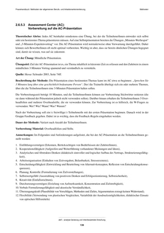MethodenPraxishandbuch: Methoden der allgemeinen Berufs- und Arbeitsmarktorientierung
abif – analyse beratung und interdisziplinäre forschung
139
2.6.5.3 Assessment Center (AC):
Vorbereitung auf die AC-Präsentation
Theoretischer Abriss: Jedes AC beinhaltet mindestens eine Übung, bei der die TeilnehmerInnen entweder sich selbst
oder ein bestimmtes Thema präsentieren müssen.Auf eine Selbstpräsentation bereiten die Übungen „Minuten-Werbespot“
und „3-Minuten-Expertenvortrag“ vor. Die AC-Präsentation wird normalerweise ohne Vorwarnung durchgeführt. Daher
können sich BewerberInnen oft nicht optimal vorbereiten. Wichtig ist aber, dass sie bereits ähnlichen Übungen begegnet
sind, damit sie wissen, was auf sie zukommt.
Art der Übung: Mündliche Präsentation.
Übungsziel: Ziel der AC-Präsentation ist es, ein Thema inhaltlich in kürzester Zeit zu erfassen und den Zuhörern in einem
mündlichen 3-Minuten Vortrag spannend und verständlich zu vermitteln.
Quelle: Hesse/Schrader 2003, Seite 74ff.
Beschreibung der Methode: Die Präsentation eines bestimmten Themas kann im AC etwa so beginnen: „Sprechen Sie
3 Minuten lang über eine geschichtlich bedeutsame Person“. Der/die TrainerIn überlegt sich ein oder mehrere Themen,
über die die TeilnehmerInnen eine 3-Minuten Präsentation halten sollen.
Die Vorbereitungszeit beträgt 10 Minuten, und die TeilnehmerInnen können zur Vorbereitung Stichwörter notieren (die
sie dann während der Präsentation jedoch nicht verwenden sollen). Darüber hinaus erhalten die TeilnehmerInnen 3 Over-
headfolien und mehrere Overheadstifte, die sie verwenden können. Zur Vorbereitung ist es hilfreich, die W-Fragen zu
verwenden: Wer? Wie? Wann? Was? Warum?
Nach der Vorbereitung soll ein/e freiwillige/r TeilnehmerIn mit der ersten Präsentation beginnen. Danach wird in der
Gruppe Feedback gegeben. Dabei ist es wichtig, dass die Feedback-Regeln eingehalten werden.
Dauer der Methode: Variiert nach Anzahl der TeilnehmerInnen.
Vorbereitung/Material: Overheadfolien und Stifte.
Anmerkungen: Im Folgenden sind Anforderungen aufgelistet, die bei der AC-Präsentation an die TeilnehmerInnen ge-
stellt werden:
1. Einfühlungsvermögen (Erkennen, Berücksichtigen von Bedürfnissen der ZuhörerInnen),
2. Kooperationsfähigkeit (Aufgreifen und Weiterführung vorhandener Meinungen und Ideen),
3. Analytisches und Abstraktes Denken (didaktisch sinnvoller und logischer Aufbau des Vortrags, Strukturierungsfähig-
keit),
4. Arbeitsorganisation (Einhalten von Zeitvorgaben, Belastbarkeit, Stressresistenz),
5. Entscheidungsfähigkeit (Entwicklung und Beurteilung von Alternativkonzepten, Reﬂexion von Entscheidungskonse-
quenzen),
6. Planung, Kontrolle (Formulierung von Zielvorstellungen),
7. Selbstwertgefühl (Ausstrahlung von positivem Denken und Erfolgsorientierung, Selbstsicherheit),
8. Kreativität (Einfallsreichtum),
9. Durchsetzungsvermögen (Erzielung von Aufmerksamkeit, Konzentration und Zielstrebigkeit),
10. Verbale Formulierungsfähigkeit und akustische Verständlichkeit,
11. Überzeugungskraft (Plausibilität von Vorschlägen, Methoden und Zielen, Argumentation erzeugt keinen Widerstand),
12. Flexibilität (Verwendung von plastischen Vergleichen, Variabilität der Ausdrucksmöglichkeiten, didaktischer Einsatz
von optischen Hilfsmitteln)
 