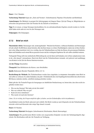 MethodenPraxishandbuch: Methoden der allgemeinen Berufs- und Arbeitsmarktorientierung
abif – analyse beratung und interdisziplinäre forschung
141
Dauer: 1 bis 2 Stunden.
Vorbereitung/Material: Kopie der „Ziele und Vorsätze“, Schreibmaterial, Flipchart, Filzschreiber und Klebeband.
Anmerkungen: Die Methode ist geeignet für Arbeitsgruppen mit längerer Dauer. Ziel der Übung ist, Möglichkeiten zu
erforschen und gemeinsam Ziele und Vorsätze für die Zukunft zu formulieren.
Tipp: Es ist ratsam, so lange Sitzungen durchzuführen, bis ein zufriedenstellendes Ergebnis erreicht worden ist. Im Ide-
alfall ﬁnden nicht mehr als zwei bis drei Sitzungen statt.
Zielgruppen: Alle Zielgruppen.
2.7.2 Brief an mich
Theoretischer Abriss: Stimmungen sind „kontextgebunden“. Wechselt der Kontext, verblassen Eindrücke und Stimmungen
oft sehr schnell. Da BO-Kurse darauf abzielen, über den Kurs hinaus zu wirken (Nachhaltigkeit), indem das im Kurs Erarbei-
tete in den Alltag transferiert wird, ist es wichtig, dass die TeilnehmerInnen am Ende des Kurses die gewonnenen Eindrücke,
Ideen und Gedanken noch einmal Revue passieren lassen und die wichtigsten Ergebnisse für sich selbst schriftlich notieren.
Vorliegende Übung stellt eine methodische Hilfestellung dar, um die Ideen und Gedanken, die im Kurs aufgekommen sind,
in die „Zeit danach“ mitzunehmen. Durch den Brief sind die TeilnehmerInnen imstande, sich jederzeit und unabhängig
vom Kontext in die Zeit des Kurses hineinzuversetzen.
Art der Übung: Einzelarbeit.
Übungsziel: Zum Reﬂektieren des Kurses, zum Abschließen.
Quelle: Rabenstein/Reichel/Thanhoffer 2001d, 4.C 14.
Beschreibung der Methode: Die TeilnehmerInnen werden dazu eingeladen, in entspannter Atmosphäre einen Brief an
sich selbst zu verfassen. Es sollen Gedanken, die jede/r TeilnehmerIn dem/der EmpfängerIn hinsichtlich des absolvierten
BO-Kurses mitteilen möchte, schriftlich niedergeschrieben werden.
Dabei gibt der/die TrainerIn Fragen als Anregungen zur inhaltlichen Strukturierung vor, betont aber, dass diese nicht ein-
gehalten werden muss:
• Wie war das Seminar? Wie habe ich die Zeit erlebt?
• Was war schlecht? Was war gut?
• Kann ich etwas mitnehmen?
• Was mache ich nach dem Seminar?
(Anm.: Es ist wichtig, die Fragen möglichst offen zu halten, um den Gedankenﬂuss nicht einzudämmen.)
Anschließend werden die Briefe adressiert und verklebt. Die Briefe werden je nach Absprache mit den TeilnehmerInnen
entweder sofort nach Kursende oder einige Tage danach versandt.
Dauer: 0,5 Stunden.
Vorbereitung/Material: Briefpapier, Schreibmaterial, Briefmarken, Musik (Stereoanlage).
Anmerkungen: Die geschlossenen Briefe werden zum ausgemachten Zeitpunkt von dem/der SchulungsträgerIn abge-
schickt. Die Briefmarken stellt der/die TrainerIn zur Verfügung.
 
