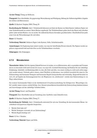 MethodenPraxishandbuch: Methoden der allgemeinen Berufs- und Arbeitsmarktorientierung
abif – analyse beratung und interdisziplinäre forschung
143
Art der Übung: Übung zur Reﬂexion.
Übungsziel: ZumAbschließen, für gegenseitige Wertschätzung und Würdigung, Hebung des Selbstwertgefühles (Aspekte
des Gebens und Bekommens).
Quelle: El Hachimi/Stephan 2000, Übung 20.
Beschreibung der Methode: Jede/r TeilnehmerIn bekommt am Ende des Kurses ein Stück Karton/stärkeres Papier mit
einer Sicherheitsnadel an seinem/ihrem Rücken angebracht. Die TeilnehmerInnen gehen durch den Raum und schreiben
jedem/jeder auf den Rücken, was sie an ihm/ihr während des Kurses besonders geschätzt haben. Abschließend liest jeder
seine Liste der Wertschätzungen für sich allein.
Dauer: 0,5 Stunden.
Vorbereitung/Material: Stärkeres Papier (oder Karton), Stifte, Sicherheitsnadeln.
Anmerkungen: Als Ergänzung kann notiert werden, was man der betreffenden Person wünscht. Die Papiere werden un-
gelesen eingesammelt und nach dem Kurs an die TeilnehmerInnen verschickt.
Zielgruppen: Alle Zielgruppen.
2.7.5 Monatsvision
TheoretischerAbriss: Sich der eigenen Zukunft bewusst zu werden, sie zu differenzieren, aktiv zu gestalten und Visionen
davon zu entwickeln wirkt motivierend. Zu wissen, was man will, vermittelt Orientierung und Struktur für eine zukünftige
Zeitplanung. Jedenfalls von Bedeutung dabei ist, dass alle Ziele und alles, was einem wichtig ist, nicht auch sofort umge-
setzt werden müssen. Vielmehr geht es darum, einen Überblick zu bekommen, was wirklich wesentlich für einen ist. Zur
Zielerreichung sind bestimmte Strategien und bestimmte Regeln festzuschreiben und notwendig. Dergestalt beziehen sie
sich z.B. auf Aspekte des Zeitmanagements bzw. des Weglassens von „Zeitfressern“, welche einer Zielerreichung evt. im
Wege stehen können.
Ein weiterer bestimmender Faktor ist der Attributionsstil (Ursachenzuschreibung) bei Erfolgen bzw. Misserfolgen (sta-
bil/variabel, intern/extern), welche Erfolgs- bzw. Demotivationsfaktoren hinsichtlich der Zielerreichung bedeuten können
und Auswirkungen auf das zukünftige Verhalten haben.
Art der Übung: Einzel- und Paararbeit.
Übungsziel: Zum Abschließen und zur Gestaltung eines Ausblicks/einer Zukunftsvision.
Quelle: El Hachimi/Stephan 2000, Übung 27.
Beschreibung der Methode: Jede/r TeilnehmerIn entwickelt für sich eine Vorstellung für den kommenden Monat. An-
schließend wird paarweise folgendes besprochen:
• Welche Ziele habe ich?
• Welche Strategien verwende ich zur Zielerreichung?
• Welche Regeln benötige ich?
Dauer: 0,5 bis 1 Stunden.
Vorbereitung/Material: Papier und Stifte.
 