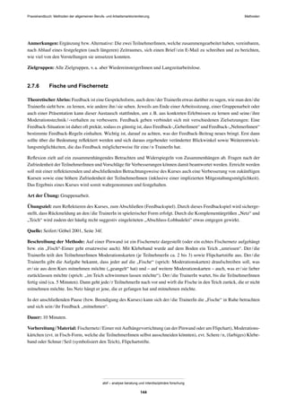 Praxishandbuch: Methoden der allgemeinen Berufs- und Arbeitsmarktorientierung Methoden
abif – analyse beratung und interdisziplinäre forschung
144
Anmerkungen: Ergänzung bzw.Alternative: Die zwei TeilnehmerInnen, welche zusammengearbeitet haben, vereinbaren,
nach Ablauf eines festgelegten (auch längeren) Zeitraumes, sich einen Brief/ein E-Mail zu schreiben und zu berichten,
wie viel von den Vorstellungen sie umsetzen konnten.
Zielgruppen: Alle Zielgruppen, v.a. aber WiedereinsteigerInnen und Langzeitarbeitslose.
2.7.6 Fische und Fischernetz
TheoretischerAbriss: Feedback ist eine Gesprächsform, auch dem/der TrainerIn etwas darüber zu sagen, wie man den/die
TrainerIn sieht bzw. zu lernen, wie andere ihn/sie sehen. Jeweils am Ende einer Arbeitssitzung, einer Gruppenarbeit oder
auch einer Präsentation kann dieser Austausch stattﬁnden, um z.B. aus konkreten Erlebnissen zu lernen und seine/ihre
Moderationstechnik/-verhalten zu verbessern. Feedback geben verbindet sich mit verschiedenen Zielsetzungen: Eine
Feedback-Situation ist daher oft prekär, sodass es günstig ist, dass Feedback-„GeberInnen“ und Feedback-„NehmerInnen“
bestimmte Feedback-Regeln einhalten. Wichtig ist, darauf zu achten, was der Feedback-Beitrag neues bringt. Erst dann
sollte über die Bedeutung reﬂektiert werden und sich daraus ergebender veränderter Blickwinkel sowie Weiterentwick-
lungsmöglichkeiten, die das Feedback möglicherweise für eine/n TrainerIn hat.
Reﬂexion zielt auf ein zusammenhängendes Betrachten und Widerspiegeln von Zusammenhängen ab. Fragen nach der
Zufriedenheit der TeilnehmerInnen und Vorschläge für Verbesserungen können damit beantwortet werden. Erreicht werden
soll mit einer reﬂektierenden und abschließenden Betrachtungsweise des Kurses auch eine Verbesserung von zukünftigen
Kursen sowie eine höhere Zufriedenheit der TeilnehmerInnen (inklusive einer implizierten Mitgestaltungsmöglichkeit).
Das Ergebnis eines Kurses wird somit wahrgenommen und festgehalten.
Art der Übung: Gruppenarbeit.
Übungsziel: zum Reﬂektieren des Kurses, zum Abschließen (Feedbackspiel). Durch dieses Feedbackspiel wird sicherge-
stellt, dass Rückmeldung an den/die TrainerIn in spielerischer Form erfolgt. Durch die Komplementärgrößen „Netz“ und
„Teich“ wird zudem der häuﬁg recht suggestiv eingeleiteten „Abschluss-Lobhudelei“ etwas entgegen gewirkt.
Quelle: Seifert/Göbel 2001, Seite 34f.
Beschreibung der Methode: Auf einer Pinwand ist ein Fischernetz dargestellt (oder ein echtes Fischernetz aufgehängt
bzw. ein „Fisch“-Eimer geht ersatzweise auch). Mit Klebeband wurde auf dem Boden ein Teich „umrissen“. Der/die
TrainerIn teilt den TeilnehmerInnen Moderationskarten (je TeilnehmerIn ca. 2 bis 3) sowie Flipchartstifte aus. Der/die
TrainerIn gibt die Aufgabe bekannt, dass jeder auf die „Fische“ (sprich: Moderationskarten) draufschreiben soll, was
er/sie aus dem Kurs mitnehmen möchte („geangelt“ hat) und – auf weitere Moderationskarten – auch, was er/sie lieber
zurücklassen möchte (sprich: „im Teich schwimmen lassen möchte“). Der/die TrainerIn wartet, bis die TeilnehmerInnen
fertig sind (ca. 5 Minuten). Dann geht jede/r TeilnehmerIn nach vor und wirft die Fische in den Teich zurück, die er nicht
mitnehmen möchte. Ins Netz hängt er jene, die er gefangen hat und mitnehmen möchte.
In der anschließenden Pause (bzw. Beendigung des Kurses) kann sich der/die TrainerIn die „Fische“ in Ruhe betrachten
und sich sein/ihr Feedback „mitnehmen“.
Dauer: 10 Minuten.
Vorbereitung/Material: Fischernetz/Eimer mitAufhängevorrichtung (an der Pinwand oder am Flipchart), Moderations-
kärtchen (evt. in Fisch-Form, welche die TeilnehmerInnen selbst ausschneiden könnten), evt. Schere/n, (farbiges) Klebe-
band oder Schnur/Seil (symbolisiert den Teich), Flipchartstifte.
 