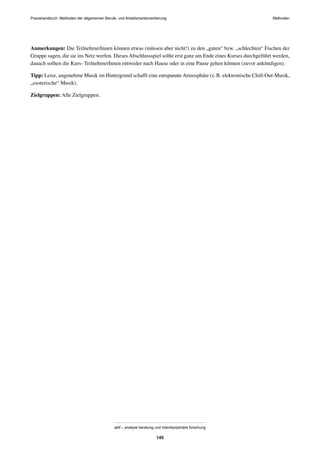 MethodenPraxishandbuch: Methoden der allgemeinen Berufs- und Arbeitsmarktorientierung
abif – analyse beratung und interdisziplinäre forschung
145
Anmerkungen: Die TeilnehmerInnen können etwas (müssen aber nicht!) zu den „guten“ bzw. „schlechten“ Fischen der
Gruppe sagen, die sie ins Netz werfen. Dieses Abschlussspiel sollte erst ganz am Ende eines Kurses durchgeführt werden,
danach sollten die Kurs- TeilnehmerInnen entweder nach Hause oder in eine Pause gehen können (zuvor ankündigen).
Tipp: Leise, angenehme Musik im Hintergrund schafft eine entspannte Atmosphäre (z.B. elektronische Chill-Out-Musik,
„esoterische“ Musik).
Zielgruppen: Alle Zielgruppen.
 